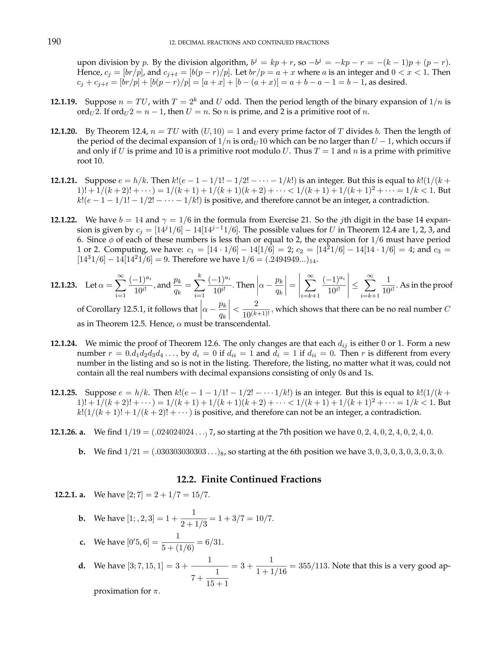 190 12. DECIMAL FRACTIONS AND CONTINUED FRACTIONS
upon division by p. By the division algorithm, bj
= kp + r, so −bj
= −kp − r = −(k − 1)p + (p − r).
Hence, cj = [br/p], and cj+t = [b(p − r)/p]. Let br/p = a + x where a is an integer and 0 < x < 1. Then
cj + cj+t = [br/p] + [b(p − r)/p] = [a + x] + [b − (a + x)] = a + b − a − 1 = b − 1, as desired.
12.1.19. Suppose n = TU, with T = 2k
and U odd. Then the period length of the binary expansion of 1/n is
ordU 2. If ordU 2 = n − 1, then U = n. So n is prime, and 2 is a primitive root of n.
12.1.20. By Theorem 12.4, n = TU with (U, 10) = 1 and every prime factor of T divides b. Then the length of
the period of the decimal expansion of 1/n is ordU 10 which can be no larger than U − 1, which occurs if
and only if U is prime and 10 is a primitive root modulo U. Thus T = 1 and n is a prime with primitive
root 10.
12.1.21. Suppose e = h/k. Then k!(e − 1 − 1/1! − 1/2! − · · · − 1/k!) is an integer. But this is equal to k!(1/(k +
1)! + 1/(k + 2)! + · · · ) = 1/(k + 1) + 1/(k + 1)(k + 2) + · · · < 1/(k + 1) + 1/(k + 1)2
+ · · · = 1/k < 1. But
k!(e − 1 − 1/1! − 1/2! − · · · − 1/k!) is positive, and therefore cannot be an integer, a contradiction.
12.1.22. We have b = 14 and γ = 1/6 in the formula from Exercise 21. So the jth digit in the base 14 expan-
sion is given by cj = [14j
1/6] − 14[14j−1
1/6]. The possible values for U in Theorem 12.4 are 1, 2, 3, and
6. Since φ of each of these numbers is less than or equal to 2, the expansion for 1/6 must have period
1 or 2. Computing, we have: c1 = [14 · 1/6] − 14[1/6] = 2; c2 = [142
1/6] − 14[14 · 1/6] = 4; and c3 =
[143
1/6] − 14[142
1/6] = 9. Therefore we have 1/6 = (.2494949...)14.
12.1.23. Let α =
∞
X
i=1
(−1)ai
10i!
, and
pk
qk
=
k
X
i=1
(−1)ai
10i!
. Then
¯
¯
¯
¯α −
pk
qk
¯
¯
¯
¯ =
¯
¯
¯
¯
¯
∞
X
i=k+1
(−1)ai
10i!
¯
¯
¯
¯
¯
≤
∞
X
i=k+1
1
10i!
. As in the proof
of Corollary 12.5.1, it follows that
¯
¯
¯
¯α −
pk
qk
¯
¯
¯
¯ <
2
10(k+1)!
, which shows that there can be no real number C
as in Theorem 12.5. Hence, α must be transcendental.
12.1.24. We mimic the proof of Theorem 12.6. The only changes are that each dij is either 0 or 1. Form a new
number r = 0.d1d2d3d4 . . . , by di = 0 if dii = 1 and di = 1 if dii = 0. Then r is different from every
number in the listing and so is not in the listing. Therefore, the listing, no matter what it was, could not
contain all the real numbers with decimal expansions consisting of only 0s and 1s.
12.1.25. Suppose e = h/k. Then k!(e − 1 − 1/1! − 1/2! − · · · 1/k!) is an integer. But this is equal to k!(1/(k +
1)! + 1/(k + 2)! + · · · ) = 1/(k + 1) + 1/(k + 1)(k + 2) + · · · < 1/(k + 1) + 1/(k + 1)2
+ · · · = 1/k < 1. But
k!(1/(k + 1)! + 1/(k + 2)! + · · · ) is positive, and therefore can not be an integer, a contradiction.
12.1.26. a. We find 1/19 = (.024024024 . . .) 7, so starting at the 7th position we have 0, 2, 4, 0, 2, 4, 0, 2, 4, 0.
b. We find 1/21 = (.030303030303 . . .)8, so starting at the 6th position we have 3, 0, 3, 0, 3, 0, 3, 0, 3, 0.
12.2. Finite Continued Fractions
12.2.1. a. We have [2; 7] = 2 + 1/7 = 15/7.
b. We have [1; , 2, 3] = 1 +
1
2 + 1/3
= 1 + 3/7 = 10/7.
c. We have [00
5, 6] =
1
5 + (1/6)
= 6/31.
d. We have [3; 7, 15, 1] = 3 +
1
7 +
1
15 + 1
= 3 +
1
1 + 1/16
= 355/113. Note that this is a very good ap-
proximation for π.
 