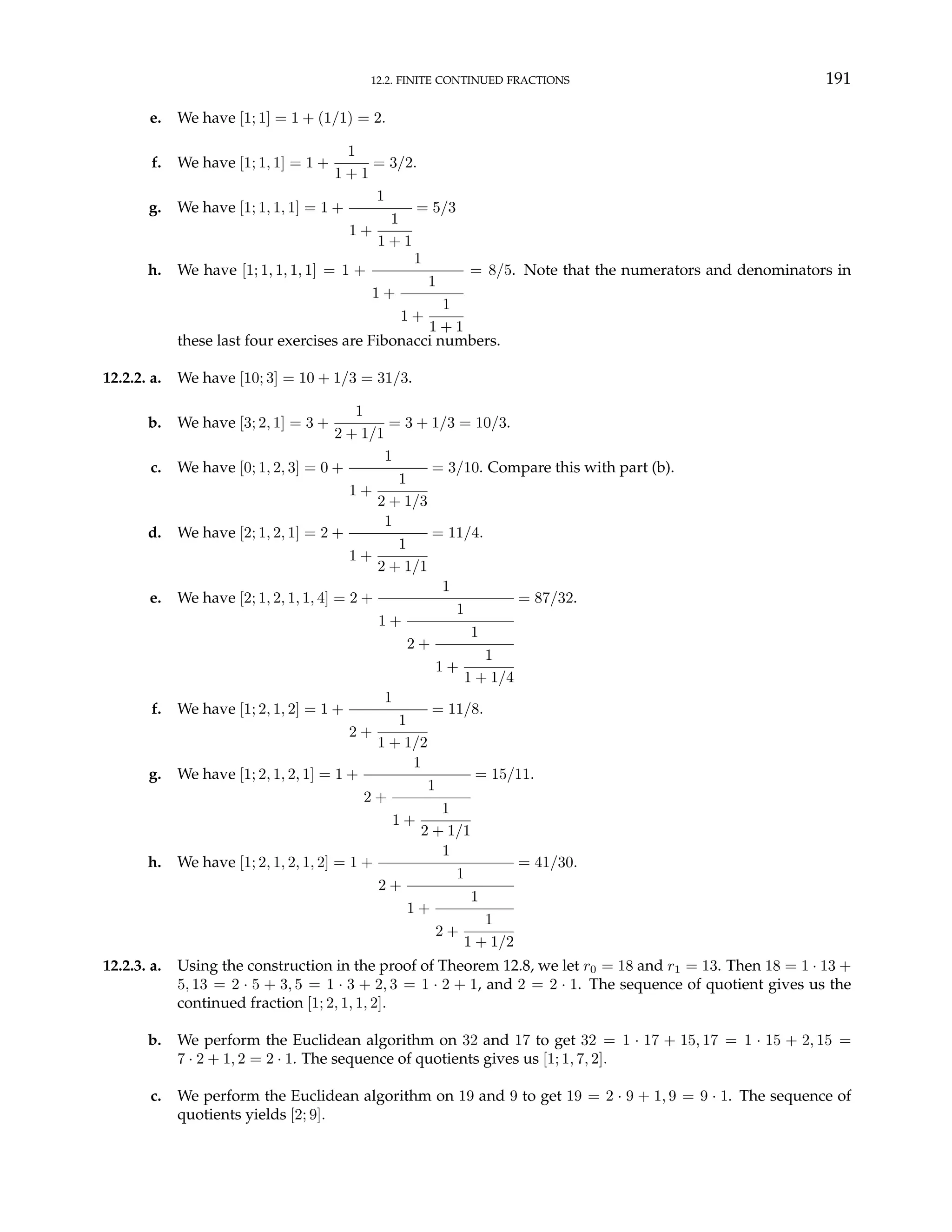 12.2. FINITE CONTINUED FRACTIONS 191
e. We have [1; 1] = 1 + (1/1) = 2.
f. We have [1; 1, 1] = 1 +
1
1 + 1
= 3/2.
g. We have [1; 1, 1, 1] = 1 +
1
1 +
1
1 + 1
= 5/3
h. We have [1; 1, 1, 1, 1] = 1 +
1
1 +
1
1 +
1
1 + 1
= 8/5. Note that the numerators and denominators in
these last four exercises are Fibonacci numbers.
12.2.2. a. We have [10; 3] = 10 + 1/3 = 31/3.
b. We have [3; 2, 1] = 3 +
1
2 + 1/1
= 3 + 1/3 = 10/3.
c. We have [0; 1, 2, 3] = 0 +
1
1 +
1
2 + 1/3
= 3/10. Compare this with part (b).
d. We have [2; 1, 2, 1] = 2 +
1
1 +
1
2 + 1/1
= 11/4.
e. We have [2; 1, 2, 1, 1, 4] = 2 +
1
1 +
1
2 +
1
1 +
1
1 + 1/4
= 87/32.
f. We have [1; 2, 1, 2] = 1 +
1
2 +
1
1 + 1/2
= 11/8.
g. We have [1; 2, 1, 2, 1] = 1 +
1
2 +
1
1 +
1
2 + 1/1
= 15/11.
h. We have [1; 2, 1, 2, 1, 2] = 1 +
1
2 +
1
1 +
1
2 +
1
1 + 1/2
= 41/30.
12.2.3. a. Using the construction in the proof of Theorem 12.8, we let r0 = 18 and r1 = 13. Then 18 = 1 · 13 +
5, 13 = 2 · 5 + 3, 5 = 1 · 3 + 2, 3 = 1 · 2 + 1, and 2 = 2 · 1. The sequence of quotient gives us the
continued fraction [1; 2, 1, 1, 2].
b. We perform the Euclidean algorithm on 32 and 17 to get 32 = 1 · 17 + 15, 17 = 1 · 15 + 2, 15 =
7 · 2 + 1, 2 = 2 · 1. The sequence of quotients gives us [1; 1, 7, 2].
c. We perform the Euclidean algorithm on 19 and 9 to get 19 = 2 · 9 + 1, 9 = 9 · 1. The sequence of
quotients yields [2; 9].
 