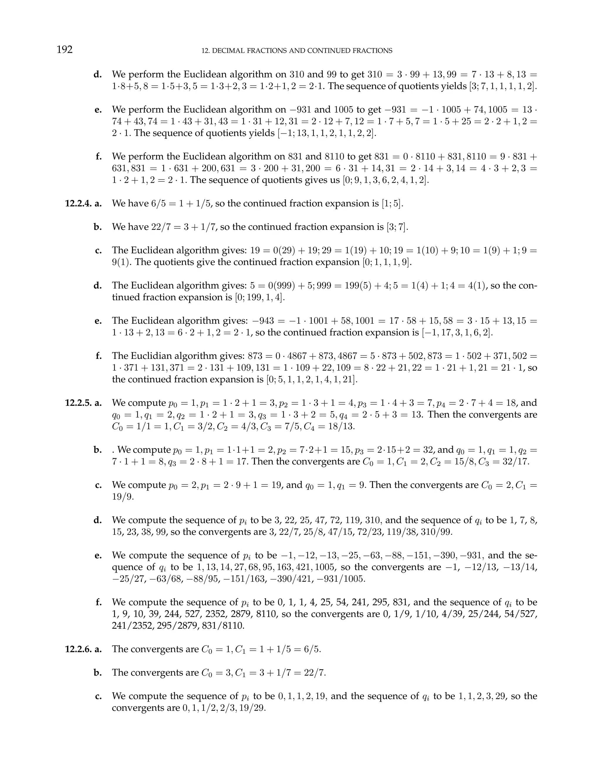 192 12. DECIMAL FRACTIONS AND CONTINUED FRACTIONS
d. We perform the Euclidean algorithm on 310 and 99 to get 310 = 3 · 99 + 13, 99 = 7 · 13 + 8, 13 =
1·8+5, 8 = 1·5+3, 5 = 1·3+2, 3 = 1·2+1, 2 = 2·1. The sequence of quotients yields [3; 7, 1, 1, 1, 1, 2].
e. We perform the Euclidean algorithm on −931 and 1005 to get −931 = −1 · 1005 + 74, 1005 = 13 ·
74 + 43, 74 = 1 · 43 + 31, 43 = 1 · 31 + 12, 31 = 2 · 12 + 7, 12 = 1 · 7 + 5, 7 = 1 · 5 + 25 = 2 · 2 + 1, 2 =
2 · 1. The sequence of quotients yields [−1; 13, 1, 1, 2, 1, 1, 2, 2].
f. We perform the Euclidean algorithm on 831 and 8110 to get 831 = 0 · 8110 + 831, 8110 = 9 · 831 +
631, 831 = 1 · 631 + 200, 631 = 3 · 200 + 31, 200 = 6 · 31 + 14, 31 = 2 · 14 + 3, 14 = 4 · 3 + 2, 3 =
1 · 2 + 1, 2 = 2 · 1. The sequence of quotients gives us [0; 9, 1, 3, 6, 2, 4, 1, 2].
12.2.4. a. We have 6/5 = 1 + 1/5, so the continued fraction expansion is [1; 5].
b. We have 22/7 = 3 + 1/7, so the continued fraction expansion is [3; 7].
c. The Euclidean algorithm gives: 19 = 0(29) + 19; 29 = 1(19) + 10; 19 = 1(10) + 9; 10 = 1(9) + 1; 9 =
9(1). The quotients give the continued fraction expansion [0; 1, 1, 1, 9].
d. The Euclidean algorithm gives: 5 = 0(999) + 5; 999 = 199(5) + 4; 5 = 1(4) + 1; 4 = 4(1), so the con-
tinued fraction expansion is [0; 199, 1, 4].
e. The Euclidean algorithm gives: −943 = −1 · 1001 + 58, 1001 = 17 · 58 + 15, 58 = 3 · 15 + 13, 15 =
1 · 13 + 2, 13 = 6 · 2 + 1, 2 = 2 · 1, so the continued fraction expansion is [−1, 17, 3, 1, 6, 2].
f. The Euclidian algorithm gives: 873 = 0 · 4867 + 873, 4867 = 5 · 873 + 502, 873 = 1 · 502 + 371, 502 =
1 · 371 + 131, 371 = 2 · 131 + 109, 131 = 1 · 109 + 22, 109 = 8 · 22 + 21, 22 = 1 · 21 + 1, 21 = 21 · 1, so
the continued fraction expansion is [0; 5, 1, 1, 2, 1, 4, 1, 21].
12.2.5. a. We compute p0 = 1, p1 = 1 · 2 + 1 = 3, p2 = 1 · 3 + 1 = 4, p3 = 1 · 4 + 3 = 7, p4 = 2 · 7 + 4 = 18, and
q0 = 1, q1 = 2, q2 = 1 · 2 + 1 = 3, q3 = 1 · 3 + 2 = 5, q4 = 2 · 5 + 3 = 13. Then the convergents are
C0 = 1/1 = 1, C1 = 3/2, C2 = 4/3, C3 = 7/5, C4 = 18/13.
b. . We compute p0 = 1, p1 = 1·1+1 = 2, p2 = 7·2+1 = 15, p3 = 2·15+2 = 32, and q0 = 1, q1 = 1, q2 =
7 · 1 + 1 = 8, q3 = 2 · 8 + 1 = 17. Then the convergents are C0 = 1, C1 = 2, C2 = 15/8, C3 = 32/17.
c. We compute p0 = 2, p1 = 2 · 9 + 1 = 19, and q0 = 1, q1 = 9. Then the convergents are C0 = 2, C1 =
19/9.
d. We compute the sequence of pi to be 3, 22, 25, 47, 72, 119, 310, and the sequence of qi to be 1, 7, 8,
15, 23, 38, 99, so the convergents are 3, 22/7, 25/8, 47/15, 72/23, 119/38, 310/99.
e. We compute the sequence of pi to be −1, −12, −13, −25, −63, −88, −151, −390, −931, and the se-
quence of qi to be 1, 13, 14, 27, 68, 95, 163, 421, 1005, so the convergents are −1, −12/13, −13/14,
−25/27, −63/68, −88/95, −151/163, −390/421, −931/1005.
f. We compute the sequence of pi to be 0, 1, 1, 4, 25, 54, 241, 295, 831, and the sequence of qi to be
1, 9, 10, 39, 244, 527, 2352, 2879, 8110, so the convergents are 0, 1/9, 1/10, 4/39, 25/244, 54/527,
241/2352, 295/2879, 831/8110.
12.2.6. a. The convergents are C0 = 1, C1 = 1 + 1/5 = 6/5.
b. The convergents are C0 = 3, C1 = 3 + 1/7 = 22/7.
c. We compute the sequence of pi to be 0, 1, 1, 2, 19, and the sequence of qi to be 1, 1, 2, 3, 29, so the
convergents are 0, 1, 1/2, 2/3, 19/29.
 