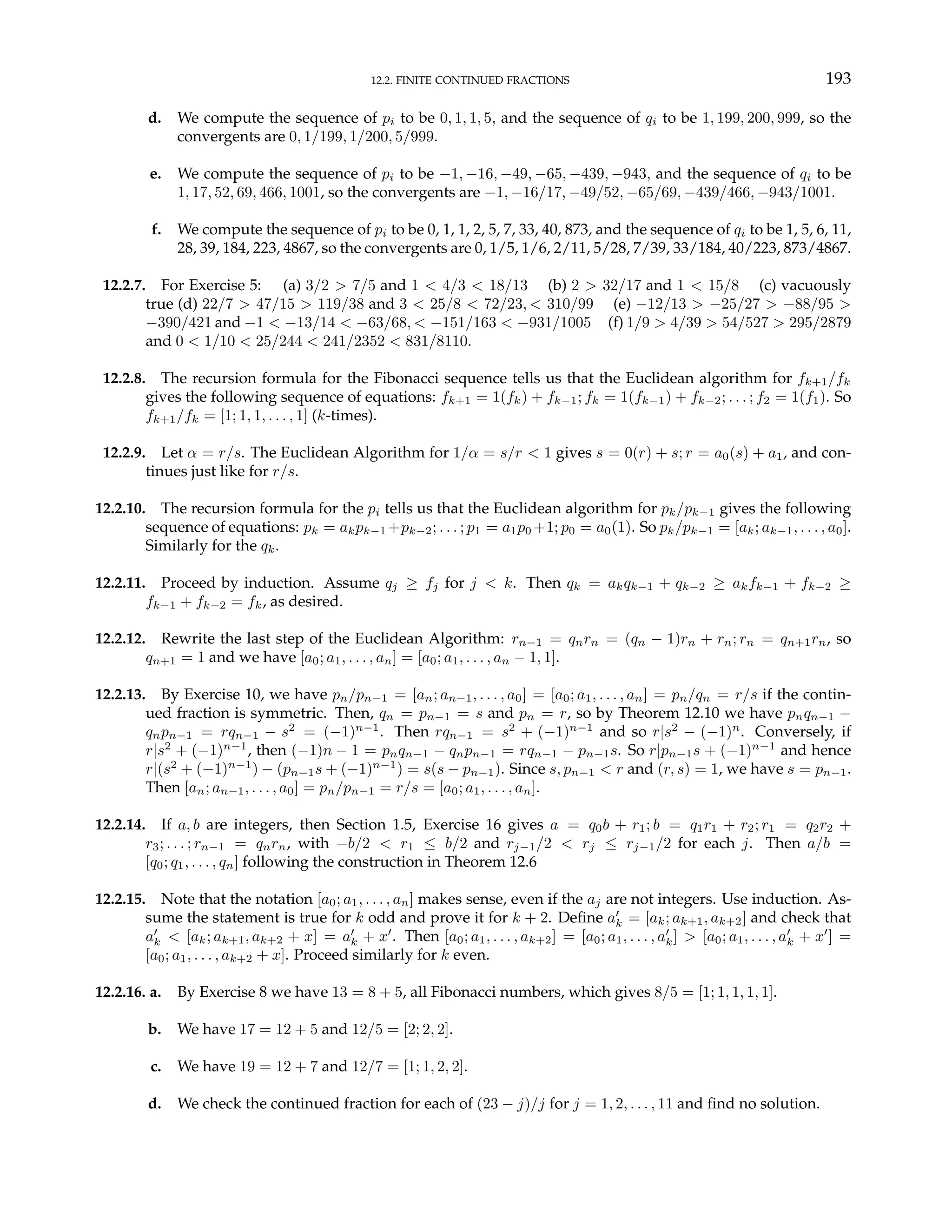 12.2. FINITE CONTINUED FRACTIONS 193
d. We compute the sequence of pi to be 0, 1, 1, 5, and the sequence of qi to be 1, 199, 200, 999, so the
convergents are 0, 1/199, 1/200, 5/999.
e. We compute the sequence of pi to be −1, −16, −49, −65, −439, −943, and the sequence of qi to be
1, 17, 52, 69, 466, 1001, so the convergents are −1, −16/17, −49/52, −65/69, −439/466, −943/1001.
f. We compute the sequence of pi to be 0, 1, 1, 2, 5, 7, 33, 40, 873, and the sequence of qi to be 1, 5, 6, 11,
28, 39, 184, 223, 4867, so the convergents are 0, 1/5, 1/6, 2/11, 5/28, 7/39, 33/184, 40/223, 873/4867.
12.2.7. For Exercise 5: (a) 3/2 > 7/5 and 1 < 4/3 < 18/13 (b) 2 > 32/17 and 1 < 15/8 (c) vacuously
true (d) 22/7 > 47/15 > 119/38 and 3 < 25/8 < 72/23, < 310/99 (e) −12/13 > −25/27 > −88/95 >
−390/421 and −1 < −13/14 < −63/68, < −151/163 < −931/1005 (f) 1/9 > 4/39 > 54/527 > 295/2879
and 0 < 1/10 < 25/244 < 241/2352 < 831/8110.
12.2.8. The recursion formula for the Fibonacci sequence tells us that the Euclidean algorithm for fk+1/fk
gives the following sequence of equations: fk+1 = 1(fk) + fk−1; fk = 1(fk−1) + fk−2; . . . ; f2 = 1(f1). So
fk+1/fk = [1; 1, 1, . . . , 1] (k-times).
12.2.9. Let α = r/s. The Euclidean Algorithm for 1/α = s/r < 1 gives s = 0(r) + s; r = a0(s) + a1, and con-
tinues just like for r/s.
12.2.10. The recursion formula for the pi tells us that the Euclidean algorithm for pk/pk−1 gives the following
sequence of equations: pk = akpk−1 +pk−2; . . . ; p1 = a1p0 +1; p0 = a0(1). So pk/pk−1 = [ak; ak−1, . . . , a0].
Similarly for the qk.
12.2.11. Proceed by induction. Assume qj ≥ fj for j < k. Then qk = akqk−1 + qk−2 ≥ akfk−1 + fk−2 ≥
fk−1 + fk−2 = fk, as desired.
12.2.12. Rewrite the last step of the Euclidean Algorithm: rn−1 = qnrn = (qn − 1)rn + rn; rn = qn+1rn, so
qn+1 = 1 and we have [a0; a1, . . . , an] = [a0; a1, . . . , an − 1, 1].
12.2.13. By Exercise 10, we have pn/pn−1 = [an; an−1, . . . , a0] = [a0; a1, . . . , an] = pn/qn = r/s if the contin-
ued fraction is symmetric. Then, qn = pn−1 = s and pn = r, so by Theorem 12.10 we have pnqn−1 −
qnpn−1 = rqn−1 − s2
= (−1)n−1
. Then rqn−1 = s2
+ (−1)n−1
and so r|s2
− (−1)n
. Conversely, if
r|s2
+ (−1)n−1
, then (−1)n − 1 = pnqn−1 − qnpn−1 = rqn−1 − pn−1s. So r|pn−1s + (−1)n−1
and hence
r|(s2
+ (−1)n−1
) − (pn−1s + (−1)n−1
) = s(s − pn−1). Since s, pn−1 < r and (r, s) = 1, we have s = pn−1.
Then [an; an−1, . . . , a0] = pn/pn−1 = r/s = [a0; a1, . . . , an].
12.2.14. If a, b are integers, then Section 1.5, Exercise 16 gives a = q0b + r1; b = q1r1 + r2; r1 = q2r2 +
r3; . . . ; rn−1 = qnrn, with −b/2 < r1 ≤ b/2 and rj−1/2 < rj ≤ rj−1/2 for each j. Then a/b =
[q0; q1, . . . , qn] following the construction in Theorem 12.6
12.2.15. Note that the notation [a0; a1, . . . , an] makes sense, even if the aj are not integers. Use induction. As-
sume the statement is true for k odd and prove it for k + 2. Define a0
k = [ak; ak+1, ak+2] and check that
a0
k < [ak; ak+1, ak+2 + x] = a0
k + x0
. Then [a0; a1, . . . , ak+2] = [a0; a1, . . . , a0
k] > [a0; a1, . . . , a0
k + x0
] =
[a0; a1, . . . , ak+2 + x]. Proceed similarly for k even.
12.2.16. a. By Exercise 8 we have 13 = 8 + 5, all Fibonacci numbers, which gives 8/5 = [1; 1, 1, 1, 1].
b. We have 17 = 12 + 5 and 12/5 = [2; 2, 2].
c. We have 19 = 12 + 7 and 12/7 = [1; 1, 2, 2].
d. We check the continued fraction for each of (23 − j)/j for j = 1, 2, . . . , 11 and find no solution.
 