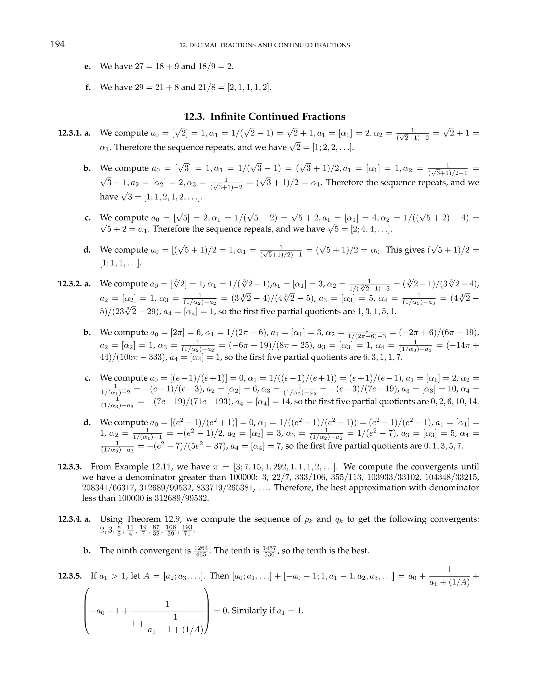 194 12. DECIMAL FRACTIONS AND CONTINUED FRACTIONS
e. We have 27 = 18 + 9 and 18/9 = 2.
f. We have 29 = 21 + 8 and 21/8 = [2, 1, 1, 1, 2].
12.3. Infinite Continued Fractions
12.3.1. a. We compute a0 = [
√
2] = 1, α1 = 1/(
√
2 − 1) =
√
2 + 1, a1 = [α1] = 2, α2 = 1
(
√
2+1)−2
=
√
2 + 1 =
α1. Therefore the sequence repeats, and we have
√
2 = [1; 2, 2, . . .].
b. We compute a0 = [
√
3] = 1, α1 = 1/(
√
3 − 1) = (
√
3 + 1)/2, a1 = [α1] = 1, α2 = 1
(
√
3+1)/2−1
=
√
3 + 1, a2 = [α2] = 2, α3 = 1
(
√
3+1)−2
= (
√
3 + 1)/2 = α1. Therefore the sequence repeats, and we
have
√
3 = [1; 1, 2, 1, 2, . . .].
c. We compute a0 = [
√
5] = 2, α1 = 1/(
√
5 − 2) =
√
5 + 2, a1 = [α1] = 4, α2 = 1/((
√
5 + 2) − 4) =
√
5 + 2 = α1. Therefore the sequence repeats, and we have
√
5 = [2; 4, 4, . . .].
d. We compute a0 = [(
√
5 + 1)/2 = 1, α1 = 1
(
√
5+1)/2)−1
= (
√
5 + 1)/2 = α0. This gives (
√
5 + 1)/2 =
[1; 1, 1, . . .].
12.3.2. a. We compute a0 = [ 3
√
2] = 1, α1 = 1/( 3
√
2 − 1),a1 = [α1] = 3, α2 = 1
1/( 3
√
2−1)−3
= ( 3
√
2 − 1)/(3 3
√
2 − 4),
a2 = [α2] = 1, α3 = 1
(1/α2)−a2
= (3 3
√
2 − 4)/(4 3
√
2 − 5), a3 = [α3] = 5, α4 = 1
(1/α3)−a3
= (4 3
√
2 −
5)/(23 3
√
2 − 29), a4 = [α4] = 1, so the first five partial quotients are 1, 3, 1, 5, 1.
b. We compute a0 = [2π] = 6, α1 = 1/(2π − 6), a1 = [α1] = 3, α2 = 1
1/(2π−6)−3 = (−2π + 6)/(6π − 19),
a2 = [α2] = 1, α3 = 1
(1/α2)−a2
= (−6π + 19)/(8π − 25), a3 = [α3] = 1, α4 = 1
(1/α3)−a3
= (−14π +
44)/(106π − 333), a4 = [α4] = 1, so the first five partial quotients are 6, 3, 1, 1, 7.
c. We compute a0 = [(e−1)/(e+1)] = 0, α1 = 1/((e−1)/(e+1)) = (e+1)/(e−1), a1 = [α1] = 2, α2 =
1
1/(α1)−2 = −(e−1)/(e−3), a2 = [α2] = 6, α3 = 1
(1/α2)−a2
= −(e−3)/(7e−19), a3 = [α3] = 10, α4 =
1
(1/α3)−a3
= −(7e−19)/(71e−193), a4 = [α4] = 14, so the first five partial quotients are 0, 2, 6, 10, 14.
d. We compute a0 = [(e2
− 1)/(e2
+ 1)] = 0, α1 = 1/((e2
− 1)/(e2
+ 1)) = (e2
+ 1)/(e2
− 1), a1 = [α1] =
1, α2 = 1
1/(α1)−1 = −(e2
− 1)/2, a2 = [α2] = 3, α3 = 1
(1/α2)−a2
= 1/(e2
− 7), a3 = [α3] = 5, α4 =
1
(1/α3)−a3
= −(e2
− 7)/(5e2
− 37), a4 = [α4] = 7, so the first five partial quotients are 0, 1, 3, 5, 7.
12.3.3. From Example 12.11, we have π = [3; 7, 15, 1, 292, 1, 1, 1, 2, . . .]. We compute the convergents until
we have a denominator greater than 100000: 3, 22/7, 333/106, 355/113, 103933/33102, 104348/33215,
208341/66317, 312689/99532, 833719/265381, . . .. Therefore, the best approximation with denominator
less than 100000 is 312689/99532.
12.3.4. a. Using Theorem 12.9, we compute the sequence of pk and qk to get the following convergents:
2, 3, 8
3 , 11
4 , 19
7 , 87
32 , 106
39 , 193
71 .
b. The ninth convergent is 1264
465 . The tenth is 1457
536 , so the tenth is the best.
12.3.5. If a1 > 1, let A = [a2; a3, . . .]. Then [a0; a1, . . .] + [−a0 − 1; 1, a1 − 1, a2, a3, . . .] = a0 +
1
a1 + (1/A)
+





−a0 − 1 +
1
1 +
1
a1 − 1 + (1/A)





= 0. Similarly if a1 = 1.
 