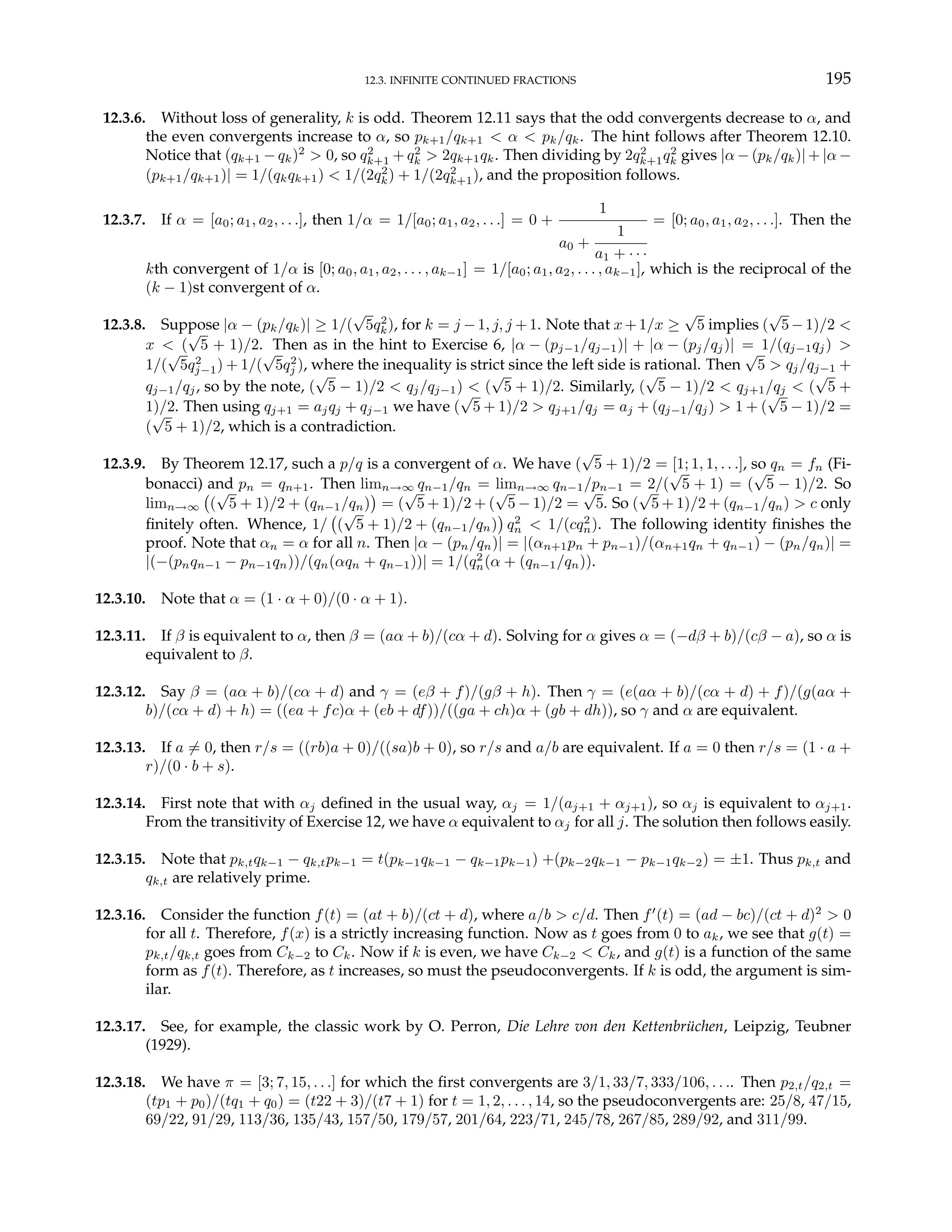 12.3. INFINITE CONTINUED FRACTIONS 195
12.3.6. Without loss of generality, k is odd. Theorem 12.11 says that the odd convergents decrease to α, and
the even convergents increase to α, so pk+1/qk+1 < α < pk/qk. The hint follows after Theorem 12.10.
Notice that (qk+1 − qk)2
> 0, so q2
k+1 + q2
k > 2qk+1qk. Then dividing by 2q2
k+1q2
k gives |α − (pk/qk)| + |α −
(pk+1/qk+1)| = 1/(qkqk+1) < 1/(2q2
k) + 1/(2q2
k+1), and the proposition follows.
12.3.7. If α = [a0; a1, a2, . . .], then 1/α = 1/[a0; a1, a2, . . .] = 0 +
1
a0 +
1
a1 + · · ·
= [0; a0, a1, a2, . . .]. Then the
kth convergent of 1/α is [0; a0, a1, a2, . . . , ak−1] = 1/[a0; a1, a2, . . . , ak−1], which is the reciprocal of the
(k − 1)st convergent of α.
12.3.8. Suppose |α − (pk/qk)| ≥ 1/(
√
5q2
k), for k = j −1, j, j +1. Note that x+1/x ≥
√
5 implies (
√
5−1)/2 <
x < (
√
5 + 1)/2. Then as in the hint to Exercise 6, |α − (pj−1/qj−1)| + |α − (pj/qj)| = 1/(qj−1qj) >
1/(
√
5q2
j−1) + 1/(
√
5q2
j ), where the inequality is strict since the left side is rational. Then
√
5 > qj/qj−1 +
qj−1/qj, so by the note, (
√
5 − 1)/2 < qj/qj−1) < (
√
5 + 1)/2. Similarly, (
√
5 − 1)/2 < qj+1/qj < (
√
5 +
1)/2. Then using qj+1 = ajqj + qj−1 we have (
√
5 + 1)/2 > qj+1/qj = aj + (qj−1/qj) > 1 + (
√
5 − 1)/2 =
(
√
5 + 1)/2, which is a contradiction.
12.3.9. By Theorem 12.17, such a p/q is a convergent of α. We have (
√
5 + 1)/2 = [1; 1, 1, . . .], so qn = fn (Fi-
bonacci) and pn = qn+1. Then limn→∞ qn−1/qn = limn→∞ qn−1/pn−1 = 2/(
√
5 + 1) = (
√
5 − 1)/2. So
limn→∞
¡
(
√
5 + 1)/2 + (qn−1/qn)
¢
= (
√
5 + 1)/2 + (
√
5 − 1)/2 =
√
5. So (
√
5 + 1)/2 + (qn−1/qn) > c only
finitely often. Whence, 1/
¡
(
√
5 + 1)/2 + (qn−1/qn)
¢
q2
n < 1/(cq2
n). The following identity finishes the
proof. Note that αn = α for all n. Then |α − (pn/qn)| = |(αn+1pn + pn−1)/(αn+1qn + qn−1) − (pn/qn)| =
|(−(pnqn−1 − pn−1qn))/(qn(αqn + qn−1))| = 1/(q2
n(α + (qn−1/qn)).
12.3.10. Note that α = (1 · α + 0)/(0 · α + 1).
12.3.11. If β is equivalent to α, then β = (aα + b)/(cα + d). Solving for α gives α = (−dβ + b)/(cβ − a), so α is
equivalent to β.
12.3.12. Say β = (aα + b)/(cα + d) and γ = (eβ + f)/(gβ + h). Then γ = (e(aα + b)/(cα + d) + f)/(g(aα +
b)/(cα + d) + h) = ((ea + fc)α + (eb + df))/((ga + ch)α + (gb + dh)), so γ and α are equivalent.
12.3.13. If a 6= 0, then r/s = ((rb)a + 0)/((sa)b + 0), so r/s and a/b are equivalent. If a = 0 then r/s = (1 · a +
r)/(0 · b + s).
12.3.14. First note that with αj defined in the usual way, αj = 1/(aj+1 + αj+1), so αj is equivalent to αj+1.
From the transitivity of Exercise 12, we have α equivalent to αj for all j. The solution then follows easily.
12.3.15. Note that pk,tqk−1 − qk,tpk−1 = t(pk−1qk−1 − qk−1pk−1) +(pk−2qk−1 − pk−1qk−2) = ±1. Thus pk,t and
qk,t are relatively prime.
12.3.16. Consider the function f(t) = (at + b)/(ct + d), where a/b > c/d. Then f0
(t) = (ad − bc)/(ct + d)2
> 0
for all t. Therefore, f(x) is a strictly increasing function. Now as t goes from 0 to ak, we see that g(t) =
pk,t/qk,t goes from Ck−2 to Ck. Now if k is even, we have Ck−2 < Ck, and g(t) is a function of the same
form as f(t). Therefore, as t increases, so must the pseudoconvergents. If k is odd, the argument is sim-
ilar.
12.3.17. See, for example, the classic work by O. Perron, Die Lehre von den Kettenbrüchen, Leipzig, Teubner
(1929).
12.3.18. We have π = [3; 7, 15, . . .] for which the first convergents are 3/1, 33/7, 333/106, . . .. Then p2,t/q2,t =
(tp1 + p0)/(tq1 + q0) = (t22 + 3)/(t7 + 1) for t = 1, 2, . . . , 14, so the pseudoconvergents are: 25/8, 47/15,
69/22, 91/29, 113/36, 135/43, 157/50, 179/57, 201/64, 223/71, 245/78, 267/85, 289/92, and 311/99.
 