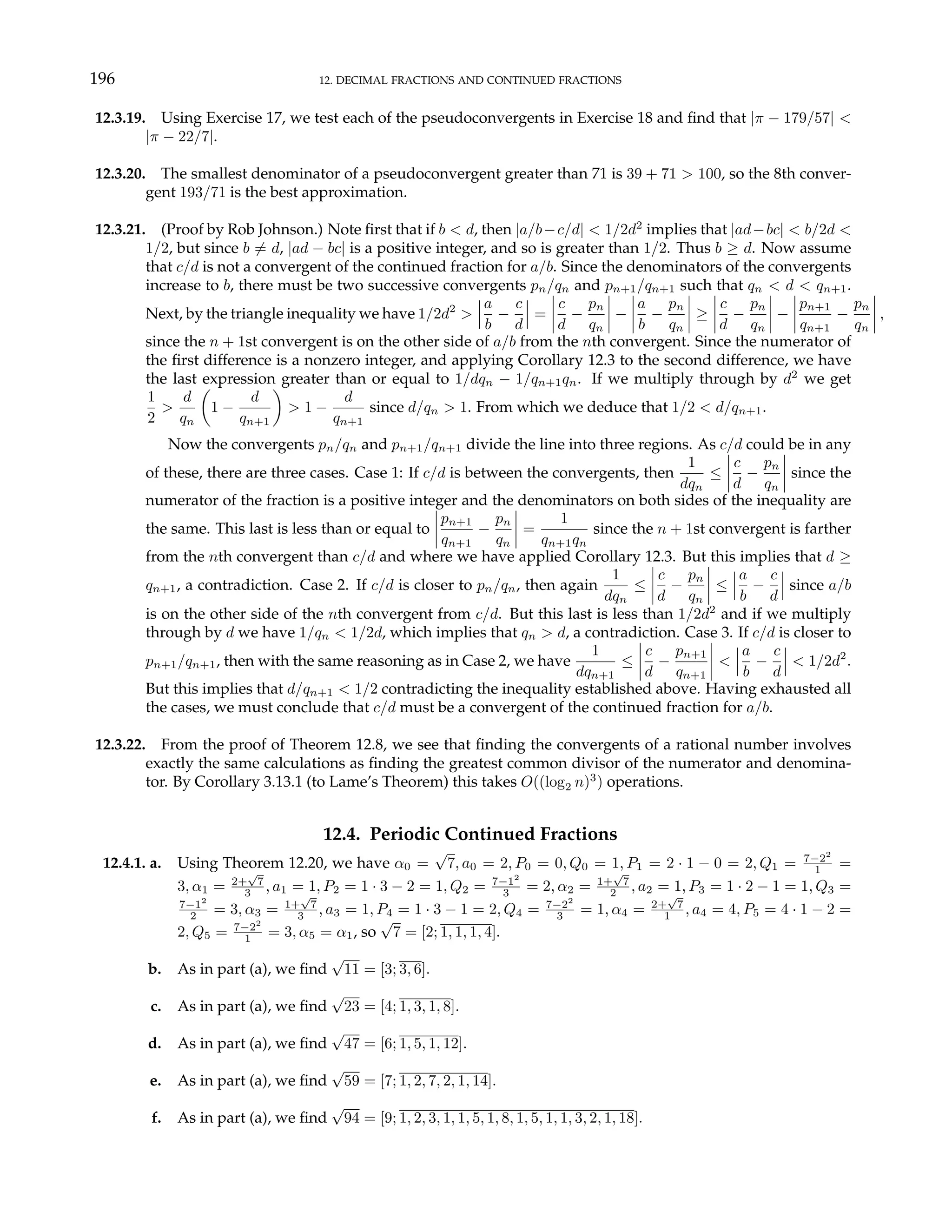 196 12. DECIMAL FRACTIONS AND CONTINUED FRACTIONS
12.3.19. Using Exercise 17, we test each of the pseudoconvergents in Exercise 18 and find that |π − 179/57| <
|π − 22/7|.
12.3.20. The smallest denominator of a pseudoconvergent greater than 71 is 39 + 71 > 100, so the 8th conver-
gent 193/71 is the best approximation.
12.3.21. (Proof by Rob Johnson.) Note first that if b < d, then |a/b−c/d| < 1/2d2
implies that |ad−bc| < b/2d <
1/2, but since b 6= d, |ad − bc| is a positive integer, and so is greater than 1/2. Thus b ≥ d. Now assume
that c/d is not a convergent of the continued fraction for a/b. Since the denominators of the convergents
increase to b, there must be two successive convergents pn/qn and pn+1/qn+1 such that qn < d < qn+1.
Next, by the triangle inequality we have 1/2d2
>
¯
¯
¯
a
b
−
c
d
¯
¯
¯ =
¯
¯
¯
¯
c
d
−
pn
qn
¯
¯
¯
¯ −
¯
¯
¯
¯
a
b
−
pn
qn
¯
¯
¯
¯ ≥
¯
¯
¯
¯
c
d
−
pn
qn
¯
¯
¯
¯ −
¯
¯
¯
¯
pn+1
qn+1
−
pn
qn
¯
¯
¯
¯ ,
since the n + 1st convergent is on the other side of a/b from the nth convergent. Since the numerator of
the first difference is a nonzero integer, and applying Corollary 12.3 to the second difference, we have
the last expression greater than or equal to 1/dqn − 1/qn+1qn. If we multiply through by d2
we get
1
2
>
d
qn
µ
1 −
d
qn+1
¶
> 1 −
d
qn+1
since d/qn > 1. From which we deduce that 1/2 < d/qn+1.
Now the convergents pn/qn and pn+1/qn+1 divide the line into three regions. As c/d could be in any
of these, there are three cases. Case 1: If c/d is between the convergents, then
1
dqn
≤
¯
¯
¯
¯
c
d
−
pn
qn
¯
¯
¯
¯ since the
numerator of the fraction is a positive integer and the denominators on both sides of the inequality are
the same. This last is less than or equal to
¯
¯
¯
¯
pn+1
qn+1
−
pn
qn
¯
¯
¯
¯ =
1
qn+1qn
since the n + 1st convergent is farther
from the nth convergent than c/d and where we have applied Corollary 12.3. But this implies that d ≥
qn+1, a contradiction. Case 2. If c/d is closer to pn/qn, then again
1
dqn
≤
¯
¯
¯
¯
c
d
−
pn
qn
¯
¯
¯
¯ ≤
¯
¯
¯
a
b
−
c
d
¯
¯
¯ since a/b
is on the other side of the nth convergent from c/d. But this last is less than 1/2d2
and if we multiply
through by d we have 1/qn < 1/2d, which implies that qn > d, a contradiction. Case 3. If c/d is closer to
pn+1/qn+1, then with the same reasoning as in Case 2, we have
1
dqn+1
≤
¯
¯
¯
¯
c
d
−
pn+1
qn+1
¯
¯
¯
¯ <
¯
¯
¯
a
b
−
c
d
¯
¯
¯ < 1/2d2
.
But this implies that d/qn+1 < 1/2 contradicting the inequality established above. Having exhausted all
the cases, we must conclude that c/d must be a convergent of the continued fraction for a/b.
12.3.22. From the proof of Theorem 12.8, we see that finding the convergents of a rational number involves
exactly the same calculations as finding the greatest common divisor of the numerator and denomina-
tor. By Corollary 3.13.1 (to Lame’s Theorem) this takes O((log2 n)3
) operations.
12.4. Periodic Continued Fractions
12.4.1. a. Using Theorem 12.20, we have α0 =
√
7, a0 = 2, P0 = 0, Q0 = 1, P1 = 2 · 1 − 0 = 2, Q1 = 7−22
1 =
3, α1 = 2+
√
7
3 , a1 = 1, P2 = 1 · 3 − 2 = 1, Q2 = 7−12
3 = 2, α2 = 1+
√
7
2 , a2 = 1, P3 = 1 · 2 − 1 = 1, Q3 =
7−12
2 = 3, α3 = 1+
√
7
3 , a3 = 1, P4 = 1 · 3 − 1 = 2, Q4 = 7−22
3 = 1, α4 = 2+
√
7
1 , a4 = 4, P5 = 4 · 1 − 2 =
2, Q5 = 7−22
1 = 3, α5 = α1, so
√
7 = [2; 1, 1, 1, 4].
b. As in part (a), we find
√
11 = [3; 3, 6].
c. As in part (a), we find
√
23 = [4; 1, 3, 1, 8].
d. As in part (a), we find
√
47 = [6; 1, 5, 1, 12].
e. As in part (a), we find
√
59 = [7; 1, 2, 7, 2, 1, 14].
f. As in part (a), we find
√
94 = [9; 1, 2, 3, 1, 1, 5, 1, 8, 1, 5, 1, 1, 3, 2, 1, 18].
 