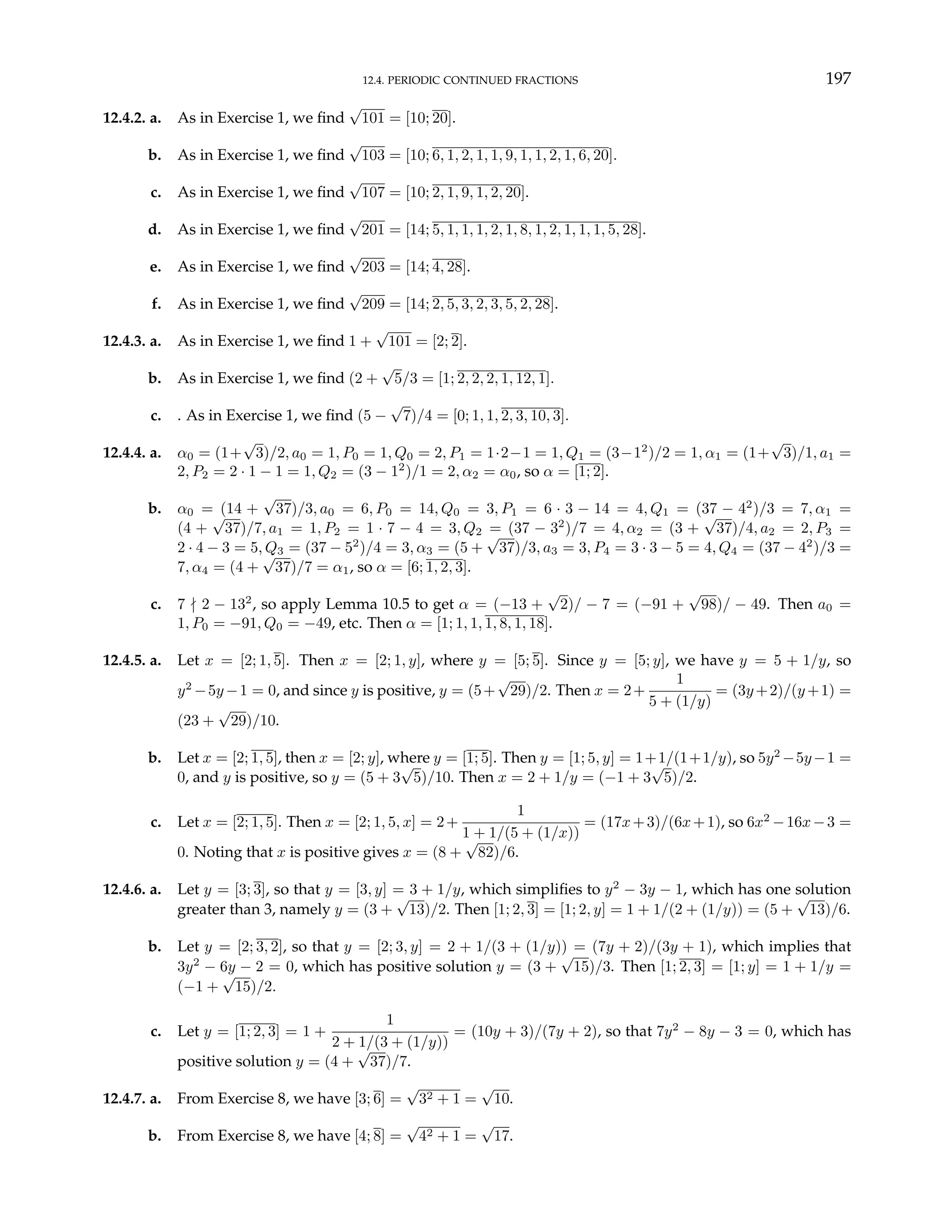 12.4. PERIODIC CONTINUED FRACTIONS 197
12.4.2. a. As in Exercise 1, we find
√
101 = [10; 20].
b. As in Exercise 1, we find
√
103 = [10; 6, 1, 2, 1, 1, 9, 1, 1, 2, 1, 6, 20].
c. As in Exercise 1, we find
√
107 = [10; 2, 1, 9, 1, 2, 20].
d. As in Exercise 1, we find
√
201 = [14; 5, 1, 1, 1, 2, 1, 8, 1, 2, 1, 1, 1, 5, 28].
e. As in Exercise 1, we find
√
203 = [14; 4, 28].
f. As in Exercise 1, we find
√
209 = [14; 2, 5, 3, 2, 3, 5, 2, 28].
12.4.3. a. As in Exercise 1, we find 1 +
√
101 = [2; 2].
b. As in Exercise 1, we find (2 +
√
5/3 = [1; 2, 2, 2, 1, 12, 1].
c. . As in Exercise 1, we find (5 −
√
7)/4 = [0; 1, 1, 2, 3, 10, 3].
12.4.4. a. α0 = (1+
√
3)/2, a0 = 1, P0 = 1, Q0 = 2, P1 = 1·2−1 = 1, Q1 = (3−12
)/2 = 1, α1 = (1+
√
3)/1, a1 =
2, P2 = 2 · 1 − 1 = 1, Q2 = (3 − 12
)/1 = 2, α2 = α0, so α = [1; 2].
b. α0 = (14 +
√
37)/3, a0 = 6, P0 = 14, Q0 = 3, P1 = 6 · 3 − 14 = 4, Q1 = (37 − 42
)/3 = 7, α1 =
(4 +
√
37)/7, a1 = 1, P2 = 1 · 7 − 4 = 3, Q2 = (37 − 32
)/7 = 4, α2 = (3 +
√
37)/4, a2 = 2, P3 =
2 · 4 − 3 = 5, Q3 = (37 − 52
)/4 = 3, α3 = (5 +
√
37)/3, a3 = 3, P4 = 3 · 3 − 5 = 4, Q4 = (37 − 42
)/3 =
7, α4 = (4 +
√
37)/7 = α1, so α = [6; 1, 2, 3].
c. 7 - 2 − 132
, so apply Lemma 10.5 to get α = (−13 +
√
2)/ − 7 = (−91 +
√
98)/ − 49. Then a0 =
1, P0 = −91, Q0 = −49, etc. Then α = [1; 1, 1, 1, 8, 1, 18].
12.4.5. a. Let x = [2; 1, 5]. Then x = [2; 1, y], where y = [5; 5]. Since y = [5; y], we have y = 5 + 1/y, so
y2
−5y −1 = 0, and since y is positive, y = (5+
√
29)/2. Then x = 2+
1
5 + (1/y)
= (3y +2)/(y +1) =
(23 +
√
29)/10.
b. Let x = [2; 1, 5], then x = [2; y], where y = [1; 5]. Then y = [1; 5, y] = 1+1/(1+1/y), so 5y2
−5y−1 =
0, and y is positive, so y = (5 + 3
√
5)/10. Then x = 2 + 1/y = (−1 + 3
√
5)/2.
c. Let x = [2; 1, 5]. Then x = [2; 1, 5, x] = 2+
1
1 + 1/(5 + (1/x))
= (17x+3)/(6x+1), so 6x2
−16x−3 =
0. Noting that x is positive gives x = (8 +
√
82)/6.
12.4.6. a. Let y = [3; 3], so that y = [3, y] = 3 + 1/y, which simplifies to y2
− 3y − 1, which has one solution
greater than 3, namely y = (3 +
√
13)/2. Then [1; 2, 3] = [1; 2, y] = 1 + 1/(2 + (1/y)) = (5 +
√
13)/6.
b. Let y = [2; 3, 2], so that y = [2; 3, y] = 2 + 1/(3 + (1/y)) = (7y + 2)/(3y + 1), which implies that
3y2
− 6y − 2 = 0, which has positive solution y = (3 +
√
15)/3. Then [1; 2, 3] = [1; y] = 1 + 1/y =
(−1 +
√
15)/2.
c. Let y = [1; 2, 3] = 1 +
1
2 + 1/(3 + (1/y))
= (10y + 3)/(7y + 2), so that 7y2
− 8y − 3 = 0, which has
positive solution y = (4 +
√
37)/7.
12.4.7. a. From Exercise 8, we have [3; 6] =
√
32 + 1 =
√
10.
b. From Exercise 8, we have [4; 8] =
√
42 + 1 =
√
17.
 