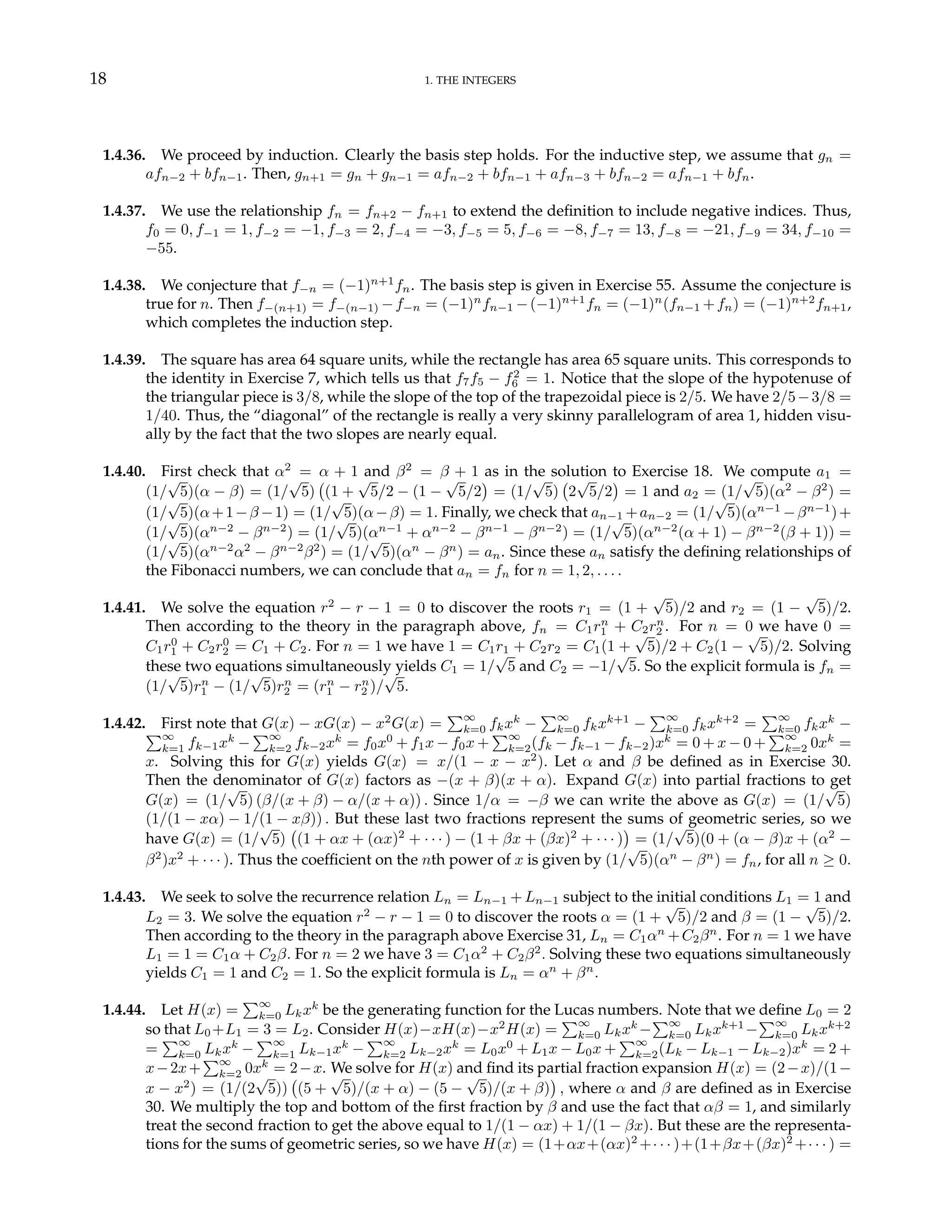 18 1. THE INTEGERS
1.4.36. We proceed by induction. Clearly the basis step holds. For the inductive step, we assume that gn =
afn−2 + bfn−1. Then, gn+1 = gn + gn−1 = afn−2 + bfn−1 + afn−3 + bfn−2 = afn−1 + bfn.
1.4.37. We use the relationship fn = fn+2 − fn+1 to extend the definition to include negative indices. Thus,
f0 = 0, f−1 = 1, f−2 = −1, f−3 = 2, f−4 = −3, f−5 = 5, f−6 = −8, f−7 = 13, f−8 = −21, f−9 = 34, f−10 =
−55.
1.4.38. We conjecture that f−n = (−1)n+1
fn. The basis step is given in Exercise 55. Assume the conjecture is
true for n. Then f−(n+1) = f−(n−1) −f−n = (−1)n
fn−1 −(−1)n+1
fn = (−1)n
(fn−1 +fn) = (−1)n+2
fn+1,
which completes the induction step.
1.4.39. The square has area 64 square units, while the rectangle has area 65 square units. This corresponds to
the identity in Exercise 7, which tells us that f7f5 − f2
6 = 1. Notice that the slope of the hypotenuse of
the triangular piece is 3/8, while the slope of the top of the trapezoidal piece is 2/5. We have 2/5−3/8 =
1/40. Thus, the “diagonal” of the rectangle is really a very skinny parallelogram of area 1, hidden visu-
ally by the fact that the two slopes are nearly equal.
1.4.40. First check that α2
= α + 1 and β2
= β + 1 as in the solution to Exercise 18. We compute a1 =
(1/
√
5)(α − β) = (1/
√
5)
¡
(1 +
√
5/2 − (1 −
√
5/2
¢
= (1/
√
5)
¡
2
√
5/2
¢
= 1 and a2 = (1/
√
5)(α2
− β2
) =
(1/
√
5)(α+1−β −1) = (1/
√
5)(α−β) = 1. Finally, we check that an−1 +an−2 = (1/
√
5)(αn−1
−βn−1
)+
(1/
√
5)(αn−2
− βn−2
) = (1/
√
5)(αn−1
+ αn−2
− βn−1
− βn−2
) = (1/
√
5)(αn−2
(α + 1) − βn−2
(β + 1)) =
(1/
√
5)(αn−2
α2
− βn−2
β2
) = (1/
√
5)(αn
− βn
) = an. Since these an satisfy the defining relationships of
the Fibonacci numbers, we can conclude that an = fn for n = 1, 2, . . . .
1.4.41. We solve the equation r2
− r − 1 = 0 to discover the roots r1 = (1 +
√
5)/2 and r2 = (1 −
√
5)/2.
Then according to the theory in the paragraph above, fn = C1rn
1 + C2rn
2 . For n = 0 we have 0 =
C1r0
1 + C2r0
2 = C1 + C2. For n = 1 we have 1 = C1r1 + C2r2 = C1(1 +
√
5)/2 + C2(1 −
√
5)/2. Solving
these two equations simultaneously yields C1 = 1/
√
5 and C2 = −1/
√
5. So the explicit formula is fn =
(1/
√
5)rn
1 − (1/
√
5)rn
2 = (rn
1 − rn
2 )/
√
5.
1.4.42. First note that G(x) − xG(x) − x2
G(x) =
P∞
k=0 fkxk
−
P∞
k=0 fkxk+1
−
P∞
k=0 fkxk+2
=
P∞
k=0 fkxk
−
P∞
k=1 fk−1xk
−
P∞
k=2 fk−2xk
= f0x0
+ f1x − f0x +
P∞
k=2(fk − fk−1 − fk−2)xk
= 0 + x − 0 +
P∞
k=2 0xk
=
x. Solving this for G(x) yields G(x) = x/(1 − x − x2
). Let α and β be defined as in Exercise 30.
Then the denominator of G(x) factors as −(x + β)(x + α). Expand G(x) into partial fractions to get
G(x) = (1/
√
5) (β/(x + β) − α/(x + α)) . Since 1/α = −β we can write the above as G(x) = (1/
√
5)
(1/(1 − xα) − 1/(1 − xβ)) . But these last two fractions represent the sums of geometric series, so we
have G(x) = (1/
√
5)
¡
(1 + αx + (αx)2
+ · · · ) − (1 + βx + (βx)2
+ · · · )
¢
= (1/
√
5)(0 + (α − β)x + (α2
−
β2
)x2
+ · · · ). Thus the coefficient on the nth power of x is given by (1/
√
5)(αn
− βn
) = fn, for all n ≥ 0.
1.4.43. We seek to solve the recurrence relation Ln = Ln−1 + Ln−1 subject to the initial conditions L1 = 1 and
L2 = 3. We solve the equation r2
− r − 1 = 0 to discover the roots α = (1 +
√
5)/2 and β = (1 −
√
5)/2.
Then according to the theory in the paragraph above Exercise 31, Ln = C1αn
+C2βn
. For n = 1 we have
L1 = 1 = C1α + C2β. For n = 2 we have 3 = C1α2
+ C2β2
. Solving these two equations simultaneously
yields C1 = 1 and C2 = 1. So the explicit formula is Ln = αn
+ βn
.
1.4.44. Let H(x) =
P∞
k=0 Lkxk
be the generating function for the Lucas numbers. Note that we define L0 = 2
so that L0 +L1 = 3 = L2. Consider H(x)−xH(x)−x2
H(x) =
P∞
k=0 Lkxk
−
P∞
k=0 Lkxk+1
−
P∞
k=0 Lkxk+2
=
P∞
k=0 Lkxk
−
P∞
k=1 Lk−1xk
−
P∞
k=2 Lk−2xk
= L0x0
+ L1x − L0x +
P∞
k=2(Lk − Lk−1 − Lk−2)xk
= 2 +
x−2x+
P∞
k=2 0xk
= 2−x. We solve for H(x) and find its partial fraction expansion H(x) = (2−x)/(1−
x − x2
) = (1/(2
√
5))
¡
(5 +
√
5)/(x + α) − (5 −
√
5)/(x + β)
¢
, where α and β are defined as in Exercise
30. We multiply the top and bottom of the first fraction by β and use the fact that αβ = 1, and similarly
treat the second fraction to get the above equal to 1/(1 − αx) + 1/(1 − βx). But these are the representa-
tions for the sums of geometric series, so we have H(x) = (1+αx+(αx)2
+· · · )+(1+βx+(βx)2
+· · · ) =
 