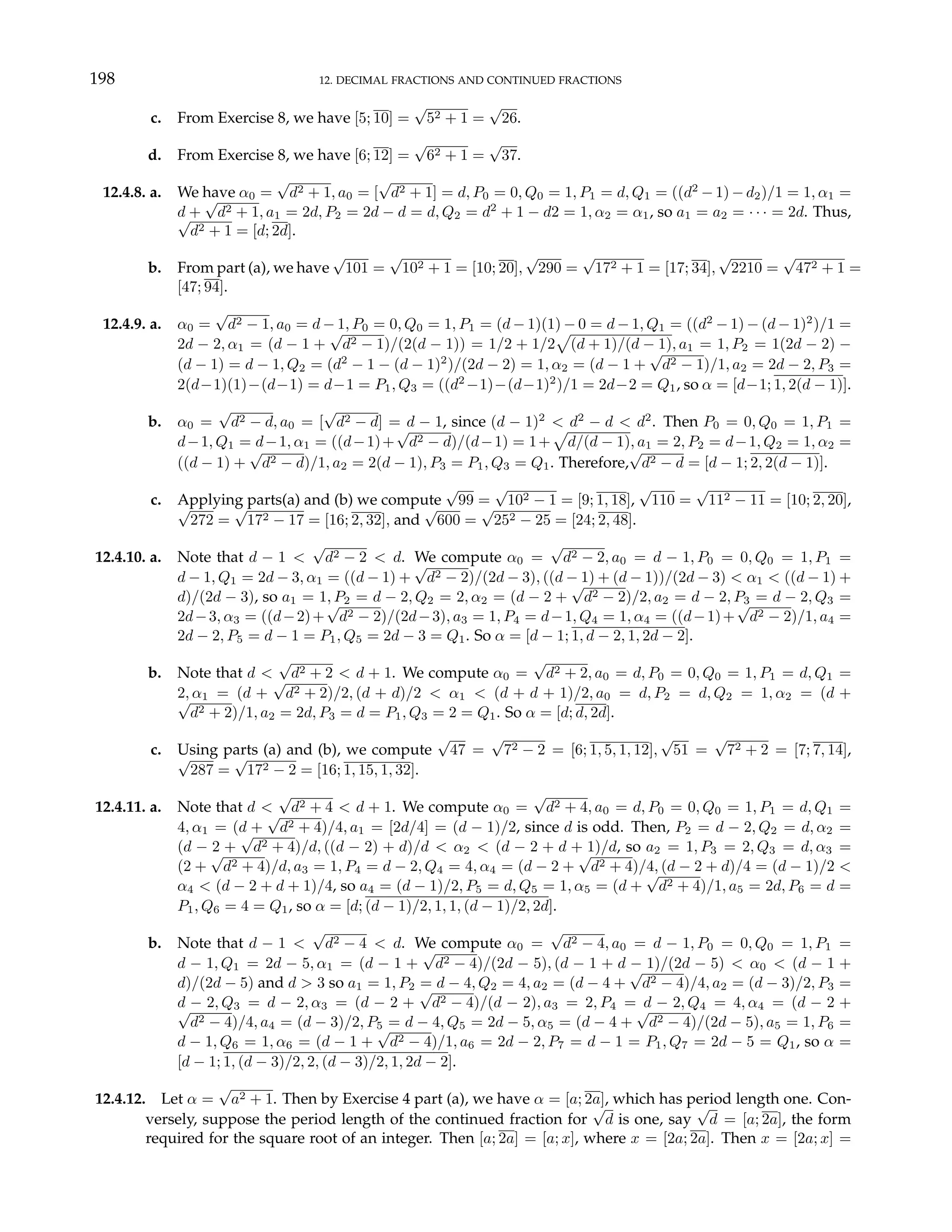 198 12. DECIMAL FRACTIONS AND CONTINUED FRACTIONS
c. From Exercise 8, we have [5; 10] =
√
52 + 1 =
√
26.
d. From Exercise 8, we have [6; 12] =
√
62 + 1 =
√
37.
12.4.8. a. We have α0 =
√
d2 + 1, a0 = [
√
d2 + 1] = d, P0 = 0, Q0 = 1, P1 = d, Q1 = ((d2
− 1) − d2)/1 = 1, α1 =
d +
√
d2 + 1, a1 = 2d, P2 = 2d − d = d, Q2 = d2
+ 1 − d2 = 1, α2 = α1, so a1 = a2 = · · · = 2d. Thus,
√
d2 + 1 = [d; 2d].
b. From part (a), we have
√
101 =
√
102 + 1 = [10; 20],
√
290 =
√
172 + 1 = [17; 34],
√
2210 =
√
472 + 1 =
[47; 94].
12.4.9. a. α0 =
√
d2 − 1, a0 = d − 1, P0 = 0, Q0 = 1, P1 = (d − 1)(1) − 0 = d − 1, Q1 = ((d2
− 1) − (d − 1)2
)/1 =
2d − 2, α1 = (d − 1 +
√
d2 − 1)/(2(d − 1)) = 1/2 + 1/2
p
(d + 1)/(d − 1), a1 = 1, P2 = 1(2d − 2) −
(d − 1) = d − 1, Q2 = (d2
− 1 − (d − 1)2
)/(2d − 2) = 1, α2 = (d − 1 +
√
d2 − 1)/1, a2 = 2d − 2, P3 =
2(d−1)(1)−(d−1) = d−1 = P1, Q3 = ((d2
−1)−(d−1)2
)/1 = 2d−2 = Q1, so α = [d−1; 1, 2(d − 1)].
b. α0 =
√
d2 − d, a0 = [
√
d2 − d] = d − 1, since (d − 1)2
< d2
− d < d2
. Then P0 = 0, Q0 = 1, P1 =
d−1, Q1 = d−1, α1 = ((d−1)+
√
d2 − d)/(d−1) = 1+
p
d/(d − 1), a1 = 2, P2 = d−1, Q2 = 1, α2 =
((d − 1) +
√
d2 − d)/1, a2 = 2(d − 1), P3 = P1, Q3 = Q1. Therefore,
√
d2 − d = [d − 1; 2, 2(d − 1)].
c. Applying parts(a) and (b) we compute
√
99 =
√
102 − 1 = [9; 1, 18],
√
110 =
√
112 − 11 = [10; 2, 20],
√
272 =
√
172 − 17 = [16; 2, 32], and
√
600 =
√
252 − 25 = [24; 2, 48].
12.4.10. a. Note that d − 1 <
√
d2 − 2 < d. We compute α0 =
√
d2 − 2, a0 = d − 1, P0 = 0, Q0 = 1, P1 =
d − 1, Q1 = 2d − 3, α1 = ((d − 1) +
√
d2 − 2)/(2d − 3), ((d − 1) + (d − 1))/(2d − 3) < α1 < ((d − 1) +
d)/(2d − 3), so a1 = 1, P2 = d − 2, Q2 = 2, α2 = (d − 2 +
√
d2 − 2)/2, a2 = d − 2, P3 = d − 2, Q3 =
2d−3, α3 = ((d−2)+
√
d2 − 2)/(2d−3), a3 = 1, P4 = d−1, Q4 = 1, α4 = ((d−1)+
√
d2 − 2)/1, a4 =
2d − 2, P5 = d − 1 = P1, Q5 = 2d − 3 = Q1. So α = [d − 1; 1, d − 2, 1, 2d − 2].
b. Note that d <
√
d2 + 2 < d + 1. We compute α0 =
√
d2 + 2, a0 = d, P0 = 0, Q0 = 1, P1 = d, Q1 =
2, α1 = (d +
√
d2 + 2)/2, (d + d)/2 < α1 < (d + d + 1)/2, a0 = d, P2 = d, Q2 = 1, α2 = (d +
√
d2 + 2)/1, a2 = 2d, P3 = d = P1, Q3 = 2 = Q1. So α = [d; d, 2d].
c. Using parts (a) and (b), we compute
√
47 =
√
72 − 2 = [6; 1, 5, 1, 12],
√
51 =
√
72 + 2 = [7; 7, 14],
√
287 =
√
172 − 2 = [16; 1, 15, 1, 32].
12.4.11. a. Note that d <
√
d2 + 4 < d + 1. We compute α0 =
√
d2 + 4, a0 = d, P0 = 0, Q0 = 1, P1 = d, Q1 =
4, α1 = (d +
√
d2 + 4)/4, a1 = [2d/4] = (d − 1)/2, since d is odd. Then, P2 = d − 2, Q2 = d, α2 =
(d − 2 +
√
d2 + 4)/d, ((d − 2) + d)/d < α2 < (d − 2 + d + 1)/d, so a2 = 1, P3 = 2, Q3 = d, α3 =
(2 +
√
d2 + 4)/d, a3 = 1, P4 = d − 2, Q4 = 4, α4 = (d − 2 +
√
d2 + 4)/4, (d − 2 + d)/4 = (d − 1)/2 <
α4 < (d − 2 + d + 1)/4, so a4 = (d − 1)/2, P5 = d, Q5 = 1, α5 = (d +
√
d2 + 4)/1, a5 = 2d, P6 = d =
P1, Q6 = 4 = Q1, so α = [d; (d − 1)/2, 1, 1, (d − 1)/2, 2d].
b. Note that d − 1 <
√
d2 − 4 < d. We compute α0 =
√
d2 − 4, a0 = d − 1, P0 = 0, Q0 = 1, P1 =
d − 1, Q1 = 2d − 5, α1 = (d − 1 +
√
d2 − 4)/(2d − 5), (d − 1 + d − 1)/(2d − 5) < α0 < (d − 1 +
d)/(2d − 5) and d > 3 so a1 = 1, P2 = d − 4, Q2 = 4, a2 = (d − 4 +
√
d2 − 4)/4, a2 = (d − 3)/2, P3 =
d − 2, Q3 = d − 2, α3 = (d − 2 +
√
d2 − 4)/(d − 2), a3 = 2, P4 = d − 2, Q4 = 4, α4 = (d − 2 +
√
d2 − 4)/4, a4 = (d − 3)/2, P5 = d − 4, Q5 = 2d − 5, α5 = (d − 4 +
√
d2 − 4)/(2d − 5), a5 = 1, P6 =
d − 1, Q6 = 1, α6 = (d − 1 +
√
d2 − 4)/1, a6 = 2d − 2, P7 = d − 1 = P1, Q7 = 2d − 5 = Q1, so α =
[d − 1; 1, (d − 3)/2, 2, (d − 3)/2, 1, 2d − 2].
12.4.12. Let α =
√
a2 + 1. Then by Exercise 4 part (a), we have α = [a; 2a], which has period length one. Con-
versely, suppose the period length of the continued fraction for
√
d is one, say
√
d = [a; 2a], the form
required for the square root of an integer. Then [a; 2a] = [a; x], where x = [2a; 2a]. Then x = [2a; x] =
 