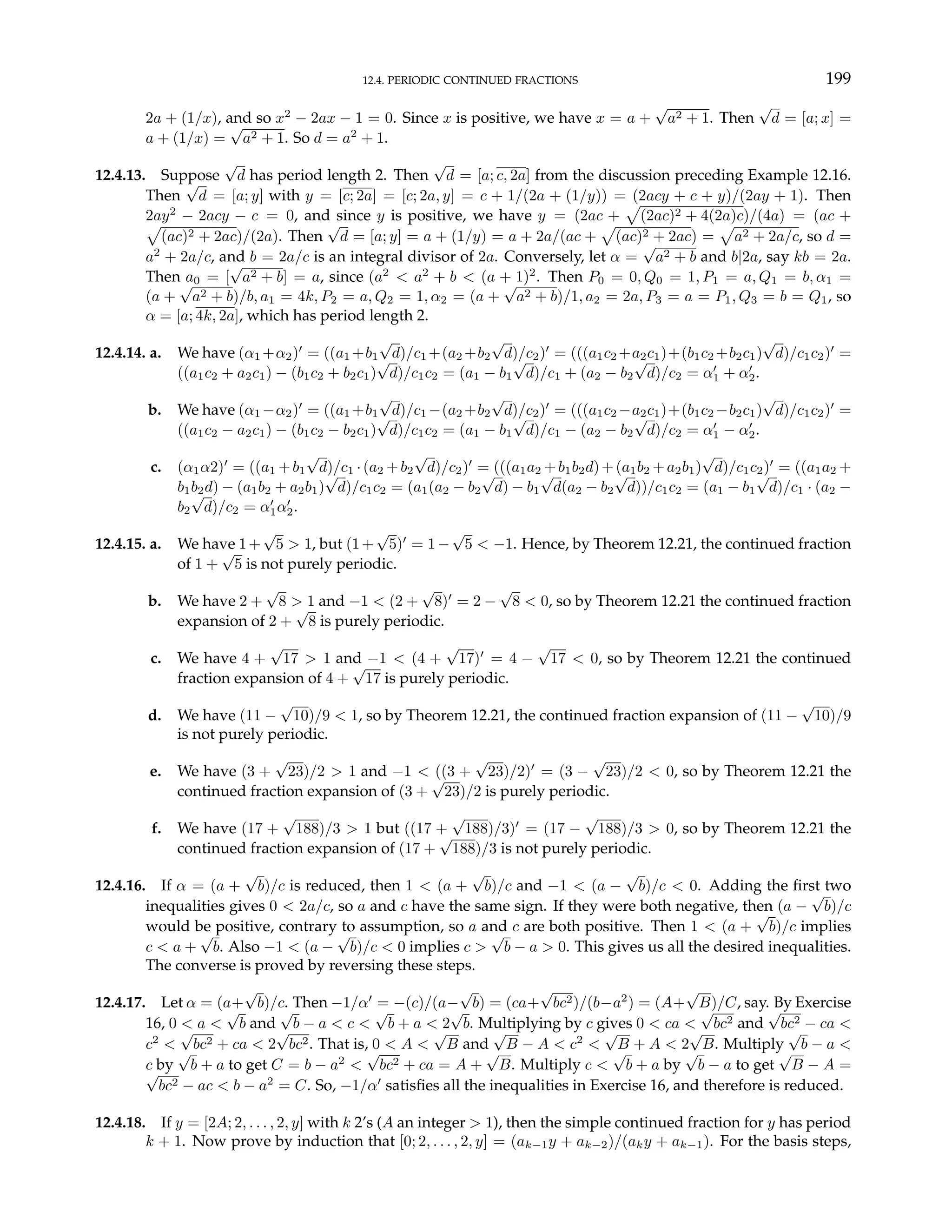 12.4. PERIODIC CONTINUED FRACTIONS 199
2a + (1/x), and so x2
− 2ax − 1 = 0. Since x is positive, we have x = a +
√
a2 + 1. Then
√
d = [a; x] =
a + (1/x) =
√
a2 + 1. So d = a2
+ 1.
12.4.13. Suppose
√
d has period length 2. Then
√
d = [a; c, 2a] from the discussion preceding Example 12.16.
Then
√
d = [a; y] with y = [c; 2a] = [c; 2a, y] = c + 1/(2a + (1/y)) = (2acy + c + y)/(2ay + 1). Then
2ay2
− 2acy − c = 0, and since y is positive, we have y = (2ac +
p
(2ac)2 + 4(2a)c)/(4a) = (ac +
p
(ac)2 + 2ac)/(2a). Then
√
d = [a; y] = a + (1/y) = a + 2a/(ac +
p
(ac)2 + 2ac) =
p
a2 + 2a/c, so d =
a2
+ 2a/c, and b = 2a/c is an integral divisor of 2a. Conversely, let α =
√
a2 + b and b|2a, say kb = 2a.
Then a0 = [
√
a2 + b] = a, since (a2
< a2
+ b < (a + 1)2
. Then P0 = 0, Q0 = 1, P1 = a, Q1 = b, α1 =
(a +
√
a2 + b)/b, a1 = 4k, P2 = a, Q2 = 1, α2 = (a +
√
a2 + b)/1, a2 = 2a, P3 = a = P1, Q3 = b = Q1, so
α = [a; 4k, 2a], which has period length 2.
12.4.14. a. We have (α1 +α2)0
= ((a1 +b1
√
d)/c1 +(a2 +b2
√
d)/c2)0
= (((a1c2 +a2c1)+(b1c2 +b2c1)
√
d)/c1c2)0
=
((a1c2 + a2c1) − (b1c2 + b2c1)
√
d)/c1c2 = (a1 − b1
√
d)/c1 + (a2 − b2
√
d)/c2 = α0
1 + α0
2.
b. We have (α1 −α2)0
= ((a1 +b1
√
d)/c1 −(a2 +b2
√
d)/c2)0
= (((a1c2 −a2c1)+(b1c2 −b2c1)
√
d)/c1c2)0
=
((a1c2 − a2c1) − (b1c2 − b2c1)
√
d)/c1c2 = (a1 − b1
√
d)/c1 − (a2 − b2
√
d)/c2 = α0
1 − α0
2.
c. (α1α2)0
= ((a1 +b1
√
d)/c1 ·(a2 +b2
√
d)/c2)0
= (((a1a2 +b1b2d)+(a1b2 +a2b1)
√
d)/c1c2)0
= ((a1a2 +
b1b2d) − (a1b2 + a2b1)
√
d)/c1c2 = (a1(a2 − b2
√
d) − b1
√
d(a2 − b2
√
d))/c1c2 = (a1 − b1
√
d)/c1 · (a2 −
b2
√
d)/c2 = α0
1α0
2.
12.4.15. a. We have 1+
√
5 > 1, but (1+
√
5)0
= 1−
√
5 < −1. Hence, by Theorem 12.21, the continued fraction
of 1 +
√
5 is not purely periodic.
b. We have 2 +
√
8 > 1 and −1 < (2 +
√
8)0
= 2 −
√
8 < 0, so by Theorem 12.21 the continued fraction
expansion of 2 +
√
8 is purely periodic.
c. We have 4 +
√
17 > 1 and −1 < (4 +
√
17)0
= 4 −
√
17 < 0, so by Theorem 12.21 the continued
fraction expansion of 4 +
√
17 is purely periodic.
d. We have (11 −
√
10)/9 < 1, so by Theorem 12.21, the continued fraction expansion of (11 −
√
10)/9
is not purely periodic.
e. We have (3 +
√
23)/2 > 1 and −1 < ((3 +
√
23)/2)0
= (3 −
√
23)/2 < 0, so by Theorem 12.21 the
continued fraction expansion of (3 +
√
23)/2 is purely periodic.
f. We have (17 +
√
188)/3 > 1 but ((17 +
√
188)/3)0
= (17 −
√
188)/3 > 0, so by Theorem 12.21 the
continued fraction expansion of (17 +
√
188)/3 is not purely periodic.
12.4.16. If α = (a +
√
b)/c is reduced, then 1 < (a +
√
b)/c and −1 < (a −
√
b)/c < 0. Adding the first two
inequalities gives 0 < 2a/c, so a and c have the same sign. If they were both negative, then (a −
√
b)/c
would be positive, contrary to assumption, so a and c are both positive. Then 1 < (a +
√
b)/c implies
c < a +
√
b. Also −1 < (a −
√
b)/c < 0 implies c >
√
b − a > 0. This gives us all the desired inequalities.
The converse is proved by reversing these steps.
12.4.17. Let α = (a+
√
b)/c. Then −1/α0
= −(c)/(a−
√
b) = (ca+
√
bc2)/(b−a2
) = (A+
√
B)/C, say. By Exercise
16, 0 < a <
√
b and
√
b − a < c <
√
b + a < 2
√
b. Multiplying by c gives 0 < ca <
√
bc2 and
√
bc2 − ca <
c2
<
√
bc2 + ca < 2
√
bc2. That is, 0 < A <
√
B and
√
B − A < c2
<
√
B + A < 2
√
B. Multiply
√
b − a <
c by
√
b + a to get C = b − a2
<
√
bc2 + ca = A +
√
B. Multiply c <
√
b + a by
√
b − a to get
√
B − A =
√
bc2 − ac < b − a2
= C. So, −1/α0
satisfies all the inequalities in Exercise 16, and therefore is reduced.
12.4.18. If y = [2A; 2, . . . , 2, y] with k 2’s (A an integer > 1), then the simple continued fraction for y has period
k + 1. Now prove by induction that [0; 2, . . . , 2, y] = (ak−1y + ak−2)/(aky + ak−1). For the basis steps,
 