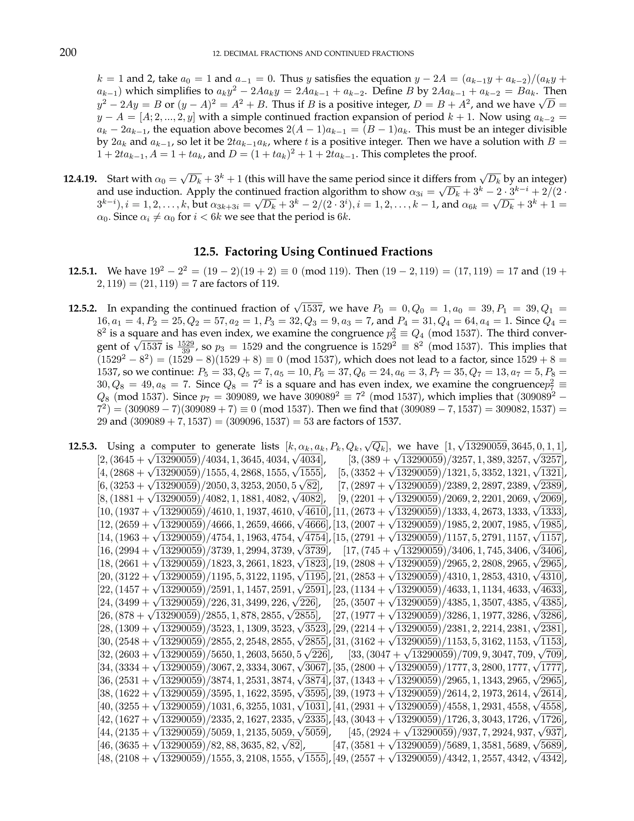 200 12. DECIMAL FRACTIONS AND CONTINUED FRACTIONS
k = 1 and 2, take a0 = 1 and a−1 = 0. Thus y satisfies the equation y − 2A = (ak−1y + ak−2)/(aky +
ak−1) which simplifies to aky2
− 2Aaky = 2Aak−1 + ak−2. Define B by 2Aak−1 + ak−2 = Bak. Then
y2
− 2Ay = B or (y − A)2
= A2
+ B. Thus if B is a positive integer, D = B + A2
, and we have
√
D =
y − A = [A; 2, ..., 2, y] with a simple continued fraction expansion of period k + 1. Now using ak−2 =
ak − 2ak−1, the equation above becomes 2(A − 1)ak−1 = (B − 1)ak. This must be an integer divisible
by 2ak and ak−1, so let it be 2tak−1ak, where t is a positive integer. Then we have a solution with B =
1 + 2tak−1, A = 1 + tak, and D = (1 + tak)2
+ 1 + 2tak−1. This completes the proof.
12.4.19. Start with α0 =
√
Dk + 3k
+ 1 (this will have the same period since it differs from
√
Dk by an integer)
and use induction. Apply the continued fraction algorithm to show α3i =
√
Dk + 3k
− 2 · 3k−i
+ 2/(2 ·
3k−i
), i = 1, 2, . . . , k, but α3k+3i =
√
Dk + 3k
− 2/(2 · 3i
), i = 1, 2, . . . , k − 1, and α6k =
√
Dk + 3k
+ 1 =
α0. Since αi 6= α0 for i < 6k we see that the period is 6k.
12.5. Factoring Using Continued Fractions
12.5.1. We have 192
− 22
= (19 − 2)(19 + 2) ≡ 0 (mod 119). Then (19 − 2, 119) = (17, 119) = 17 and (19 +
2, 119) = (21, 119) = 7 are factors of 119.
12.5.2. In expanding the continued fraction of
√
1537, we have P0 = 0, Q0 = 1, a0 = 39, P1 = 39, Q1 =
16, a1 = 4, P2 = 25, Q2 = 57, a2 = 1, P3 = 32, Q3 = 9, a3 = 7, and P4 = 31, Q4 = 64, a4 = 1. Since Q4 =
82
is a square and has even index, we examine the congruence p2
3 ≡ Q4 (mod 1537). The third conver-
gent of
√
1537 is 1529
39 , so p3 = 1529 and the congruence is 15292
≡ 82
(mod 1537). This implies that
(15292
− 82
) = (1529 − 8)(1529 + 8) ≡ 0 (mod 1537), which does not lead to a factor, since 1529 + 8 =
1537, so we continue: P5 = 33, Q5 = 7, a5 = 10, P6 = 37, Q6 = 24, a6 = 3, P7 = 35, Q7 = 13, a7 = 5, P8 =
30, Q8 = 49, a8 = 7. Since Q8 = 72
is a square and has even index, we examine the congruencep2
7 ≡
Q8 (mod 1537). Since p7 = 309089, we have 3090892
≡ 72
(mod 1537), which implies that (3090892
−
72
) = (309089 − 7)(309089 + 7) ≡ 0 (mod 1537). Then we find that (309089 − 7, 1537) = 309082, 1537) =
29 and (309089 + 7, 1537) = (309096, 1537) = 53 are factors of 1537.
12.5.3. Using a computer to generate lists [k, αk, ak, Pk, Qk,
√
Qk], we have [1,
√
13290059, 3645, 0, 1, 1],
[2, (3645 +
√
13290059)/4034, 1, 3645, 4034,
√
4034], [3, (389 +
√
13290059)/3257, 1, 389, 3257,
√
3257],
[4, (2868 +
√
13290059)/1555, 4, 2868, 1555,
√
1555], [5, (3352 +
√
13290059)/1321, 5, 3352, 1321,
√
1321],
[6, (3253 +
√
13290059)/2050, 3, 3253, 2050, 5
√
82], [7, (2897 +
√
13290059)/2389, 2, 2897, 2389,
√
2389],
[8, (1881 +
√
13290059)/4082, 1, 1881, 4082,
√
4082], [9, (2201 +
√
13290059)/2069, 2, 2201, 2069,
√
2069],
[10, (1937 +
√
13290059)/4610, 1, 1937, 4610,
√
4610],[11, (2673 +
√
13290059)/1333, 4, 2673, 1333,
√
1333],
[12, (2659 +
√
13290059)/4666, 1, 2659, 4666,
√
4666],[13, (2007 +
√
13290059)/1985, 2, 2007, 1985,
√
1985],
[14, (1963 +
√
13290059)/4754, 1, 1963, 4754,
√
4754],[15, (2791 +
√
13290059)/1157, 5, 2791, 1157,
√
1157],
[16, (2994 +
√
13290059)/3739, 1, 2994, 3739,
√
3739], [17, (745 +
√
13290059)/3406, 1, 745, 3406,
√
3406],
[18, (2661 +
√
13290059)/1823, 3, 2661, 1823,
√
1823],[19, (2808 +
√
13290059)/2965, 2, 2808, 2965,
√
2965],
[20, (3122 +
√
13290059)/1195, 5, 3122, 1195,
√
1195],[21, (2853 +
√
13290059)/4310, 1, 2853, 4310,
√
4310],
[22, (1457 +
√
13290059)/2591, 1, 1457, 2591,
√
2591],[23, (1134 +
√
13290059)/4633, 1, 1134, 4633,
√
4633],
[24, (3499 +
√
13290059)/226, 31, 3499, 226,
√
226], [25, (3507 +
√
13290059)/4385, 1, 3507, 4385,
√
4385],
[26, (878 +
√
13290059)/2855, 1, 878, 2855,
√
2855], [27, (1977 +
√
13290059)/3286, 1, 1977, 3286,
√
3286],
[28, (1309 +
√
13290059)/3523, 1, 1309, 3523,
√
3523],[29, (2214 +
√
13290059)/2381, 2, 2214, 2381,
√
2381],
[30, (2548 +
√
13290059)/2855, 2, 2548, 2855,
√
2855],[31, (3162 +
√
13290059)/1153, 5, 3162, 1153,
√
1153],
[32, (2603 +
√
13290059)/5650, 1, 2603, 5650, 5
√
226], [33, (3047 +
√
13290059)/709, 9, 3047, 709,
√
709],
[34, (3334 +
√
13290059)/3067, 2, 3334, 3067,
√
3067],[35, (2800 +
√
13290059)/1777, 3, 2800, 1777,
√
1777],
[36, (2531 +
√
13290059)/3874, 1, 2531, 3874,
√
3874],[37, (1343 +
√
13290059)/2965, 1, 1343, 2965,
√
2965],
[38, (1622 +
√
13290059)/3595, 1, 1622, 3595,
√
3595],[39, (1973 +
√
13290059)/2614, 2, 1973, 2614,
√
2614],
[40, (3255 +
√
13290059)/1031, 6, 3255, 1031,
√
1031],[41, (2931 +
√
13290059)/4558, 1, 2931, 4558,
√
4558],
[42, (1627 +
√
13290059)/2335, 2, 1627, 2335,
√
2335],[43, (3043 +
√
13290059)/1726, 3, 3043, 1726,
√
1726],
[44, (2135 +
√
13290059)/5059, 1, 2135, 5059,
√
5059], [45, (2924 +
√
13290059)/937, 7, 2924, 937,
√
937],
[46, (3635 +
√
13290059)/82, 88, 3635, 82,
√
82], [47, (3581 +
√
13290059)/5689, 1, 3581, 5689,
√
5689],
[48, (2108 +
√
13290059)/1555, 3, 2108, 1555,
√
1555],[49, (2557 +
√
13290059)/4342, 1, 2557, 4342,
√
4342],
 