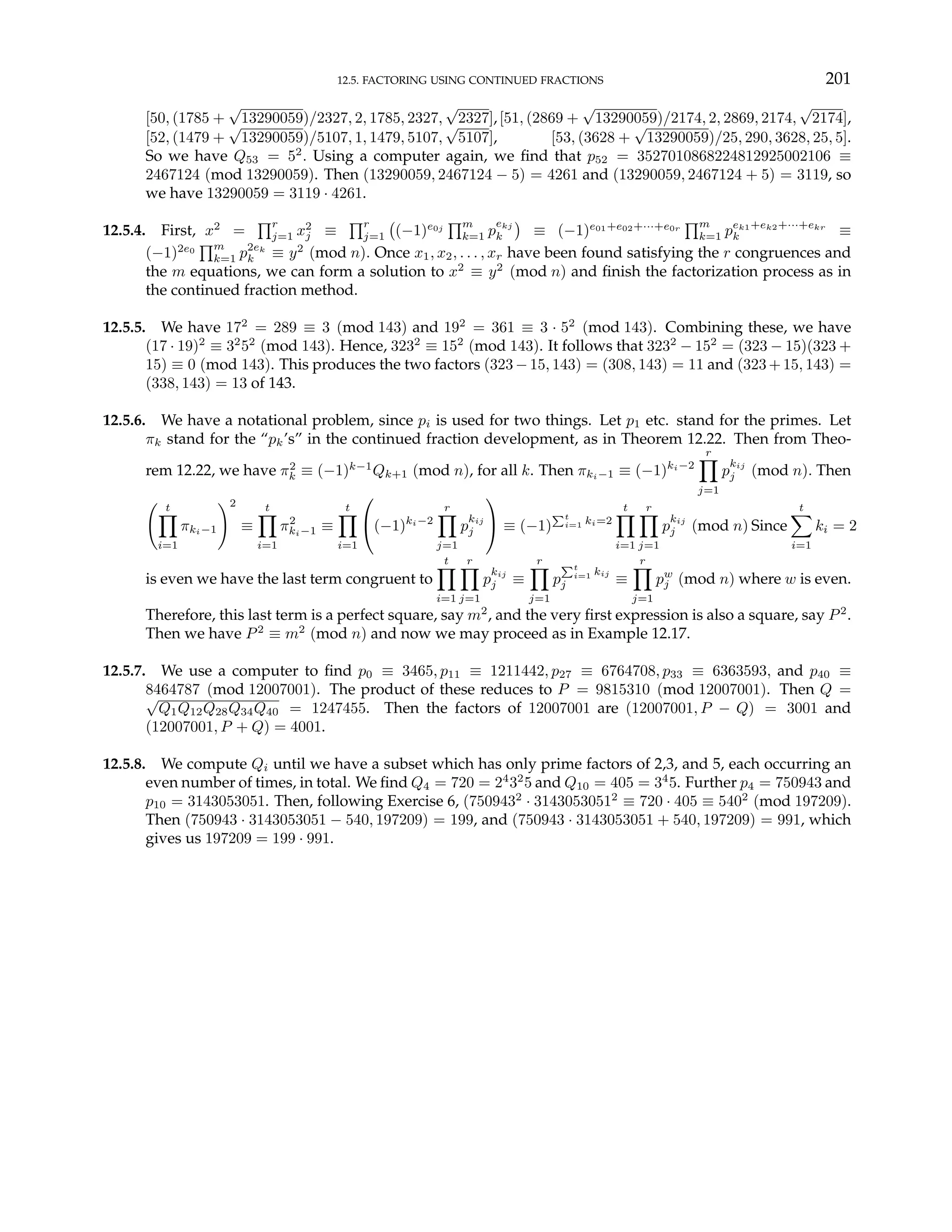 12.5. FACTORING USING CONTINUED FRACTIONS 201
[50, (1785 +
√
13290059)/2327, 2, 1785, 2327,
√
2327],[51, (2869 +
√
13290059)/2174, 2, 2869, 2174,
√
2174],
[52, (1479 +
√
13290059)/5107, 1, 1479, 5107,
√
5107], [53, (3628 +
√
13290059)/25, 290, 3628, 25, 5].
So we have Q53 = 52
. Using a computer again, we find that p52 = 3527010868224812925002106 ≡
2467124 (mod 13290059). Then (13290059, 2467124 − 5) = 4261 and (13290059, 2467124 + 5) = 3119, so
we have 13290059 = 3119 · 4261.
12.5.4. First, x2
=
Qr
j=1 x2
j ≡
Qr
j=1
¡
(−1)e0j
Qm
k=1 p
ekj
k
¢
≡ (−1)e01+e02+···+e0r
Qm
k=1 pek1+ek2+···+ekr
k ≡
(−1)2e0
Qm
k=1 p2ek
k ≡ y2
(mod n). Once x1, x2, . . . , xr have been found satisfying the r congruences and
the m equations, we can form a solution to x2
≡ y2
(mod n) and finish the factorization process as in
the continued fraction method.
12.5.5. We have 172
= 289 ≡ 3 (mod 143) and 192
= 361 ≡ 3 · 52
(mod 143). Combining these, we have
(17 · 19)2
≡ 32
52
(mod 143). Hence, 3232
≡ 152
(mod 143). It follows that 3232
− 152
= (323 − 15)(323 +
15) ≡ 0 (mod 143). This produces the two factors (323 −15, 143) = (308, 143) = 11 and (323+15, 143) =
(338, 143) = 13 of 143.
12.5.6. We have a notational problem, since pi is used for two things. Let p1 etc. stand for the primes. Let
πk stand for the “pk’s” in the continued fraction development, as in Theorem 12.22. Then from Theo-
rem 12.22, we have π2
k ≡ (−1)k−1
Qk+1 (mod n), for all k. Then πki−1 ≡ (−1)ki−2
r
Y
j=1
p
kij
j (mod n). Then
Ã t
Y
i=1
πki−1
!2
≡
t
Y
i=1
π2
ki−1 ≡
t
Y
i=1

(−1)ki−2
r
Y
j=1
p
kij
j

 ≡ (−1)
Pt
i=1 ki=2
t
Y
i=1
r
Y
j=1
p
kij
j (mod n) Since
t
X
i=1
ki = 2
is even we have the last term congruent to
t
Y
i=1
r
Y
j=1
p
kij
j ≡
r
Y
j=1
p
Pt
i=1 kij
j ≡
r
Y
j=1
pw
j (mod n) where w is even.
Therefore, this last term is a perfect square, say m2
, and the very first expression is also a square, say P2
.
Then we have P2
≡ m2
(mod n) and now we may proceed as in Example 12.17.
12.5.7. We use a computer to find p0 ≡ 3465, p11 ≡ 1211442, p27 ≡ 6764708, p33 ≡ 6363593, and p40 ≡
8464787 (mod 12007001). The product of these reduces to P = 9815310 (mod 12007001). Then Q =
√
Q1Q12Q28Q34Q40 = 1247455. Then the factors of 12007001 are (12007001, P − Q) = 3001 and
(12007001, P + Q) = 4001.
12.5.8. We compute Qi until we have a subset which has only prime factors of 2,3, and 5, each occurring an
even number of times, in total. We find Q4 = 720 = 24
32
5 and Q10 = 405 = 34
5. Further p4 = 750943 and
p10 = 3143053051. Then, following Exercise 6, (7509432
· 31430530512
≡ 720 · 405 ≡ 5402
(mod 197209).
Then (750943 · 3143053051 − 540, 197209) = 199, and (750943 · 3143053051 + 540, 197209) = 991, which
gives us 197209 = 199 · 991.
 