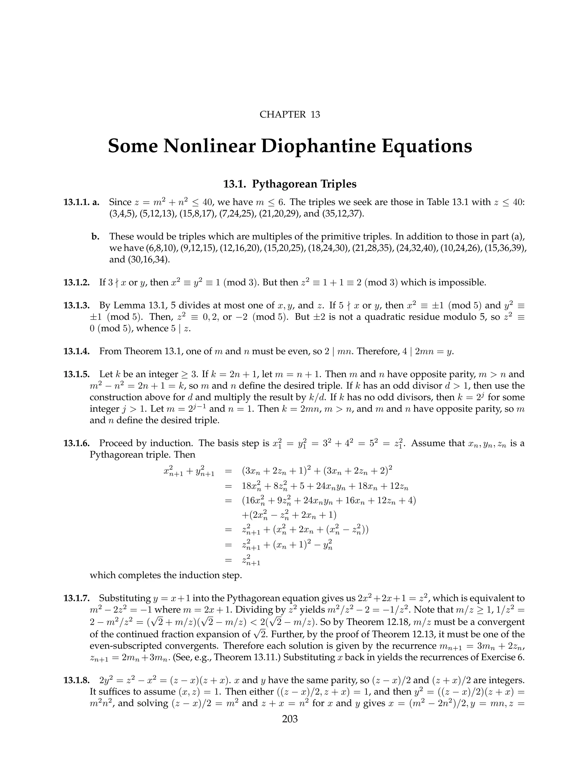 CHAPTER 13
Some Nonlinear Diophantine Equations
13.1. Pythagorean Triples
13.1.1. a. Since z = m2
+ n2
≤ 40, we have m ≤ 6. The triples we seek are those in Table 13.1 with z ≤ 40:
(3,4,5), (5,12,13), (15,8,17), (7,24,25), (21,20,29), and (35,12,37).
b. These would be triples which are multiples of the primitive triples. In addition to those in part (a),
we have (6,8,10), (9,12,15), (12,16,20), (15,20,25), (18,24,30), (21,28,35), (24,32,40), (10,24,26), (15,36,39),
and (30,16,34).
13.1.2. If 3 - x or y, then x2
≡ y2
≡ 1 (mod 3). But then z2
≡ 1 + 1 ≡ 2 (mod 3) which is impossible.
13.1.3. By Lemma 13.1, 5 divides at most one of x, y, and z. If 5 - x or y, then x2
≡ ±1 (mod 5) and y2
≡
±1 (mod 5). Then, z2
≡ 0, 2, or −2 (mod 5). But ±2 is not a quadratic residue modulo 5, so z2
≡
0 (mod 5), whence 5 | z.
13.1.4. From Theorem 13.1, one of m and n must be even, so 2 | mn. Therefore, 4 | 2mn = y.
13.1.5. Let k be an integer ≥ 3. If k = 2n + 1, let m = n + 1. Then m and n have opposite parity, m > n and
m2
− n2
= 2n + 1 = k, so m and n define the desired triple. If k has an odd divisor d > 1, then use the
construction above for d and multiply the result by k/d. If k has no odd divisors, then k = 2j
for some
integer j > 1. Let m = 2j−1
and n = 1. Then k = 2mn, m > n, and m and n have opposite parity, so m
and n define the desired triple.
13.1.6. Proceed by induction. The basis step is x2
1 = y2
1 = 32
+ 42
= 52
= z2
1. Assume that xn, yn, zn is a
Pythagorean triple. Then
x2
n+1 + y2
n+1 = (3xn + 2zn + 1)2
+ (3xn + 2zn + 2)2
= 18x2
n + 8z2
n + 5 + 24xnyn + 18xn + 12zn
= (16x2
n + 9z2
n + 24xnyn + 16xn + 12zn + 4)
+(2x2
n − z2
n + 2xn + 1)
= z2
n+1 + (x2
n + 2xn + (x2
n − z2
n))
= z2
n+1 + (xn + 1)2
− y2
n
= z2
n+1
which completes the induction step.
13.1.7. Substituting y = x+1 into the Pythagorean equation gives us 2x2
+2x+1 = z2
, which is equivalent to
m2
− 2z2
= −1 where m = 2x + 1. Dividing by z2
yields m2
/z2
− 2 = −1/z2
. Note that m/z ≥ 1, 1/z2
=
2 − m2
/z2
= (
√
2 + m/z)(
√
2 − m/z) < 2(
√
2 − m/z). So by Theorem 12.18, m/z must be a convergent
of the continued fraction expansion of
√
2. Further, by the proof of Theorem 12.13, it must be one of the
even-subscripted convergents. Therefore each solution is given by the recurrence mn+1 = 3mn + 2zn,
zn+1 = 2mn +3mn. (See, e.g., Theorem 13.11.) Substituting x back in yields the recurrences of Exercise 6.
13.1.8. 2y2
= z2
− x2
= (z − x)(z + x). x and y have the same parity, so (z − x)/2 and (z + x)/2 are integers.
It suffices to assume (x, z) = 1. Then either ((z − x)/2, z + x) = 1, and then y2
= ((z − x)/2)(z + x) =
m2
n2
, and solving (z − x)/2 = m2
and z + x = n2
for x and y gives x = (m2
− 2n2
)/2, y = mn, z =
203
 