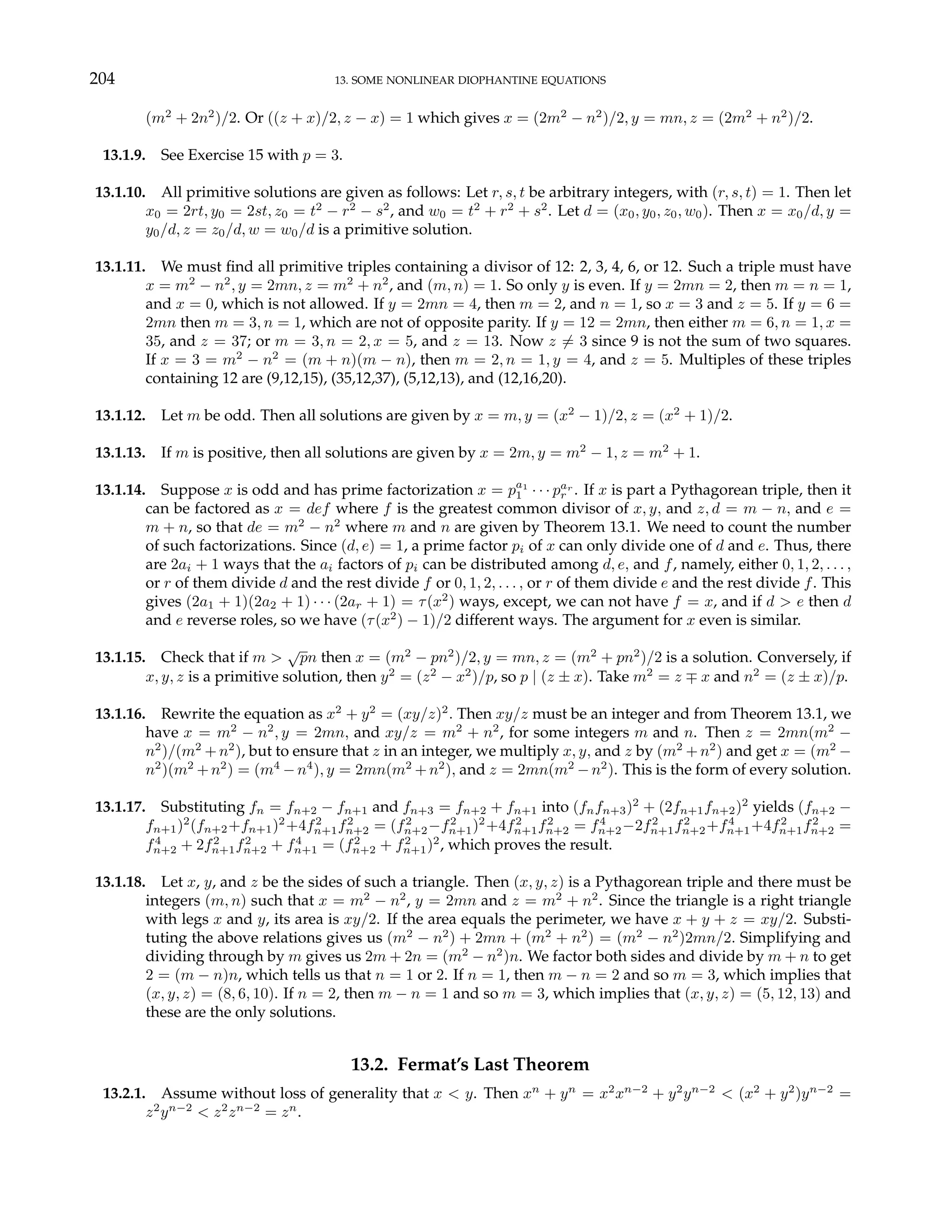 204 13. SOME NONLINEAR DIOPHANTINE EQUATIONS
(m2
+ 2n2
)/2. Or ((z + x)/2, z − x) = 1 which gives x = (2m2
− n2
)/2, y = mn, z = (2m2
+ n2
)/2.
13.1.9. See Exercise 15 with p = 3.
13.1.10. All primitive solutions are given as follows: Let r, s, t be arbitrary integers, with (r, s, t) = 1. Then let
x0 = 2rt, y0 = 2st, z0 = t2
− r2
− s2
, and w0 = t2
+ r2
+ s2
. Let d = (x0, y0, z0, w0). Then x = x0/d, y =
y0/d, z = z0/d, w = w0/d is a primitive solution.
13.1.11. We must find all primitive triples containing a divisor of 12: 2, 3, 4, 6, or 12. Such a triple must have
x = m2
− n2
, y = 2mn, z = m2
+ n2
, and (m, n) = 1. So only y is even. If y = 2mn = 2, then m = n = 1,
and x = 0, which is not allowed. If y = 2mn = 4, then m = 2, and n = 1, so x = 3 and z = 5. If y = 6 =
2mn then m = 3, n = 1, which are not of opposite parity. If y = 12 = 2mn, then either m = 6, n = 1, x =
35, and z = 37; or m = 3, n = 2, x = 5, and z = 13. Now z 6= 3 since 9 is not the sum of two squares.
If x = 3 = m2
− n2
= (m + n)(m − n), then m = 2, n = 1, y = 4, and z = 5. Multiples of these triples
containing 12 are (9,12,15), (35,12,37), (5,12,13), and (12,16,20).
13.1.12. Let m be odd. Then all solutions are given by x = m, y = (x2
− 1)/2, z = (x2
+ 1)/2.
13.1.13. If m is positive, then all solutions are given by x = 2m, y = m2
− 1, z = m2
+ 1.
13.1.14. Suppose x is odd and has prime factorization x = pa1
1 · · · par
r . If x is part a Pythagorean triple, then it
can be factored as x = def where f is the greatest common divisor of x, y, and z, d = m − n, and e =
m + n, so that de = m2
− n2
where m and n are given by Theorem 13.1. We need to count the number
of such factorizations. Since (d, e) = 1, a prime factor pi of x can only divide one of d and e. Thus, there
are 2ai + 1 ways that the ai factors of pi can be distributed among d, e, and f, namely, either 0, 1, 2, . . . ,
or r of them divide d and the rest divide f or 0, 1, 2, . . . , or r of them divide e and the rest divide f. This
gives (2a1 + 1)(2a2 + 1) · · · (2ar + 1) = τ(x2
) ways, except, we can not have f = x, and if d > e then d
and e reverse roles, so we have (τ(x2
) − 1)/2 different ways. The argument for x even is similar.
13.1.15. Check that if m >
√
pn then x = (m2
− pn2
)/2, y = mn, z = (m2
+ pn2
)/2 is a solution. Conversely, if
x, y, z is a primitive solution, then y2
= (z2
− x2
)/p, so p | (z ± x). Take m2
= z ∓ x and n2
= (z ± x)/p.
13.1.16. Rewrite the equation as x2
+ y2
= (xy/z)2
. Then xy/z must be an integer and from Theorem 13.1, we
have x = m2
− n2
, y = 2mn, and xy/z = m2
+ n2
, for some integers m and n. Then z = 2mn(m2
−
n2
)/(m2
+ n2
), but to ensure that z in an integer, we multiply x, y, and z by (m2
+ n2
) and get x = (m2
−
n2
)(m2
+n2
) = (m4
−n4
), y = 2mn(m2
+n2
), and z = 2mn(m2
−n2
). This is the form of every solution.
13.1.17. Substituting fn = fn+2 − fn+1 and fn+3 = fn+2 + fn+1 into (fnfn+3)2
+ (2fn+1fn+2)2
yields (fn+2 −
fn+1)2
(fn+2+fn+1)2
+4f2
n+1f2
n+2 = (f2
n+2−f2
n+1)2
+4f2
n+1f2
n+2 = f4
n+2−2f2
n+1f2
n+2+f4
n+1+4f2
n+1f2
n+2 =
f4
n+2 + 2f2
n+1f2
n+2 + f4
n+1 = (f2
n+2 + f2
n+1)2
, which proves the result.
13.1.18. Let x, y, and z be the sides of such a triangle. Then (x, y, z) is a Pythagorean triple and there must be
integers (m, n) such that x = m2
− n2
, y = 2mn and z = m2
+ n2
. Since the triangle is a right triangle
with legs x and y, its area is xy/2. If the area equals the perimeter, we have x + y + z = xy/2. Substi-
tuting the above relations gives us (m2
− n2
) + 2mn + (m2
+ n2
) = (m2
− n2
)2mn/2. Simplifying and
dividing through by m gives us 2m + 2n = (m2
− n2
)n. We factor both sides and divide by m + n to get
2 = (m − n)n, which tells us that n = 1 or 2. If n = 1, then m − n = 2 and so m = 3, which implies that
(x, y, z) = (8, 6, 10). If n = 2, then m − n = 1 and so m = 3, which implies that (x, y, z) = (5, 12, 13) and
these are the only solutions.
13.2. Fermat’s Last Theorem
13.2.1. Assume without loss of generality that x < y. Then xn
+ yn
= x2
xn−2
+ y2
yn−2
< (x2
+ y2
)yn−2
=
z2
yn−2
< z2
zn−2
= zn
.
 