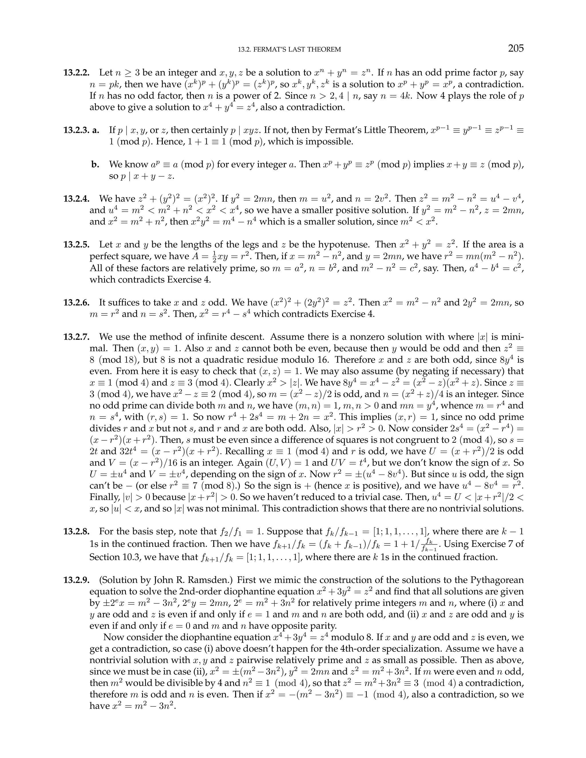13.2. FERMAT’S LAST THEOREM 205
13.2.2. Let n ≥ 3 be an integer and x, y, z be a solution to xn
+ yn
= zn
. If n has an odd prime factor p, say
n = pk, then we have (xk
)p
+ (yk
)p
= (zk
)p
, so xk
, yk
, zk
is a solution to xp
+ yp
= xp
, a contradiction.
If n has no odd factor, then n is a power of 2. Since n > 2, 4 | n, say n = 4k. Now 4 plays the role of p
above to give a solution to x4
+ y4
= z4
, also a contradiction.
13.2.3. a. If p | x, y, or z, then certainly p | xyz. If not, then by Fermat’s Little Theorem, xp−1
≡ yp−1
≡ zp−1
≡
1 (mod p). Hence, 1 + 1 ≡ 1 (mod p), which is impossible.
b. We know ap
≡ a (mod p) for every integer a. Then xp
+yp
≡ zp
(mod p) implies x+y ≡ z (mod p),
so p | x + y − z.
13.2.4. We have z2
+ (y2
)2
= (x2
)2
. If y2
= 2mn, then m = u2
, and n = 2v2
. Then z2
= m2
− n2
= u4
− v4
,
and u4
= m2
< m2
+ n2
< x2
< x4
, so we have a smaller positive solution. If y2
= m2
− n2
, z = 2mn,
and x2
= m2
+ n2
, then x2
y2
= m4
− n4
which is a smaller solution, since m2
< x2
.
13.2.5. Let x and y be the lengths of the legs and z be the hypotenuse. Then x2
+ y2
= z2
. If the area is a
perfect square, we have A = 1
2 xy = r2
. Then, if x = m2
− n2
, and y = 2mn, we have r2
= mn(m2
− n2
).
All of these factors are relatively prime, so m = a2
, n = b2
, and m2
− n2
= c2
, say. Then, a4
− b4
= c2
,
which contradicts Exercise 4.
13.2.6. It suffices to take x and z odd. We have (x2
)2
+ (2y2
)2
= z2
. Then x2
= m2
− n2
and 2y2
= 2mn, so
m = r2
and n = s2
. Then, x2
= r4
− s4
which contradicts Exercise 4.
13.2.7. We use the method of infinite descent. Assume there is a nonzero solution with where |x| is mini-
mal. Then (x, y) = 1. Also x and z cannot both be even, because then y would be odd and then z2
≡
8 (mod 18), but 8 is not a quadratic residue modulo 16. Therefore x and z are both odd, since 8y4
is
even. From here it is easy to check that (x, z) = 1. We may also assume (by negating if necessary) that
x ≡ 1 (mod 4) and z ≡ 3 (mod 4). Clearly x2
> |z|. We have 8y4
= x4
− z2
= (x2
− z)(x2
+ z). Since z ≡
3 (mod 4), we have x2
− z ≡ 2 (mod 4), so m = (x2
− z)/2 is odd, and n = (x2
+ z)/4 is an integer. Since
no odd prime can divide both m and n, we have (m, n) = 1, m, n > 0 and mn = y4
, whence m = r4
and
n = s4
, with (r, s) = 1. So now r4
+ 2s4
= m + 2n = x2
. This implies (x, r) = 1, since no odd prime
divides r and x but not s, and r and x are both odd. Also, |x| > r2
> 0. Now consider 2s4
= (x2
− r4
) =
(x − r2
)(x + r2
). Then, s must be even since a difference of squares is not congruent to 2 (mod 4), so s =
2t and 32t4
= (x − r2
)(x + r2
). Recalling x ≡ 1 (mod 4) and r is odd, we have U = (x + r2
)/2 is odd
and V = (x − r2
)/16 is an integer. Again (U, V ) = 1 and UV = t4
, but we don’t know the sign of x. So
U = ±u4
and V = ±v4
, depending on the sign of x. Now r2
= ±(u4
− 8v4
). But since u is odd, the sign
can’t be − (or else r2
≡ 7 (mod 8).) So the sign is + (hence x is positive), and we have u4
− 8v4
= r2
.
Finally, |v| > 0 because |x + r2
| > 0. So we haven’t reduced to a trivial case. Then, u4
= U < |x + r2
|/2 <
x, so |u| < x, and so |x| was not minimal. This contradiction shows that there are no nontrivial solutions.
13.2.8. For the basis step, note that f2/f1 = 1. Suppose that fk/fk−1 = [1; 1, 1, . . . , 1], where there are k − 1
1s in the continued fraction. Then we have fk+1/fk = (fk + fk−1)/fk = 1 + 1/ fk
fk−1
. Using Exercise 7 of
Section 10.3, we have that fk+1/fk = [1; 1, 1, . . . , 1], where there are k 1s in the continued fraction.
13.2.9. (Solution by John R. Ramsden.) First we mimic the construction of the solutions to the Pythagorean
equation to solve the 2nd-order diophantine equation x2
+ 3y2
= z2
and find that all solutions are given
by ±2e
x = m2
− 3n2
, 2e
y = 2mn, 2e
= m2
+ 3n2
for relatively prime integers m and n, where (i) x and
y are odd and z is even if and only if e = 1 and m and n are both odd, and (ii) x and z are odd and y is
even if and only if e = 0 and m and n have opposite parity.
Now consider the diophantine equation x4
+3y4
= z4
modulo 8. If x and y are odd and z is even, we
get a contradiction, so case (i) above doesn’t happen for the 4th-order specialization. Assume we have a
nontrivial solution with x, y and z pairwise relatively prime and z as small as possible. Then as above,
since we must be in case (ii), x2
= ±(m2
−3n2
), y2
= 2mn and z2
= m2
+3n2
. If m were even and n odd,
then m2
would be divisible by 4 and n2
≡ 1 (mod 4), so that z2
= m2
+3n2
≡ 3 (mod 4) a contradiction,
therefore m is odd and n is even. Then if x2
= −(m2
− 3n2
) ≡ −1 (mod 4), also a contradiction, so we
have x2
= m2
− 3n2
.
 
