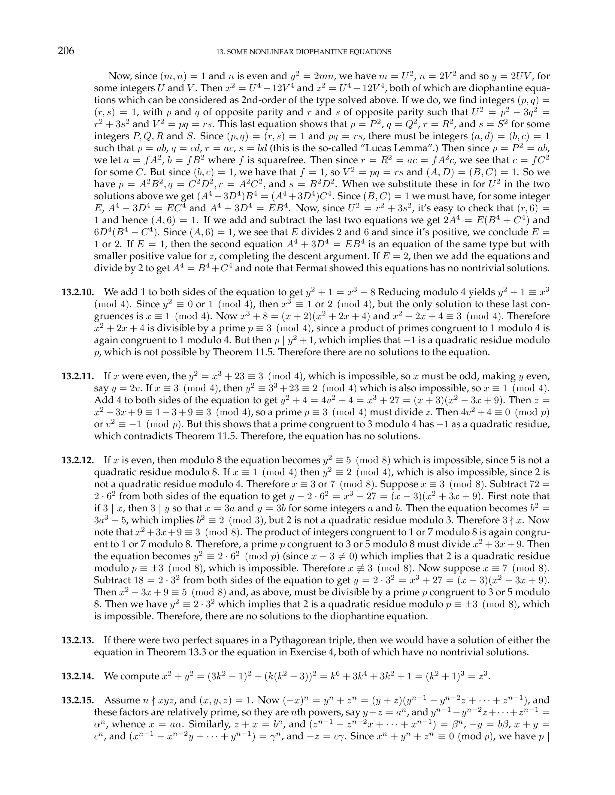 206 13. SOME NONLINEAR DIOPHANTINE EQUATIONS
Now, since (m, n) = 1 and n is even and y2
= 2mn, we have m = U2
, n = 2V 2
and so y = 2UV , for
some integers U and V . Then x2
= U4
−12V 4
and z2
= U4
+12V 4
, both of which are diophantine equa-
tions which can be considered as 2nd-order of the type solved above. If we do, we find integers (p, q) =
(r, s) = 1, with p and q of opposite parity and r and s of opposite parity such that U2
= p2
− 3q2
=
r2
+ 3s2
and V 2
= pq = rs. This last equation shows that p = P2
, q = Q2
, r = R2
, and s = S2
for some
integers P, Q, R and S. Since (p, q) = (r, s) = 1 and pq = rs, there must be integers (a, d) = (b, c) = 1
such that p = ab, q = cd, r = ac, s = bd (this is the so-called “Lucas Lemma”.) Then since p = P2
= ab,
we let a = fA2
, b = fB2
where f is squarefree. Then since r = R2
= ac = fA2
c, we see that c = fC2
for some C. But since (b, c) = 1, we have that f = 1, so V 2
= pq = rs and (A, D) = (B, C) = 1. So we
have p = A2
B2
, q = C2
D2
, r = A2
C2
, and s = B2
D2
. When we substitute these in for U2
in the two
solutions above we get (A4
−3D4
)B4
= (A4
+3D4
)C4
. Since (B, C) = 1 we must have, for some integer
E, A4
− 3D4
= EC4
and A4
+ 3D4
= EB4
. Now, since U2
= r2
+ 3s2
, it’s easy to check that (r, 6) =
1 and hence (A, 6) = 1. If we add and subtract the last two equations we get 2A4
= E(B4
+ C4
) and
6D4
(B4
− C4
). Since (A, 6) = 1, we see that E divides 2 and 6 and since it’s positive, we conclude E =
1 or 2. If E = 1, then the second equation A4
+ 3D4
= EB4
is an equation of the same type but with
smaller positive value for z, completing the descent argument. If E = 2, then we add the equations and
divide by 2 to get A4
= B4
+C4
and note that Fermat showed this equations has no nontrivial solutions.
13.2.10. We add 1 to both sides of the equation to get y2
+ 1 = x3
+ 8 Reducing modulo 4 yields y2
+ 1 ≡ x3
(mod 4). Since y2
≡ 0 or 1 (mod 4), then x3
≡ 1 or 2 (mod 4), but the only solution to these last con-
gruences is x ≡ 1 (mod 4). Now x3
+ 8 = (x + 2)(x2
+ 2x + 4) and x2
+ 2x + 4 ≡ 3 (mod 4). Therefore
x2
+ 2x + 4 is divisible by a prime p ≡ 3 (mod 4), since a product of primes congruent to 1 modulo 4 is
again congruent to 1 modulo 4. But then p | y2
+ 1, which implies that −1 is a quadratic residue modulo
p, which is not possible by Theorem 11.5. Therefore there are no solutions to the equation.
13.2.11. If x were even, the y2
= x3
+ 23 ≡ 3 (mod 4), which is impossible, so x must be odd, making y even,
say y = 2v. If x ≡ 3 (mod 4), then y2
≡ 33
+ 23 ≡ 2 (mod 4) which is also impossible, so x ≡ 1 (mod 4).
Add 4 to both sides of the equation to get y2
+ 4 = 4v2
+ 4 = x3
+ 27 = (x + 3)(x2
− 3x + 9). Then z =
x2
− 3x + 9 ≡ 1 − 3 + 9 ≡ 3 (mod 4), so a prime p ≡ 3 (mod 4) must divide z. Then 4v2
+ 4 ≡ 0 (mod p)
or v2
≡ −1 (mod p). But this shows that a prime congruent to 3 modulo 4 has −1 as a quadratic residue,
which contradicts Theorem 11.5. Therefore, the equation has no solutions.
13.2.12. If x is even, then modulo 8 the equation becomes y2
≡ 5 (mod 8) which is impossible, since 5 is not a
quadratic residue modulo 8. If x ≡ 1 (mod 4) then y2
≡ 2 (mod 4), which is also impossible, since 2 is
not a quadratic residue modulo 4. Therefore x ≡ 3 or 7 (mod 8). Suppose x ≡ 3 (mod 8). Subtract 72 =
2 · 62
from both sides of the equation to get y − 2 · 62
= x3
− 27 = (x − 3)(x2
+ 3x + 9). First note that
if 3 | x, then 3 | y so that x = 3a and y = 3b for some integers a and b. Then the equation becomes b2
=
3a3
+ 5, which implies b2
≡ 2 (mod 3), but 2 is not a quadratic residue modulo 3. Therefore 3 - x. Now
note that x2
+3x+9 ≡ 3 (mod 8). The product of integers congruent to 1 or 7 modulo 8 is again congru-
ent to 1 or 7 modulo 8. Therefore, a prime p congruent to 3 or 5 modulo 8 must divide x2
+ 3x + 9. Then
the equation becomes y2
≡ 2 · 62
(mod p) (since x − 3 6= 0) which implies that 2 is a quadratic residue
modulo p ≡ ±3 (mod 8), which is impossible. Therefore x 6≡ 3 (mod 8). Now suppose x ≡ 7 (mod 8).
Subtract 18 = 2 · 32
from both sides of the equation to get y = 2 · 32
= x3
+ 27 = (x + 3)(x2
− 3x + 9).
Then x2
− 3x + 9 ≡ 5 (mod 8) and, as above, must be divisible by a prime p congruent to 3 or 5 modulo
8. Then we have y2
≡ 2 · 32
which implies that 2 is a quadratic residue modulo p ≡ ±3 (mod 8), which
is impossible. Therefore, there are no solutions to the diophantine equation.
13.2.13. If there were two perfect squares in a Pythagorean triple, then we would have a solution of either the
equation in Theorem 13.3 or the equation in Exercise 4, both of which have no nontrivial solutions.
13.2.14. We compute x2
+ y2
= (3k2
− 1)2
+ (k(k2
− 3))2
= k6
+ 3k4
+ 3k2
+ 1 = (k2
+ 1)3
= z3
.
13.2.15. Assume n - xyz, and (x, y, z) = 1. Now (−x)n
= yn
+ zn
= (y + z)(yn−1
− yn−2
z + · · · + zn−1
), and
these factors are relatively prime, so they are nth powers, say y+z = an
, and yn−1
−yn−2
z+· · ·+zn−1
=
αn
, whence x = aα. Similarly, z + x = bn
, and (zn−1
− zn−2
x + · · · + xn−1
) = βn
, −y = bβ, x + y =
cn
, and (xn−1
− xn−2
y + · · · + yn−1
) = γn
, and −z = cγ. Since xn
+ yn
+ zn
≡ 0 (mod p), we have p |
 
