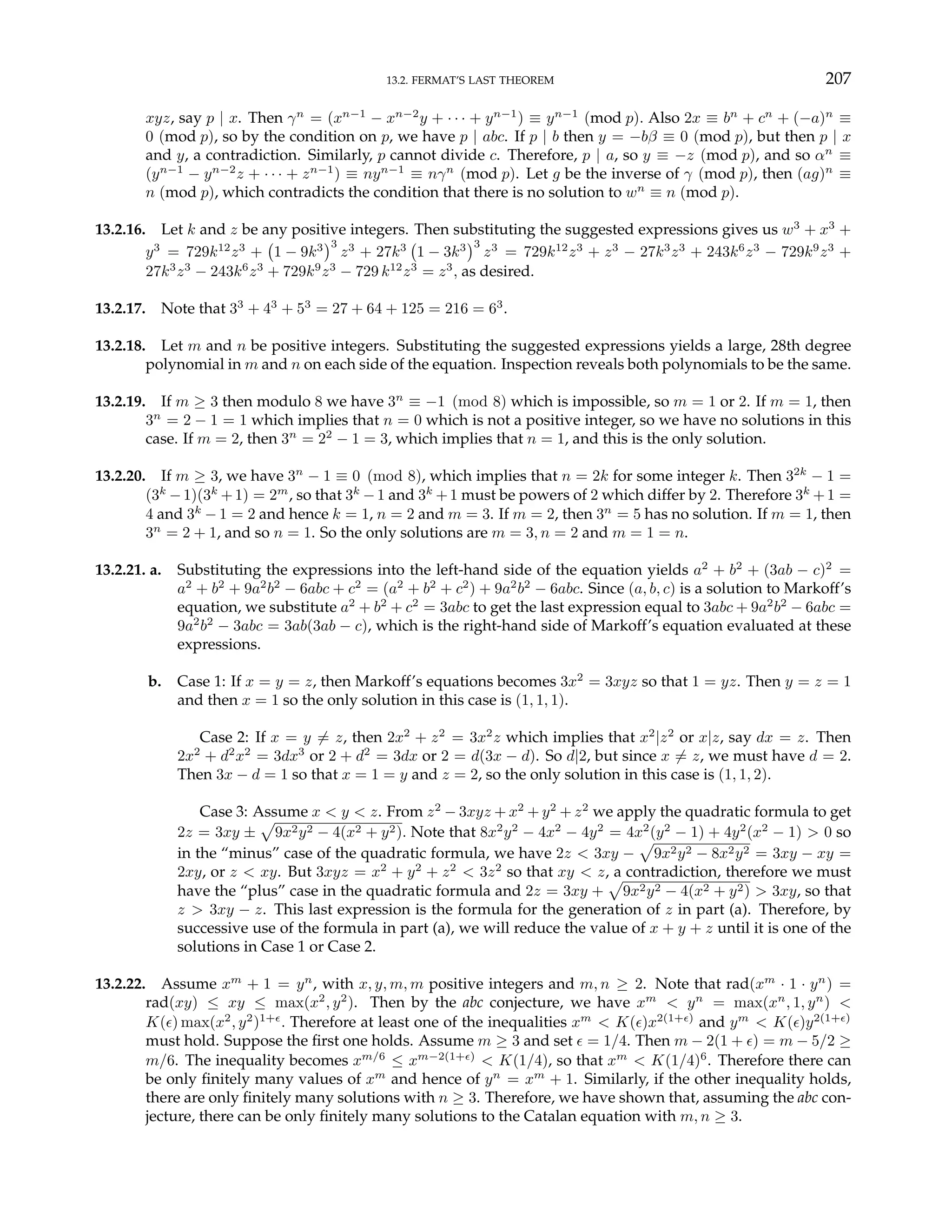 13.2. FERMAT’S LAST THEOREM 207
xyz, say p | x. Then γn
= (xn−1
− xn−2
y + · · · + yn−1
) ≡ yn−1
(mod p). Also 2x ≡ bn
+ cn
+ (−a)n
≡
0 (mod p), so by the condition on p, we have p | abc. If p | b then y = −bβ ≡ 0 (mod p), but then p | x
and y, a contradiction. Similarly, p cannot divide c. Therefore, p | a, so y ≡ −z (mod p), and so αn
≡
(yn−1
− yn−2
z + · · · + zn−1
) ≡ nyn−1
≡ nγn
(mod p). Let g be the inverse of γ (mod p), then (ag)n
≡
n (mod p), which contradicts the condition that there is no solution to wn
≡ n (mod p).
13.2.16. Let k and z be any positive integers. Then substituting the suggested expressions gives us w3
+ x3
+
y3
= 729k12
z3
+
¡
1 − 9k3
¢3
z3
+ 27k3
¡
1 − 3k3
¢3
z3
= 729k12
z3
+ z3
− 27k3
z3
+ 243k6
z3
− 729k9
z3
+
27k3
z3
− 243k6
z3
+ 729k9
z3
− 729 k12
z3
= z3
, as desired.
13.2.17. Note that 33
+ 43
+ 53
= 27 + 64 + 125 = 216 = 63
.
13.2.18. Let m and n be positive integers. Substituting the suggested expressions yields a large, 28th degree
polynomial in m and n on each side of the equation. Inspection reveals both polynomials to be the same.
13.2.19. If m ≥ 3 then modulo 8 we have 3n
≡ −1 (mod 8) which is impossible, so m = 1 or 2. If m = 1, then
3n
= 2 − 1 = 1 which implies that n = 0 which is not a positive integer, so we have no solutions in this
case. If m = 2, then 3n
= 22
− 1 = 3, which implies that n = 1, and this is the only solution.
13.2.20. If m ≥ 3, we have 3n
− 1 ≡ 0 (mod 8), which implies that n = 2k for some integer k. Then 32k
− 1 =
(3k
−1)(3k
+1) = 2m
, so that 3k
−1 and 3k
+1 must be powers of 2 which differ by 2. Therefore 3k
+1 =
4 and 3k
− 1 = 2 and hence k = 1, n = 2 and m = 3. If m = 2, then 3n
= 5 has no solution. If m = 1, then
3n
= 2 + 1, and so n = 1. So the only solutions are m = 3, n = 2 and m = 1 = n.
13.2.21. a. Substituting the expressions into the left-hand side of the equation yields a2
+ b2
+ (3ab − c)2
=
a2
+ b2
+ 9a2
b2
− 6abc + c2
= (a2
+ b2
+ c2
) + 9a2
b2
− 6abc. Since (a, b, c) is a solution to Markoff’s
equation, we substitute a2
+ b2
+ c2
= 3abc to get the last expression equal to 3abc + 9a2
b2
− 6abc =
9a2
b2
− 3abc = 3ab(3ab − c), which is the right-hand side of Markoff’s equation evaluated at these
expressions.
b. Case 1: If x = y = z, then Markoff’s equations becomes 3x2
= 3xyz so that 1 = yz. Then y = z = 1
and then x = 1 so the only solution in this case is (1, 1, 1).
Case 2: If x = y 6= z, then 2x2
+ z2
= 3x2
z which implies that x2
|z2
or x|z, say dx = z. Then
2x2
+ d2
x2
= 3dx3
or 2 + d2
= 3dx or 2 = d(3x − d). So d|2, but since x 6= z, we must have d = 2.
Then 3x − d = 1 so that x = 1 = y and z = 2, so the only solution in this case is (1, 1, 2).
Case 3: Assume x < y < z. From z2
− 3xyz + x2
+ y2
+ z2
we apply the quadratic formula to get
2z = 3xy ±
p
9x2y2 − 4(x2 + y2). Note that 8x2
y2
− 4x2
− 4y2
= 4x2
(y2
− 1) + 4y2
(x2
− 1) > 0 so
in the “minus” case of the quadratic formula, we have 2z < 3xy −
p
9x2y2 − 8x2y2 = 3xy − xy =
2xy, or z < xy. But 3xyz = x2
+ y2
+ z2
< 3z2
so that xy < z, a contradiction, therefore we must
have the “plus” case in the quadratic formula and 2z = 3xy +
p
9x2y2 − 4(x2 + y2) > 3xy, so that
z > 3xy − z. This last expression is the formula for the generation of z in part (a). Therefore, by
successive use of the formula in part (a), we will reduce the value of x + y + z until it is one of the
solutions in Case 1 or Case 2.
13.2.22. Assume xm
+ 1 = yn
, with x, y, m, m positive integers and m, n ≥ 2. Note that rad(xm
· 1 · yn
) =
rad(xy) ≤ xy ≤ max(x2
, y2
). Then by the abc conjecture, we have xm
< yn
= max(xn
, 1, yn
) <
K(²) max(x2
, y2
)1+²
. Therefore at least one of the inequalities xm
< K(²)x2(1+²)
and ym
< K(²)y2(1+²)
must hold. Suppose the first one holds. Assume m ≥ 3 and set ² = 1/4. Then m − 2(1 + ²) = m − 5/2 ≥
m/6. The inequality becomes xm/6
≤ xm−2(1+²)
< K(1/4), so that xm
< K(1/4)6
. Therefore there can
be only finitely many values of xm
and hence of yn
= xm
+ 1. Similarly, if the other inequality holds,
there are only finitely many solutions with n ≥ 3. Therefore, we have shown that, assuming the abc con-
jecture, there can be only finitely many solutions to the Catalan equation with m, n ≥ 3.
 