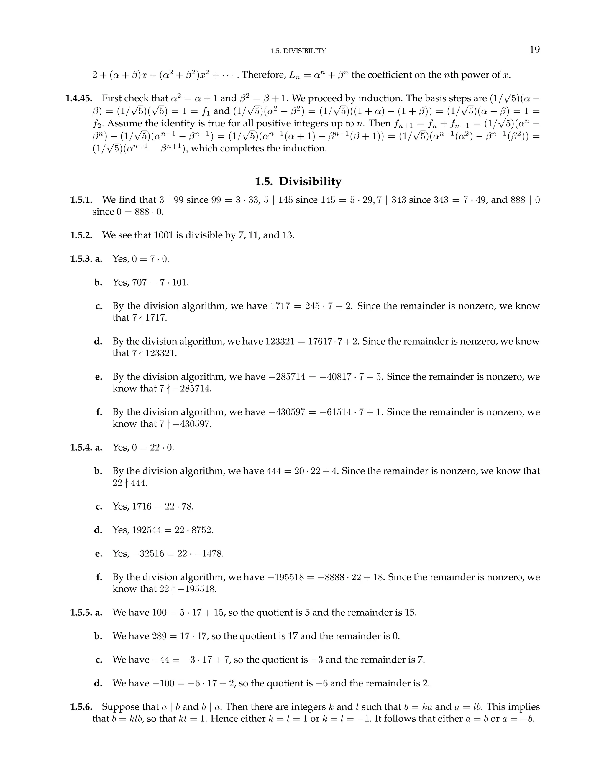 1.5. DIVISIBILITY 19
2 + (α + β)x + (α2
+ β2
)x2
+ · · · . Therefore, Ln = αn
+ βn
the coefficient on the nth power of x.
1.4.45. First check that α2
= α + 1 and β2
= β + 1. We proceed by induction. The basis steps are (1/
√
5)(α −
β) = (1/
√
5)(
√
5) = 1 = f1 and (1/
√
5)(α2
− β2
) = (1/
√
5)((1 + α) − (1 + β)) = (1/
√
5)(α − β) = 1 =
f2. Assume the identity is true for all positive integers up to n. Then fn+1 = fn + fn−1 = (1/
√
5)(αn
−
βn
) + (1/
√
5)(αn−1
− βn−1
) = (1/
√
5)(αn−1
(α + 1) − βn−1
(β + 1)) = (1/
√
5)(αn−1
(α2
) − βn−1
(β2
)) =
(1/
√
5)(αn+1
− βn+1
), which completes the induction.
1.5. Divisibility
1.5.1. We find that 3 | 99 since 99 = 3 · 33, 5 | 145 since 145 = 5 · 29, 7 | 343 since 343 = 7 · 49, and 888 | 0
since 0 = 888 · 0.
1.5.2. We see that 1001 is divisible by 7, 11, and 13.
1.5.3. a. Yes, 0 = 7 · 0.
b. Yes, 707 = 7 · 101.
c. By the division algorithm, we have 1717 = 245 · 7 + 2. Since the remainder is nonzero, we know
that 7 - 1717.
d. By the division algorithm, we have 123321 = 17617·7+2. Since the remainder is nonzero, we know
that 7 - 123321.
e. By the division algorithm, we have −285714 = −40817 · 7 + 5. Since the remainder is nonzero, we
know that 7 - −285714.
f. By the division algorithm, we have −430597 = −61514 · 7 + 1. Since the remainder is nonzero, we
know that 7 - −430597.
1.5.4. a. Yes, 0 = 22 · 0.
b. By the division algorithm, we have 444 = 20 · 22 + 4. Since the remainder is nonzero, we know that
22 - 444.
c. Yes, 1716 = 22 · 78.
d. Yes, 192544 = 22 · 8752.
e. Yes, −32516 = 22 · −1478.
f. By the division algorithm, we have −195518 = −8888 · 22 + 18. Since the remainder is nonzero, we
know that 22 - −195518.
1.5.5. a. We have 100 = 5 · 17 + 15, so the quotient is 5 and the remainder is 15.
b. We have 289 = 17 · 17, so the quotient is 17 and the remainder is 0.
c. We have −44 = −3 · 17 + 7, so the quotient is −3 and the remainder is 7.
d. We have −100 = −6 · 17 + 2, so the quotient is −6 and the remainder is 2.
1.5.6. Suppose that a | b and b | a. Then there are integers k and l such that b = ka and a = lb. This implies
that b = klb, so that kl = 1. Hence either k = l = 1 or k = l = −1. It follows that either a = b or a = −b.
 