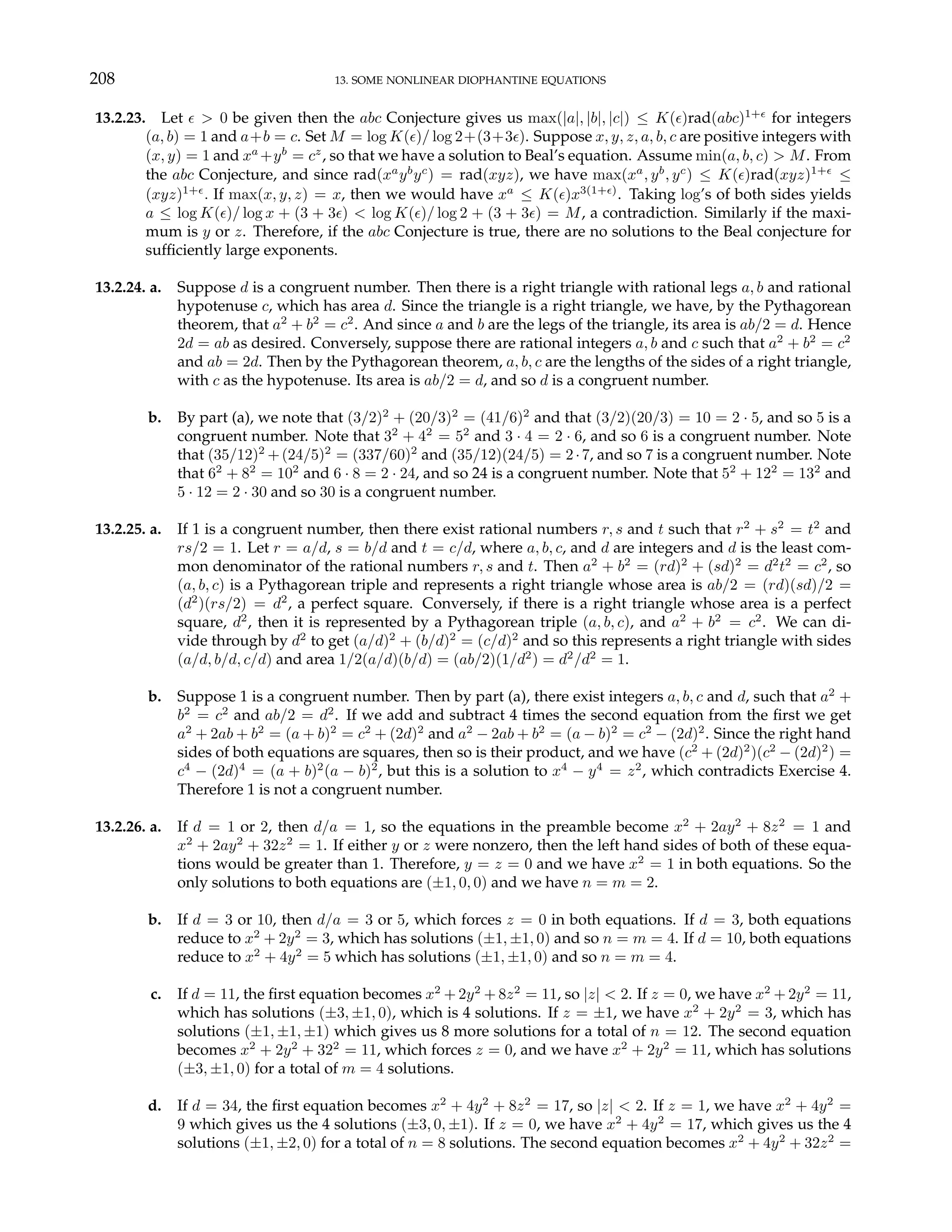 208 13. SOME NONLINEAR DIOPHANTINE EQUATIONS
13.2.23. Let ² > 0 be given then the abc Conjecture gives us max(|a|, |b|, |c|) ≤ K(²)rad(abc)1+²
for integers
(a, b) = 1 and a+b = c. Set M = log K(²)/ log 2+(3+3²). Suppose x, y, z, a, b, c are positive integers with
(x, y) = 1 and xa
+yb
= cz
, so that we have a solution to Beal’s equation. Assume min(a, b, c) > M. From
the abc Conjecture, and since rad(xa
yb
yc
) = rad(xyz), we have max(xa
, yb
, yc
) ≤ K(²)rad(xyz)1+²
≤
(xyz)1+²
. If max(x, y, z) = x, then we would have xa
≤ K(²)x3(1+²)
. Taking log’s of both sides yields
a ≤ log K(²)/ log x + (3 + 3²) < log K(²)/ log 2 + (3 + 3²) = M, a contradiction. Similarly if the maxi-
mum is y or z. Therefore, if the abc Conjecture is true, there are no solutions to the Beal conjecture for
sufficiently large exponents.
13.2.24. a. Suppose d is a congruent number. Then there is a right triangle with rational legs a, b and rational
hypotenuse c, which has area d. Since the triangle is a right triangle, we have, by the Pythagorean
theorem, that a2
+ b2
= c2
. And since a and b are the legs of the triangle, its area is ab/2 = d. Hence
2d = ab as desired. Conversely, suppose there are rational integers a, b and c such that a2
+ b2
= c2
and ab = 2d. Then by the Pythagorean theorem, a, b, c are the lengths of the sides of a right triangle,
with c as the hypotenuse. Its area is ab/2 = d, and so d is a congruent number.
b. By part (a), we note that (3/2)2
+ (20/3)2
= (41/6)2
and that (3/2)(20/3) = 10 = 2 · 5, and so 5 is a
congruent number. Note that 32
+ 42
= 52
and 3 · 4 = 2 · 6, and so 6 is a congruent number. Note
that (35/12)2
+(24/5)2
= (337/60)2
and (35/12)(24/5) = 2·7, and so 7 is a congruent number. Note
that 62
+ 82
= 102
and 6 · 8 = 2 · 24, and so 24 is a congruent number. Note that 52
+ 122
= 132
and
5 · 12 = 2 · 30 and so 30 is a congruent number.
13.2.25. a. If 1 is a congruent number, then there exist rational numbers r, s and t such that r2
+ s2
= t2
and
rs/2 = 1. Let r = a/d, s = b/d and t = c/d, where a, b, c, and d are integers and d is the least com-
mon denominator of the rational numbers r, s and t. Then a2
+ b2
= (rd)2
+ (sd)2
= d2
t2
= c2
, so
(a, b, c) is a Pythagorean triple and represents a right triangle whose area is ab/2 = (rd)(sd)/2 =
(d2
)(rs/2) = d2
, a perfect square. Conversely, if there is a right triangle whose area is a perfect
square, d2
, then it is represented by a Pythagorean triple (a, b, c), and a2
+ b2
= c2
. We can di-
vide through by d2
to get (a/d)2
+ (b/d)2
= (c/d)2
and so this represents a right triangle with sides
(a/d, b/d, c/d) and area 1/2(a/d)(b/d) = (ab/2)(1/d2
) = d2
/d2
= 1.
b. Suppose 1 is a congruent number. Then by part (a), there exist integers a, b, c and d, such that a2
+
b2
= c2
and ab/2 = d2
. If we add and subtract 4 times the second equation from the first we get
a2
+ 2ab + b2
= (a + b)2
= c2
+ (2d)2
and a2
− 2ab + b2
= (a − b)2
= c2
− (2d)2
. Since the right hand
sides of both equations are squares, then so is their product, and we have (c2
+ (2d)2
)(c2
− (2d)2
) =
c4
− (2d)4
= (a + b)2
(a − b)2
, but this is a solution to x4
− y4
= z2
, which contradicts Exercise 4.
Therefore 1 is not a congruent number.
13.2.26. a. If d = 1 or 2, then d/a = 1, so the equations in the preamble become x2
+ 2ay2
+ 8z2
= 1 and
x2
+ 2ay2
+ 32z2
= 1. If either y or z were nonzero, then the left hand sides of both of these equa-
tions would be greater than 1. Therefore, y = z = 0 and we have x2
= 1 in both equations. So the
only solutions to both equations are (±1, 0, 0) and we have n = m = 2.
b. If d = 3 or 10, then d/a = 3 or 5, which forces z = 0 in both equations. If d = 3, both equations
reduce to x2
+ 2y2
= 3, which has solutions (±1, ±1, 0) and so n = m = 4. If d = 10, both equations
reduce to x2
+ 4y2
= 5 which has solutions (±1, ±1, 0) and so n = m = 4.
c. If d = 11, the first equation becomes x2
+ 2y2
+ 8z2
= 11, so |z| < 2. If z = 0, we have x2
+ 2y2
= 11,
which has solutions (±3, ±1, 0), which is 4 solutions. If z = ±1, we have x2
+ 2y2
= 3, which has
solutions (±1, ±1, ±1) which gives us 8 more solutions for a total of n = 12. The second equation
becomes x2
+ 2y2
+ 322
= 11, which forces z = 0, and we have x2
+ 2y2
= 11, which has solutions
(±3, ±1, 0) for a total of m = 4 solutions.
d. If d = 34, the first equation becomes x2
+ 4y2
+ 8z2
= 17, so |z| < 2. If z = 1, we have x2
+ 4y2
=
9 which gives us the 4 solutions (±3, 0, ±1). If z = 0, we have x2
+ 4y2
= 17, which gives us the 4
solutions (±1, ±2, 0) for a total of n = 8 solutions. The second equation becomes x2
+ 4y2
+ 32z2
=
 
