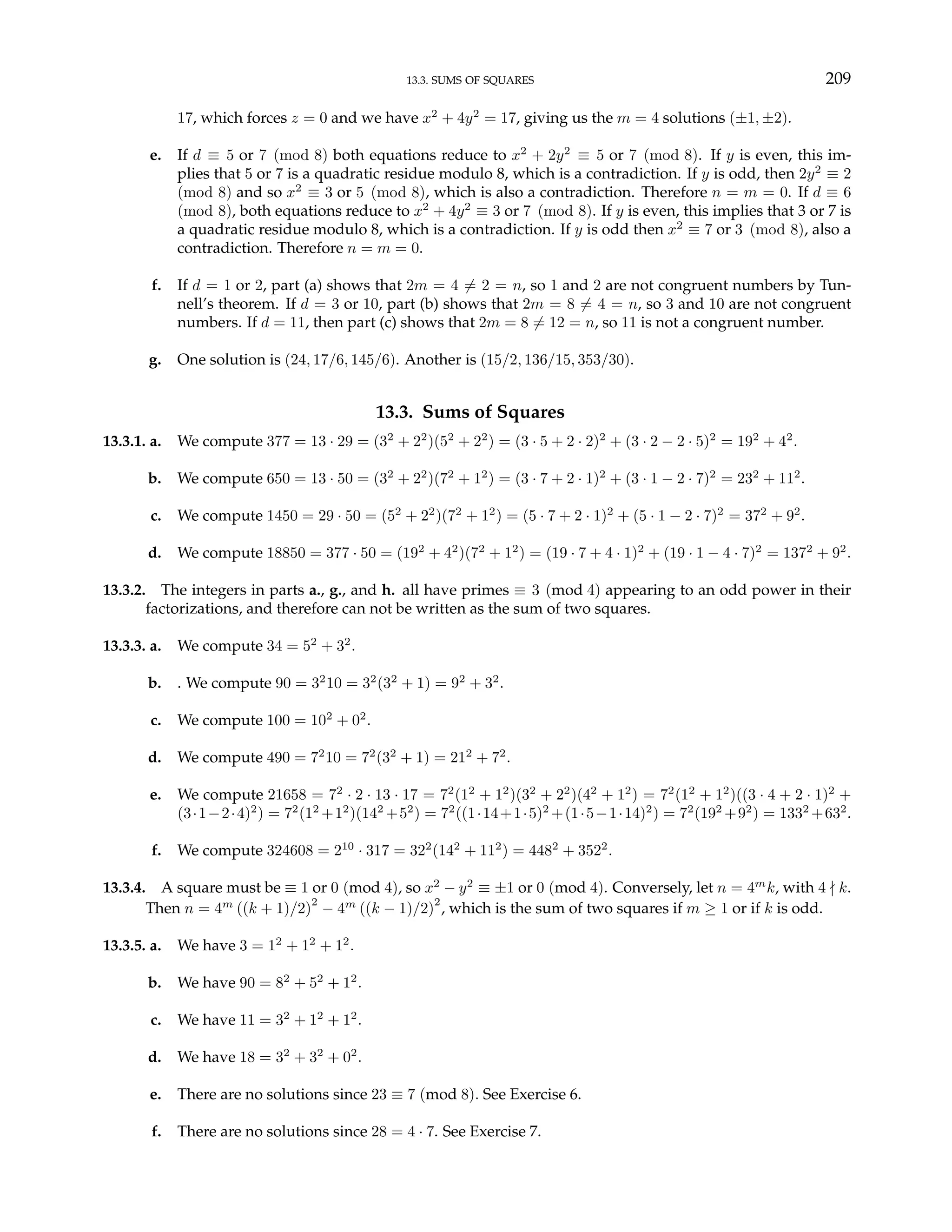 13.3. SUMS OF SQUARES 209
17, which forces z = 0 and we have x2
+ 4y2
= 17, giving us the m = 4 solutions (±1, ±2).
e. If d ≡ 5 or 7 (mod 8) both equations reduce to x2
+ 2y2
≡ 5 or 7 (mod 8). If y is even, this im-
plies that 5 or 7 is a quadratic residue modulo 8, which is a contradiction. If y is odd, then 2y2
≡ 2
(mod 8) and so x2
≡ 3 or 5 (mod 8), which is also a contradiction. Therefore n = m = 0. If d ≡ 6
(mod 8), both equations reduce to x2
+ 4y2
≡ 3 or 7 (mod 8). If y is even, this implies that 3 or 7 is
a quadratic residue modulo 8, which is a contradiction. If y is odd then x2
≡ 7 or 3 (mod 8), also a
contradiction. Therefore n = m = 0.
f. If d = 1 or 2, part (a) shows that 2m = 4 6= 2 = n, so 1 and 2 are not congruent numbers by Tun-
nell’s theorem. If d = 3 or 10, part (b) shows that 2m = 8 6= 4 = n, so 3 and 10 are not congruent
numbers. If d = 11, then part (c) shows that 2m = 8 6= 12 = n, so 11 is not a congruent number.
g. One solution is (24, 17/6, 145/6). Another is (15/2, 136/15, 353/30).
13.3. Sums of Squares
13.3.1. a. We compute 377 = 13 · 29 = (32
+ 22
)(52
+ 22
) = (3 · 5 + 2 · 2)2
+ (3 · 2 − 2 · 5)2
= 192
+ 42
.
b. We compute 650 = 13 · 50 = (32
+ 22
)(72
+ 12
) = (3 · 7 + 2 · 1)2
+ (3 · 1 − 2 · 7)2
= 232
+ 112
.
c. We compute 1450 = 29 · 50 = (52
+ 22
)(72
+ 12
) = (5 · 7 + 2 · 1)2
+ (5 · 1 − 2 · 7)2
= 372
+ 92
.
d. We compute 18850 = 377 · 50 = (192
+ 42
)(72
+ 12
) = (19 · 7 + 4 · 1)2
+ (19 · 1 − 4 · 7)2
= 1372
+ 92
.
13.3.2. The integers in parts a., g., and h. all have primes ≡ 3 (mod 4) appearing to an odd power in their
factorizations, and therefore can not be written as the sum of two squares.
13.3.3. a. We compute 34 = 52
+ 32
.
b. . We compute 90 = 32
10 = 32
(32
+ 1) = 92
+ 32
.
c. We compute 100 = 102
+ 02
.
d. We compute 490 = 72
10 = 72
(32
+ 1) = 212
+ 72
.
e. We compute 21658 = 72
· 2 · 13 · 17 = 72
(12
+ 12
)(32
+ 22
)(42
+ 12
) = 72
(12
+ 12
)((3 · 4 + 2 · 1)2
+
(3·1−2·4)2
) = 72
(12
+12
)(142
+52
) = 72
((1·14+1·5)2
+(1·5−1·14)2
) = 72
(192
+92
) = 1332
+632
.
f. We compute 324608 = 210
· 317 = 322
(142
+ 112
) = 4482
+ 3522
.
13.3.4. A square must be ≡ 1 or 0 (mod 4), so x2
− y2
≡ ±1 or 0 (mod 4). Conversely, let n = 4m
k, with 4 - k.
Then n = 4m
((k + 1)/2)
2
− 4m
((k − 1)/2)
2
, which is the sum of two squares if m ≥ 1 or if k is odd.
13.3.5. a. We have 3 = 12
+ 12
+ 12
.
b. We have 90 = 82
+ 52
+ 12
.
c. We have 11 = 32
+ 12
+ 12
.
d. We have 18 = 32
+ 32
+ 02
.
e. There are no solutions since 23 ≡ 7 (mod 8). See Exercise 6.
f. There are no solutions since 28 = 4 · 7. See Exercise 7.
 