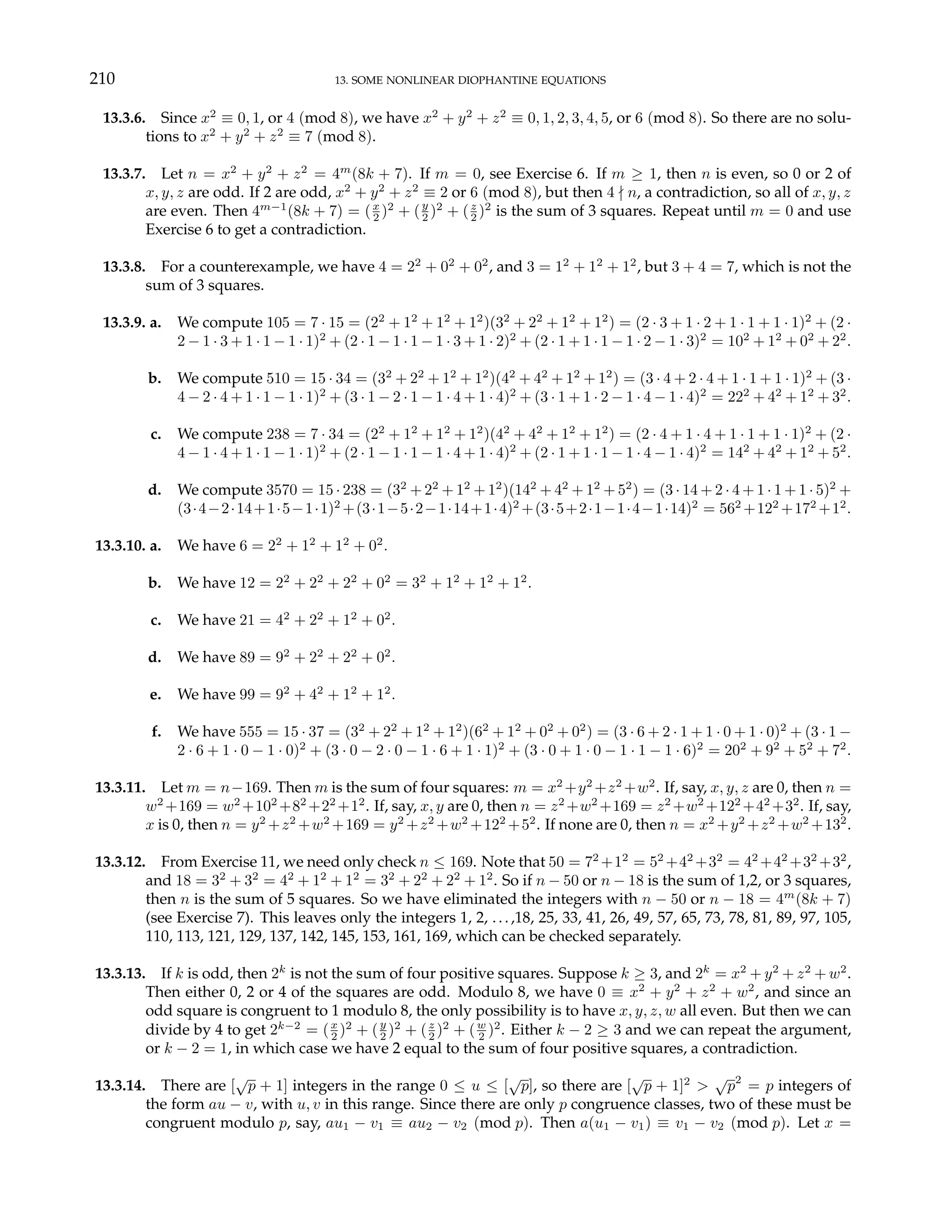 210 13. SOME NONLINEAR DIOPHANTINE EQUATIONS
13.3.6. Since x2
≡ 0, 1, or 4 (mod 8), we have x2
+ y2
+ z2
≡ 0, 1, 2, 3, 4, 5, or 6 (mod 8). So there are no solu-
tions to x2
+ y2
+ z2
≡ 7 (mod 8).
13.3.7. Let n = x2
+ y2
+ z2
= 4m
(8k + 7). If m = 0, see Exercise 6. If m ≥ 1, then n is even, so 0 or 2 of
x, y, z are odd. If 2 are odd, x2
+ y2
+ z2
≡ 2 or 6 (mod 8), but then 4 - n, a contradiction, so all of x, y, z
are even. Then 4m−1
(8k + 7) = (x
2 )2
+ (y
2 )2
+ (z
2 )2
is the sum of 3 squares. Repeat until m = 0 and use
Exercise 6 to get a contradiction.
13.3.8. For a counterexample, we have 4 = 22
+ 02
+ 02
, and 3 = 12
+ 12
+ 12
, but 3 + 4 = 7, which is not the
sum of 3 squares.
13.3.9. a. We compute 105 = 7 · 15 = (22
+ 12
+ 12
+ 12
)(32
+ 22
+ 12
+ 12
) = (2 · 3 + 1 · 2 + 1 · 1 + 1 · 1)2
+ (2 ·
2 − 1 · 3 + 1 · 1 − 1 · 1)2
+ (2 · 1 − 1 · 1 − 1 · 3 + 1 · 2)2
+ (2 · 1 + 1 · 1 − 1 · 2 − 1 · 3)2
= 102
+ 12
+ 02
+ 22
.
b. We compute 510 = 15 · 34 = (32
+ 22
+ 12
+ 12
)(42
+ 42
+ 12
+ 12
) = (3 · 4 + 2 · 4 + 1 · 1 + 1 · 1)2
+ (3 ·
4 − 2 · 4 + 1 · 1 − 1 · 1)2
+ (3 · 1 − 2 · 1 − 1 · 4 + 1 · 4)2
+ (3 · 1 + 1 · 2 − 1 · 4 − 1 · 4)2
= 222
+ 42
+ 12
+ 32
.
c. We compute 238 = 7 · 34 = (22
+ 12
+ 12
+ 12
)(42
+ 42
+ 12
+ 12
) = (2 · 4 + 1 · 4 + 1 · 1 + 1 · 1)2
+ (2 ·
4 − 1 · 4 + 1 · 1 − 1 · 1)2
+ (2 · 1 − 1 · 1 − 1 · 4 + 1 · 4)2
+ (2 · 1 + 1 · 1 − 1 · 4 − 1 · 4)2
= 142
+ 42
+ 12
+ 52
.
d. We compute 3570 = 15 · 238 = (32
+ 22
+ 12
+ 12
)(142
+ 42
+ 12
+ 52
) = (3 · 14 + 2 · 4 + 1 · 1 + 1 · 5)2
+
(3·4−2·14+1·5−1·1)2
+(3·1−5·2−1·14+1·4)2
+(3·5+2·1−1·4−1·14)2
= 562
+122
+172
+12
.
13.3.10. a. We have 6 = 22
+ 12
+ 12
+ 02
.
b. We have 12 = 22
+ 22
+ 22
+ 02
= 32
+ 12
+ 12
+ 12
.
c. We have 21 = 42
+ 22
+ 12
+ 02
.
d. We have 89 = 92
+ 22
+ 22
+ 02
.
e. We have 99 = 92
+ 42
+ 12
+ 12
.
f. We have 555 = 15 · 37 = (32
+ 22
+ 12
+ 12
)(62
+ 12
+ 02
+ 02
) = (3 · 6 + 2 · 1 + 1 · 0 + 1 · 0)2
+ (3 · 1 −
2 · 6 + 1 · 0 − 1 · 0)2
+ (3 · 0 − 2 · 0 − 1 · 6 + 1 · 1)2
+ (3 · 0 + 1 · 0 − 1 · 1 − 1 · 6)2
= 202
+ 92
+ 52
+ 72
.
13.3.11. Let m = n−169. Then m is the sum of four squares: m = x2
+y2
+z2
+w2
. If, say, x, y, z are 0, then n =
w2
+169 = w2
+102
+82
+22
+12
. If, say, x, y are 0, then n = z2
+w2
+169 = z2
+w2
+122
+42
+32
. If, say,
x is 0, then n = y2
+z2
+w2
+169 = y2
+z2
+w2
+122
+52
. If none are 0, then n = x2
+y2
+z2
+w2
+132
.
13.3.12. From Exercise 11, we need only check n ≤ 169. Note that 50 = 72
+12
= 52
+42
+32
= 42
+42
+32
+32
,
and 18 = 32
+ 32
= 42
+ 12
+ 12
= 32
+ 22
+ 22
+ 12
. So if n − 50 or n − 18 is the sum of 1,2, or 3 squares,
then n is the sum of 5 squares. So we have eliminated the integers with n − 50 or n − 18 = 4m
(8k + 7)
(see Exercise 7). This leaves only the integers 1, 2, ...,18, 25, 33, 41, 26, 49, 57, 65, 73, 78, 81, 89, 97, 105,
110, 113, 121, 129, 137, 142, 145, 153, 161, 169, which can be checked separately.
13.3.13. If k is odd, then 2k
is not the sum of four positive squares. Suppose k ≥ 3, and 2k
= x2
+ y2
+ z2
+ w2
.
Then either 0, 2 or 4 of the squares are odd. Modulo 8, we have 0 ≡ x2
+ y2
+ z2
+ w2
, and since an
odd square is congruent to 1 modulo 8, the only possibility is to have x, y, z, w all even. But then we can
divide by 4 to get 2k−2
= (x
2 )2
+ (y
2 )2
+ (z
2 )2
+ (w
2 )2
. Either k − 2 ≥ 3 and we can repeat the argument,
or k − 2 = 1, in which case we have 2 equal to the sum of four positive squares, a contradiction.
13.3.14. There are [
√
p + 1] integers in the range 0 ≤ u ≤ [
√
p], so there are [
√
p + 1]2
>
√
p2
= p integers of
the form au − v, with u, v in this range. Since there are only p congruence classes, two of these must be
congruent modulo p, say, au1 − v1 ≡ au2 − v2 (mod p). Then a(u1 − v1) ≡ v1 − v2 (mod p). Let x =
 