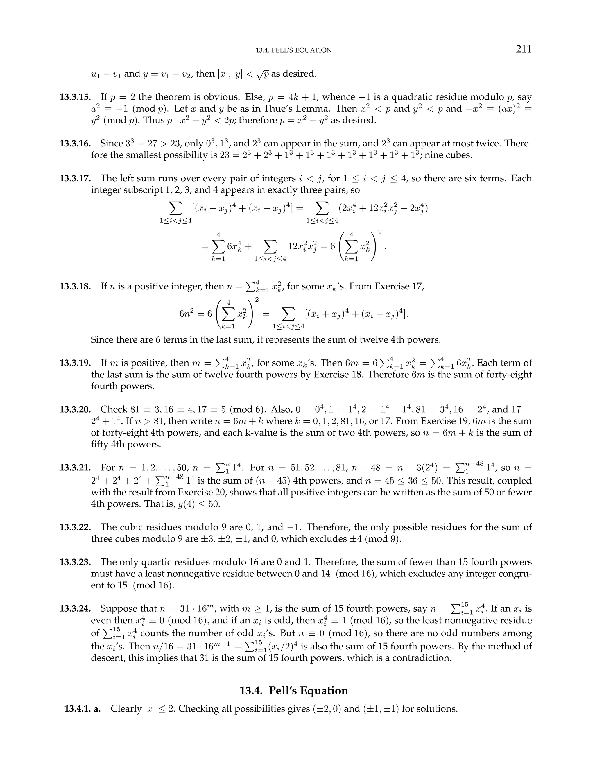 13.4. PELL’S EQUATION 211
u1 − v1 and y = v1 − v2, then |x|, |y| <
√
p as desired.
13.3.15. If p = 2 the theorem is obvious. Else, p = 4k + 1, whence −1 is a quadratic residue modulo p, say
a2
≡ −1 (mod p). Let x and y be as in Thue’s Lemma. Then x2
< p and y2
< p and −x2
≡ (ax)2
≡
y2
(mod p). Thus p | x2
+ y2
< 2p; therefore p = x2
+ y2
as desired.
13.3.16. Since 33
= 27 > 23, only 03
, 13
, and 23
can appear in the sum, and 23
can appear at most twice. There-
fore the smallest possibility is 23 = 23
+ 23
+ 13
+ 13
+ 13
+ 13
+ 13
+ 13
+ 13
; nine cubes.
13.3.17. The left sum runs over every pair of integers i < j, for 1 ≤ i < j ≤ 4, so there are six terms. Each
integer subscript 1, 2, 3, and 4 appears in exactly three pairs, so
X
1≤i<j≤4
[(xi + xj)4
+ (xi − xj)4
] =
X
1≤i<j≤4
(2x4
i + 12x2
i x2
j + 2x4
j )
=
4
X
k=1
6x4
k +
X
1≤i<j≤4
12x2
i x2
j = 6
Ã 4
X
k=1
x2
k
!2
.
13.3.18. If n is a positive integer, then n =
P4
k=1 x2
k, for some xk’s. From Exercise 17,
6n2
= 6
Ã 4
X
k=1
x2
k
!2
=
X
1≤i<j≤4
[(xi + xj)4
+ (xi − xj)4
].
Since there are 6 terms in the last sum, it represents the sum of twelve 4th powers.
13.3.19. If m is positive, then m =
P4
k=1 x2
k, for some xk’s. Then 6m = 6
P4
k=1 x2
k =
P4
k=1 6x2
k. Each term of
the last sum is the sum of twelve fourth powers by Exercise 18. Therefore 6m is the sum of forty-eight
fourth powers.
13.3.20. Check 81 ≡ 3, 16 ≡ 4, 17 ≡ 5 (mod 6). Also, 0 = 04
, 1 = 14
, 2 = 14
+ 14
, 81 = 34
, 16 = 24
, and 17 =
24
+ 14
. If n > 81, then write n = 6m + k where k = 0, 1, 2, 81, 16, or 17. From Exercise 19, 6m is the sum
of forty-eight 4th powers, and each k-value is the sum of two 4th powers, so n = 6m + k is the sum of
fifty 4th powers.
13.3.21. For n = 1, 2, . . . , 50, n =
Pn
1 14
. For n = 51, 52, . . . , 81, n − 48 = n − 3(24
) =
Pn−48
1 14
, so n =
24
+ 24
+ 24
+
Pn−48
1 14
is the sum of (n − 45) 4th powers, and n = 45 ≤ 36 ≤ 50. This result, coupled
with the result from Exercise 20, shows that all positive integers can be written as the sum of 50 or fewer
4th powers. That is, g(4) ≤ 50.
13.3.22. The cubic residues modulo 9 are 0, 1, and −1. Therefore, the only possible residues for the sum of
three cubes modulo 9 are ±3, ±2, ±1, and 0, which excludes ±4 (mod 9).
13.3.23. The only quartic residues modulo 16 are 0 and 1. Therefore, the sum of fewer than 15 fourth powers
must have a least nonnegative residue between 0 and 14 (mod 16), which excludes any integer congru-
ent to 15 (mod 16).
13.3.24. Suppose that n = 31 · 16m
, with m ≥ 1, is the sum of 15 fourth powers, say n =
P15
i=1 x4
i . If an xi is
even then x4
i ≡ 0 (mod 16), and if an xi is odd, then x4
i ≡ 1 (mod 16), so the least nonnegative residue
of
P15
i=1 x4
i counts the number of odd xi’s. But n ≡ 0 (mod 16), so there are no odd numbers among
the xi’s. Then n/16 = 31 · 16m−1
=
P15
i=1(xi/2)4
is also the sum of 15 fourth powers. By the method of
descent, this implies that 31 is the sum of 15 fourth powers, which is a contradiction.
13.4. Pell’s Equation
13.4.1. a. Clearly |x| ≤ 2. Checking all possibilities gives (±2, 0) and (±1, ±1) for solutions.
 