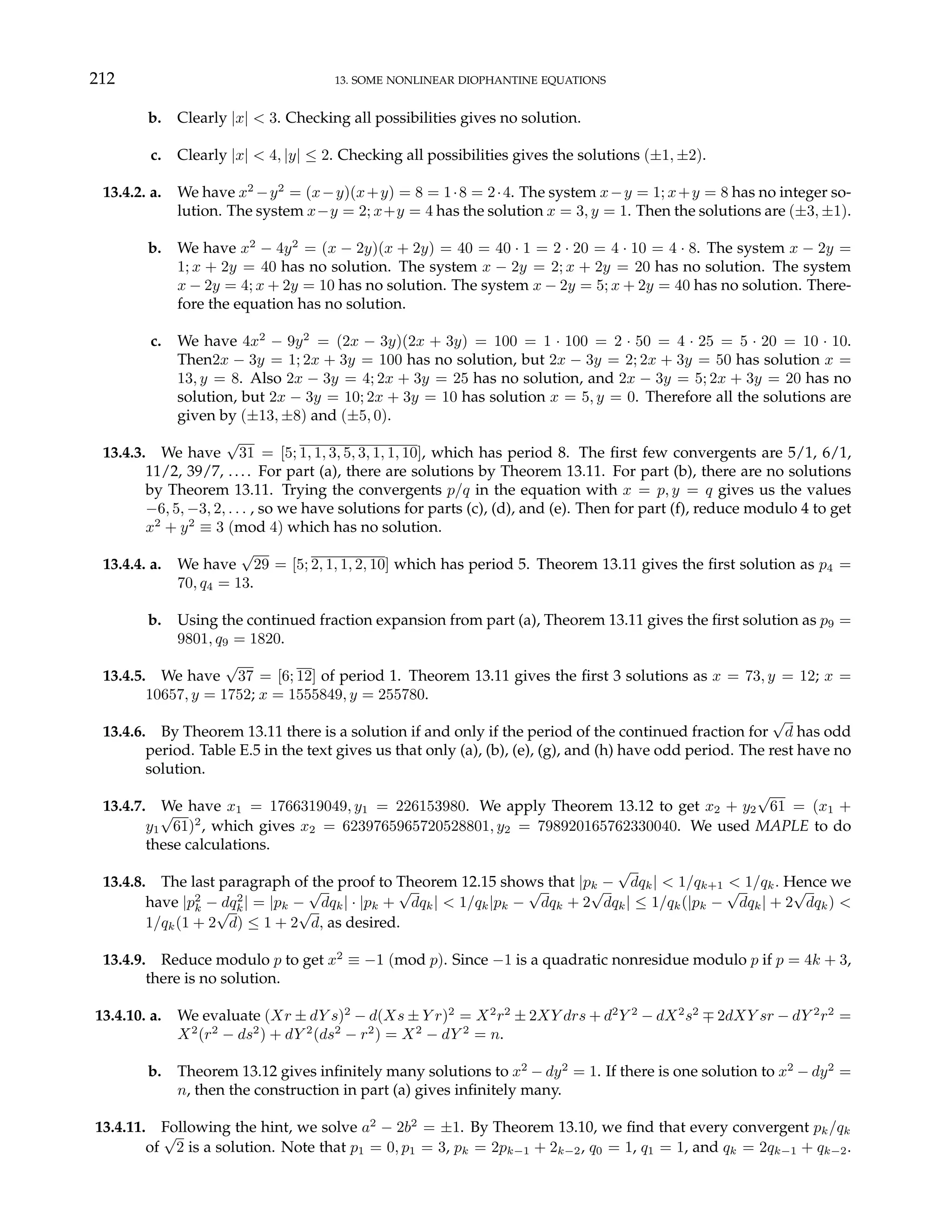 212 13. SOME NONLINEAR DIOPHANTINE EQUATIONS
b. Clearly |x| < 3. Checking all possibilities gives no solution.
c. Clearly |x| < 4, |y| ≤ 2. Checking all possibilities gives the solutions (±1, ±2).
13.4.2. a. We have x2
−y2
= (x−y)(x+y) = 8 = 1·8 = 2·4. The system x−y = 1; x+y = 8 has no integer so-
lution. The system x−y = 2; x+y = 4 has the solution x = 3, y = 1. Then the solutions are (±3, ±1).
b. We have x2
− 4y2
= (x − 2y)(x + 2y) = 40 = 40 · 1 = 2 · 20 = 4 · 10 = 4 · 8. The system x − 2y =
1; x + 2y = 40 has no solution. The system x − 2y = 2; x + 2y = 20 has no solution. The system
x − 2y = 4; x + 2y = 10 has no solution. The system x − 2y = 5; x + 2y = 40 has no solution. There-
fore the equation has no solution.
c. We have 4x2
− 9y2
= (2x − 3y)(2x + 3y) = 100 = 1 · 100 = 2 · 50 = 4 · 25 = 5 · 20 = 10 · 10.
Then2x − 3y = 1; 2x + 3y = 100 has no solution, but 2x − 3y = 2; 2x + 3y = 50 has solution x =
13, y = 8. Also 2x − 3y = 4; 2x + 3y = 25 has no solution, and 2x − 3y = 5; 2x + 3y = 20 has no
solution, but 2x − 3y = 10; 2x + 3y = 10 has solution x = 5, y = 0. Therefore all the solutions are
given by (±13, ±8) and (±5, 0).
13.4.3. We have
√
31 = [5; 1, 1, 3, 5, 3, 1, 1, 10], which has period 8. The first few convergents are 5/1, 6/1,
11/2, 39/7, .. .. For part (a), there are solutions by Theorem 13.11. For part (b), there are no solutions
by Theorem 13.11. Trying the convergents p/q in the equation with x = p, y = q gives us the values
−6, 5, −3, 2, . . . , so we have solutions for parts (c), (d), and (e). Then for part (f), reduce modulo 4 to get
x2
+ y2
≡ 3 (mod 4) which has no solution.
13.4.4. a. We have
√
29 = [5; 2, 1, 1, 2, 10] which has period 5. Theorem 13.11 gives the first solution as p4 =
70, q4 = 13.
b. Using the continued fraction expansion from part (a), Theorem 13.11 gives the first solution as p9 =
9801, q9 = 1820.
13.4.5. We have
√
37 = [6; 12] of period 1. Theorem 13.11 gives the first 3 solutions as x = 73, y = 12; x =
10657, y = 1752; x = 1555849, y = 255780.
13.4.6. By Theorem 13.11 there is a solution if and only if the period of the continued fraction for
√
d has odd
period. Table E.5 in the text gives us that only (a), (b), (e), (g), and (h) have odd period. The rest have no
solution.
13.4.7. We have x1 = 1766319049, y1 = 226153980. We apply Theorem 13.12 to get x2 + y2
√
61 = (x1 +
y1
√
61)2
, which gives x2 = 6239765965720528801, y2 = 798920165762330040. We used MAPLE to do
these calculations.
13.4.8. The last paragraph of the proof to Theorem 12.15 shows that |pk −
√
dqk| < 1/qk+1 < 1/qk. Hence we
have |p2
k − dq2
k| = |pk −
√
dqk| · |pk +
√
dqk| < 1/qk|pk −
√
dqk + 2
√
dqk| ≤ 1/qk(|pk −
√
dqk| + 2
√
dqk) <
1/qk(1 + 2
√
d) ≤ 1 + 2
√
d, as desired.
13.4.9. Reduce modulo p to get x2
≡ −1 (mod p). Since −1 is a quadratic nonresidue modulo p if p = 4k + 3,
there is no solution.
13.4.10. a. We evaluate (Xr ± dY s)2
− d(Xs ± Y r)2
= X2
r2
± 2XY drs + d2
Y 2
− dX2
s2
∓ 2dXY sr − dY 2
r2
=
X2
(r2
− ds2
) + dY 2
(ds2
− r2
) = X2
− dY 2
= n.
b. Theorem 13.12 gives infinitely many solutions to x2
− dy2
= 1. If there is one solution to x2
− dy2
=
n, then the construction in part (a) gives infinitely many.
13.4.11. Following the hint, we solve a2
− 2b2
= ±1. By Theorem 13.10, we find that every convergent pk/qk
of
√
2 is a solution. Note that p1 = 0, p1 = 3, pk = 2pk−1 + 2k−2, q0 = 1, q1 = 1, and qk = 2qk−1 + qk−2.
 
