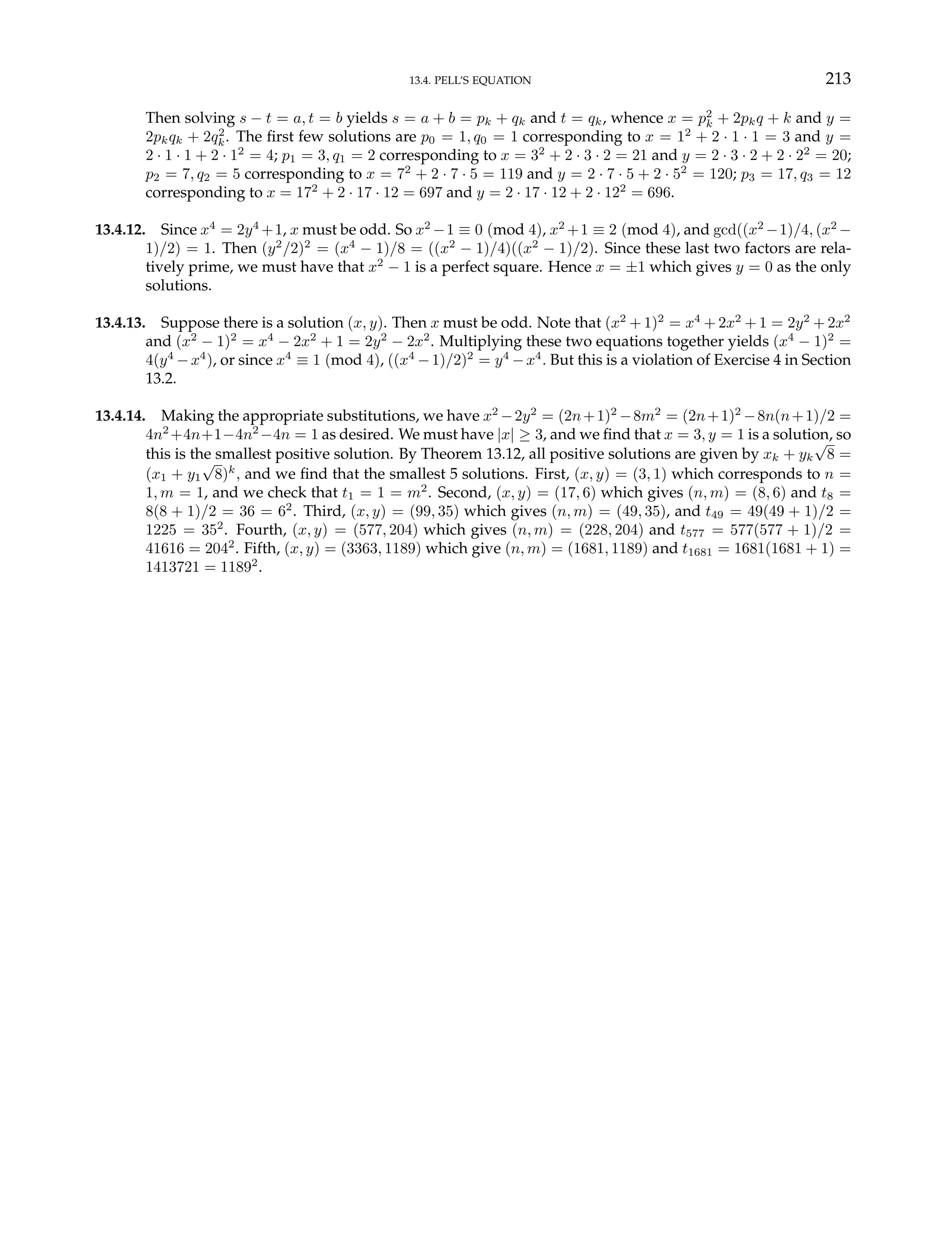 13.4. PELL’S EQUATION 213
Then solving s − t = a, t = b yields s = a + b = pk + qk and t = qk, whence x = p2
k + 2pkq + k and y =
2pkqk + 2q2
k. The first few solutions are p0 = 1, q0 = 1 corresponding to x = 12
+ 2 · 1 · 1 = 3 and y =
2 · 1 · 1 + 2 · 12
= 4; p1 = 3, q1 = 2 corresponding to x = 32
+ 2 · 3 · 2 = 21 and y = 2 · 3 · 2 + 2 · 22
= 20;
p2 = 7, q2 = 5 corresponding to x = 72
+ 2 · 7 · 5 = 119 and y = 2 · 7 · 5 + 2 · 52
= 120; p3 = 17, q3 = 12
corresponding to x = 172
+ 2 · 17 · 12 = 697 and y = 2 · 17 · 12 + 2 · 122
= 696.
13.4.12. Since x4
= 2y4
+1, x must be odd. So x2
−1 ≡ 0 (mod 4), x2
+1 ≡ 2 (mod 4), and gcd((x2
−1)/4, (x2
−
1)/2) = 1. Then (y2
/2)2
= (x4
− 1)/8 = ((x2
− 1)/4)((x2
− 1)/2). Since these last two factors are rela-
tively prime, we must have that x2
− 1 is a perfect square. Hence x = ±1 which gives y = 0 as the only
solutions.
13.4.13. Suppose there is a solution (x, y). Then x must be odd. Note that (x2
+ 1)2
= x4
+ 2x2
+ 1 = 2y2
+ 2x2
and (x2
− 1)2
= x4
− 2x2
+ 1 = 2y2
− 2x2
. Multiplying these two equations together yields (x4
− 1)2
=
4(y4
−x4
), or since x4
≡ 1 (mod 4), ((x4
−1)/2)2
= y4
−x4
. But this is a violation of Exercise 4 in Section
13.2.
13.4.14. Making the appropriate substitutions, we have x2
−2y2
= (2n+1)2
−8m2
= (2n+1)2
−8n(n+1)/2 =
4n2
+4n+1−4n2
−4n = 1 as desired. We must have |x| ≥ 3, and we find that x = 3, y = 1 is a solution, so
this is the smallest positive solution. By Theorem 13.12, all positive solutions are given by xk + yk
√
8 =
(x1 + y1
√
8)k
, and we find that the smallest 5 solutions. First, (x, y) = (3, 1) which corresponds to n =
1, m = 1, and we check that t1 = 1 = m2
. Second, (x, y) = (17, 6) which gives (n, m) = (8, 6) and t8 =
8(8 + 1)/2 = 36 = 62
. Third, (x, y) = (99, 35) which gives (n, m) = (49, 35), and t49 = 49(49 + 1)/2 =
1225 = 352
. Fourth, (x, y) = (577, 204) which gives (n, m) = (228, 204) and t577 = 577(577 + 1)/2 =
41616 = 2042
. Fifth, (x, y) = (3363, 1189) which give (n, m) = (1681, 1189) and t1681 = 1681(1681 + 1) =
1413721 = 11892
.
 