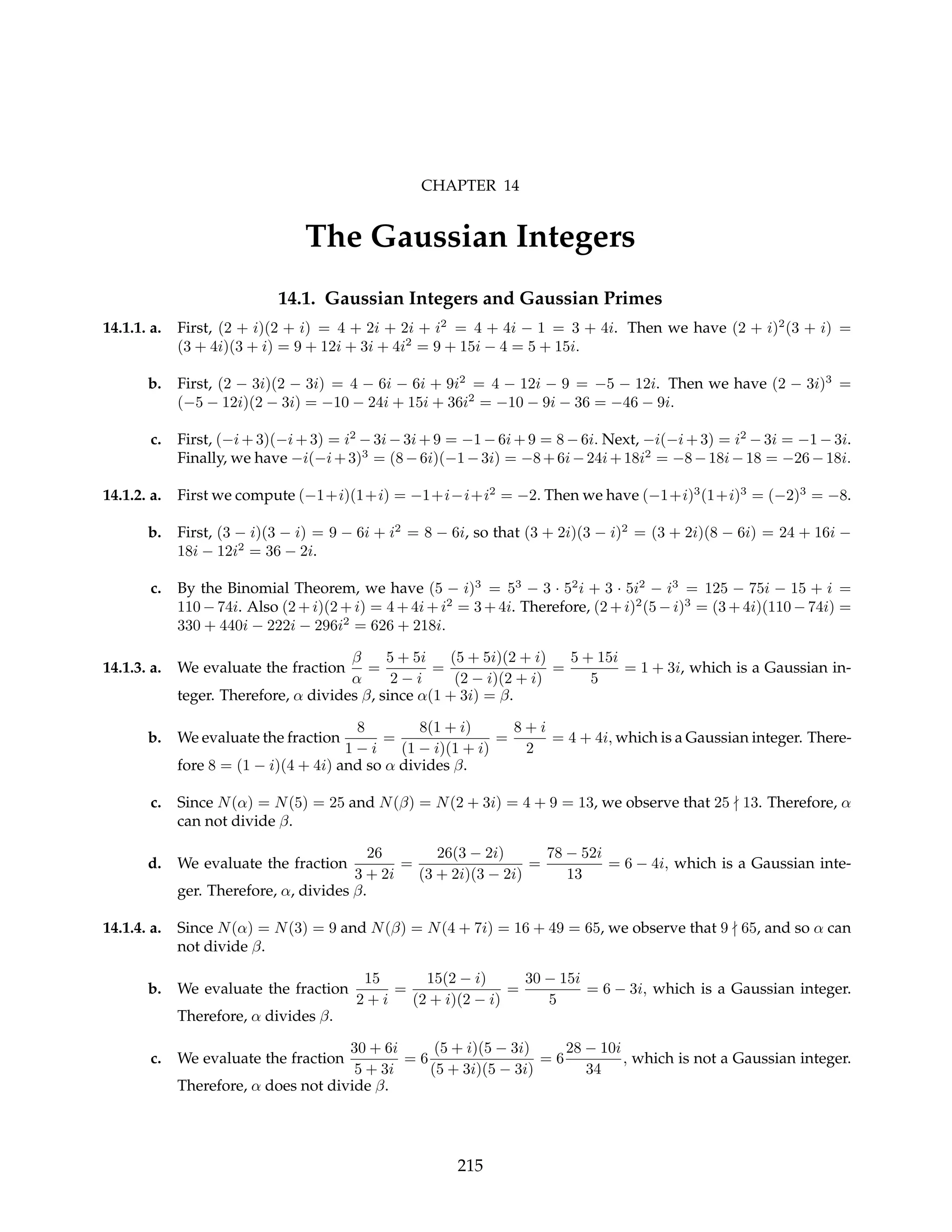 CHAPTER 14
The Gaussian Integers
14.1. Gaussian Integers and Gaussian Primes
14.1.1. a. First, (2 + i)(2 + i) = 4 + 2i + 2i + i2
= 4 + 4i − 1 = 3 + 4i. Then we have (2 + i)2
(3 + i) =
(3 + 4i)(3 + i) = 9 + 12i + 3i + 4i2
= 9 + 15i − 4 = 5 + 15i.
b. First, (2 − 3i)(2 − 3i) = 4 − 6i − 6i + 9i2
= 4 − 12i − 9 = −5 − 12i. Then we have (2 − 3i)3
=
(−5 − 12i)(2 − 3i) = −10 − 24i + 15i + 36i2
= −10 − 9i − 36 = −46 − 9i.
c. First, (−i + 3)(−i + 3) = i2
− 3i − 3i + 9 = −1 − 6i + 9 = 8 − 6i. Next, −i(−i + 3) = i2
− 3i = −1 − 3i.
Finally, we have −i(−i+3)3
= (8−6i)(−1−3i) = −8+6i−24i+18i2
= −8−18i−18 = −26−18i.
14.1.2. a. First we compute (−1+i)(1+i) = −1+i−i+i2
= −2. Then we have (−1+i)3
(1+i)3
= (−2)3
= −8.
b. First, (3 − i)(3 − i) = 9 − 6i + i2
= 8 − 6i, so that (3 + 2i)(3 − i)2
= (3 + 2i)(8 − 6i) = 24 + 16i −
18i − 12i2
= 36 − 2i.
c. By the Binomial Theorem, we have (5 − i)3
= 53
− 3 · 52
i + 3 · 5i2
− i3
= 125 − 75i − 15 + i =
110 − 74i. Also (2 + i)(2 + i) = 4 + 4i + i2
= 3 + 4i. Therefore, (2 + i)2
(5 − i)3
= (3 + 4i)(110 − 74i) =
330 + 440i − 222i − 296i2
= 626 + 218i.
14.1.3. a. We evaluate the fraction
β
α
=
5 + 5i
2 − i
=
(5 + 5i)(2 + i)
(2 − i)(2 + i)
=
5 + 15i
5
= 1 + 3i, which is a Gaussian in-
teger. Therefore, α divides β, since α(1 + 3i) = β.
b. We evaluate the fraction
8
1 − i
=
8(1 + i)
(1 − i)(1 + i)
=
8 + i
2
= 4 + 4i, which is a Gaussian integer. There-
fore 8 = (1 − i)(4 + 4i) and so α divides β.
c. Since N(α) = N(5) = 25 and N(β) = N(2 + 3i) = 4 + 9 = 13, we observe that 25 - 13. Therefore, α
can not divide β.
d. We evaluate the fraction
26
3 + 2i
=
26(3 − 2i)
(3 + 2i)(3 − 2i)
=
78 − 52i
13
= 6 − 4i, which is a Gaussian inte-
ger. Therefore, α, divides β.
14.1.4. a. Since N(α) = N(3) = 9 and N(β) = N(4 + 7i) = 16 + 49 = 65, we observe that 9 - 65, and so α can
not divide β.
b. We evaluate the fraction
15
2 + i
=
15(2 − i)
(2 + i)(2 − i)
=
30 − 15i
5
= 6 − 3i, which is a Gaussian integer.
Therefore, α divides β.
c. We evaluate the fraction
30 + 6i
5 + 3i
= 6
(5 + i)(5 − 3i)
(5 + 3i)(5 − 3i)
= 6
28 − 10i
34
, which is not a Gaussian integer.
Therefore, α does not divide β.
215
 