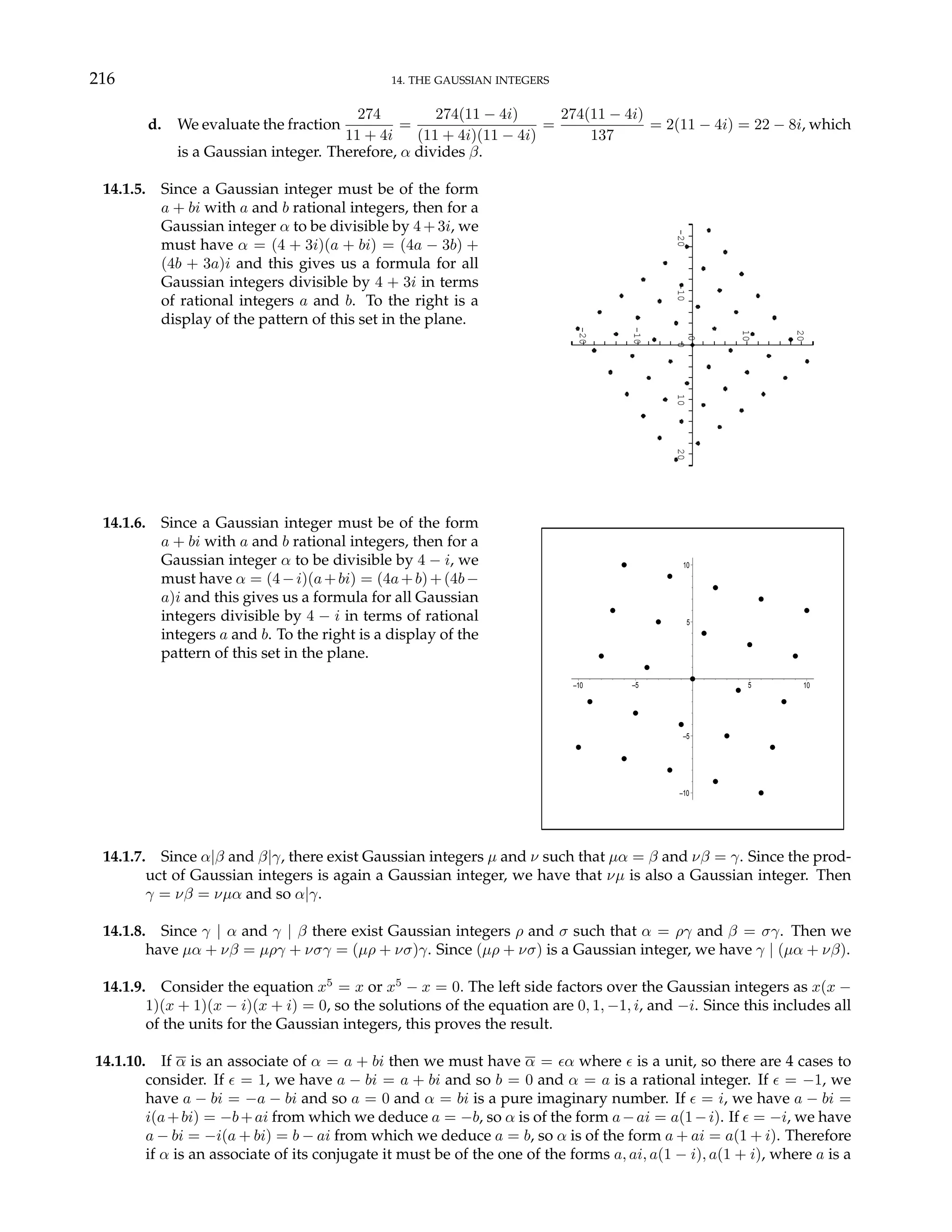 216 14. THE GAUSSIAN INTEGERS
d. We evaluate the fraction
274
11 + 4i
=
274(11 − 4i)
(11 + 4i)(11 − 4i)
=
274(11 − 4i)
137
= 2(11 − 4i) = 22 − 8i, which
is a Gaussian integer. Therefore, α divides β.
14.1.5. Since a Gaussian integer must be of the form
a + bi with a and b rational integers, then for a
Gaussian integer α to be divisible by 4 + 3i, we
must have α = (4 + 3i)(a + bi) = (4a − 3b) +
(4b + 3a)i and this gives us a formula for all
Gaussian integers divisible by 4 + 3i in terms
of rational integers a and b. To the right is a
display of the pattern of this set in the plane.
-20
-10
10
20
-20
0
20
10
0
-10
14.1.6. Since a Gaussian integer must be of the form
a + bi with a and b rational integers, then for a
Gaussian integer α to be divisible by 4 − i, we
must have α = (4−i)(a+bi) = (4a+b)+(4b−
a)i and this gives us a formula for all Gaussian
integers divisible by 4 − i in terms of rational
integers a and b. To the right is a display of the
pattern of this set in the plane.
–10
–5
5
10
–10 –5 5 10
14.1.7. Since α|β and β|γ, there exist Gaussian integers µ and ν such that µα = β and νβ = γ. Since the prod-
uct of Gaussian integers is again a Gaussian integer, we have that νµ is also a Gaussian integer. Then
γ = νβ = νµα and so α|γ.
14.1.8. Since γ | α and γ | β there exist Gaussian integers ρ and σ such that α = ργ and β = σγ. Then we
have µα + νβ = µργ + νσγ = (µρ + νσ)γ. Since (µρ + νσ) is a Gaussian integer, we have γ | (µα + νβ).
14.1.9. Consider the equation x5
= x or x5
− x = 0. The left side factors over the Gaussian integers as x(x −
1)(x + 1)(x − i)(x + i) = 0, so the solutions of the equation are 0, 1, −1, i, and −i. Since this includes all
of the units for the Gaussian integers, this proves the result.
14.1.10. If α is an associate of α = a + bi then we must have α = ²α where ² is a unit, so there are 4 cases to
consider. If ² = 1, we have a − bi = a + bi and so b = 0 and α = a is a rational integer. If ² = −1, we
have a − bi = −a − bi and so a = 0 and α = bi is a pure imaginary number. If ² = i, we have a − bi =
i(a+bi) = −b+ai from which we deduce a = −b, so α is of the form a−ai = a(1−i). If ² = −i, we have
a − bi = −i(a + bi) = b − ai from which we deduce a = b, so α is of the form a + ai = a(1 + i). Therefore
if α is an associate of its conjugate it must be of the one of the forms a, ai, a(1 − i), a(1 + i), where a is a
 