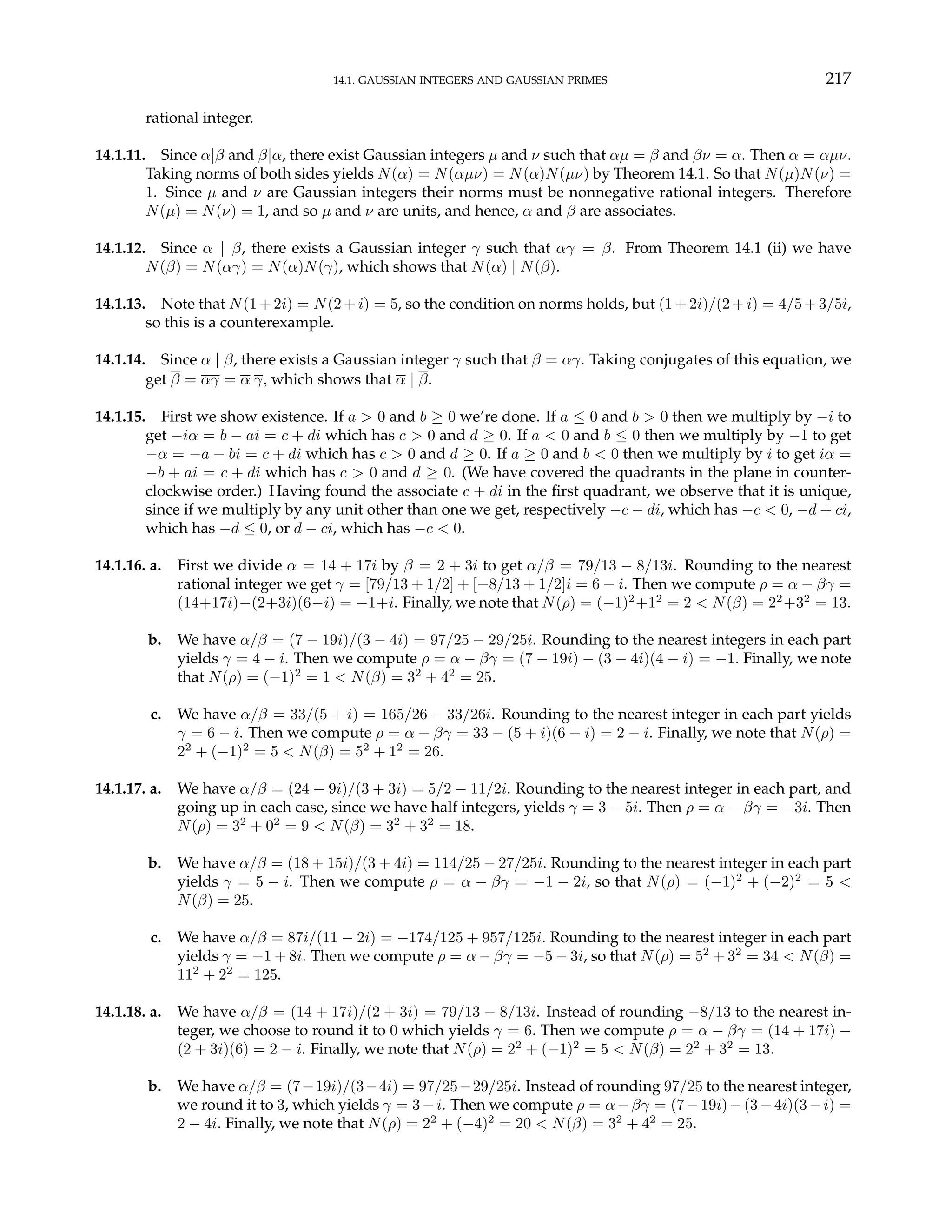 14.1. GAUSSIAN INTEGERS AND GAUSSIAN PRIMES 217
rational integer.
14.1.11. Since α|β and β|α, there exist Gaussian integers µ and ν such that αµ = β and βν = α. Then α = αµν.
Taking norms of both sides yields N(α) = N(αµν) = N(α)N(µν) by Theorem 14.1. So that N(µ)N(ν) =
1. Since µ and ν are Gaussian integers their norms must be nonnegative rational integers. Therefore
N(µ) = N(ν) = 1, and so µ and ν are units, and hence, α and β are associates.
14.1.12. Since α | β, there exists a Gaussian integer γ such that αγ = β. From Theorem 14.1 (ii) we have
N(β) = N(αγ) = N(α)N(γ), which shows that N(α) | N(β).
14.1.13. Note that N(1 + 2i) = N(2 + i) = 5, so the condition on norms holds, but (1 + 2i)/(2 + i) = 4/5 + 3/5i,
so this is a counterexample.
14.1.14. Since α | β, there exists a Gaussian integer γ such that β = αγ. Taking conjugates of this equation, we
get β = αγ = α γ, which shows that α | β.
14.1.15. First we show existence. If a > 0 and b ≥ 0 we’re done. If a ≤ 0 and b > 0 then we multiply by −i to
get −iα = b − ai = c + di which has c > 0 and d ≥ 0. If a < 0 and b ≤ 0 then we multiply by −1 to get
−α = −a − bi = c + di which has c > 0 and d ≥ 0. If a ≥ 0 and b < 0 then we multiply by i to get iα =
−b + ai = c + di which has c > 0 and d ≥ 0. (We have covered the quadrants in the plane in counter-
clockwise order.) Having found the associate c + di in the first quadrant, we observe that it is unique,
since if we multiply by any unit other than one we get, respectively −c − di, which has −c < 0, −d + ci,
which has −d ≤ 0, or d − ci, which has −c < 0.
14.1.16. a. First we divide α = 14 + 17i by β = 2 + 3i to get α/β = 79/13 − 8/13i. Rounding to the nearest
rational integer we get γ = [79/13 + 1/2] + [−8/13 + 1/2]i = 6 − i. Then we compute ρ = α − βγ =
(14+17i)−(2+3i)(6−i) = −1+i. Finally, we note that N(ρ) = (−1)2
+12
= 2 < N(β) = 22
+32
= 13.
b. We have α/β = (7 − 19i)/(3 − 4i) = 97/25 − 29/25i. Rounding to the nearest integers in each part
yields γ = 4 − i. Then we compute ρ = α − βγ = (7 − 19i) − (3 − 4i)(4 − i) = −1. Finally, we note
that N(ρ) = (−1)2
= 1 < N(β) = 32
+ 42
= 25.
c. We have α/β = 33/(5 + i) = 165/26 − 33/26i. Rounding to the nearest integer in each part yields
γ = 6 − i. Then we compute ρ = α − βγ = 33 − (5 + i)(6 − i) = 2 − i. Finally, we note that N(ρ) =
22
+ (−1)2
= 5 < N(β) = 52
+ 12
= 26.
14.1.17. a. We have α/β = (24 − 9i)/(3 + 3i) = 5/2 − 11/2i. Rounding to the nearest integer in each part, and
going up in each case, since we have half integers, yields γ = 3 − 5i. Then ρ = α − βγ = −3i. Then
N(ρ) = 32
+ 02
= 9 < N(β) = 32
+ 32
= 18.
b. We have α/β = (18 + 15i)/(3 + 4i) = 114/25 − 27/25i. Rounding to the nearest integer in each part
yields γ = 5 − i. Then we compute ρ = α − βγ = −1 − 2i, so that N(ρ) = (−1)2
+ (−2)2
= 5 <
N(β) = 25.
c. We have α/β = 87i/(11 − 2i) = −174/125 + 957/125i. Rounding to the nearest integer in each part
yields γ = −1 + 8i. Then we compute ρ = α − βγ = −5 − 3i, so that N(ρ) = 52
+ 32
= 34 < N(β) =
112
+ 22
= 125.
14.1.18. a. We have α/β = (14 + 17i)/(2 + 3i) = 79/13 − 8/13i. Instead of rounding −8/13 to the nearest in-
teger, we choose to round it to 0 which yields γ = 6. Then we compute ρ = α − βγ = (14 + 17i) −
(2 + 3i)(6) = 2 − i. Finally, we note that N(ρ) = 22
+ (−1)2
= 5 < N(β) = 22
+ 32
= 13.
b. We have α/β = (7−19i)/(3−4i) = 97/25−29/25i. Instead of rounding 97/25 to the nearest integer,
we round it to 3, which yields γ = 3−i. Then we compute ρ = α−βγ = (7−19i)−(3−4i)(3−i) =
2 − 4i. Finally, we note that N(ρ) = 22
+ (−4)2
= 20 < N(β) = 32
+ 42
= 25.
 