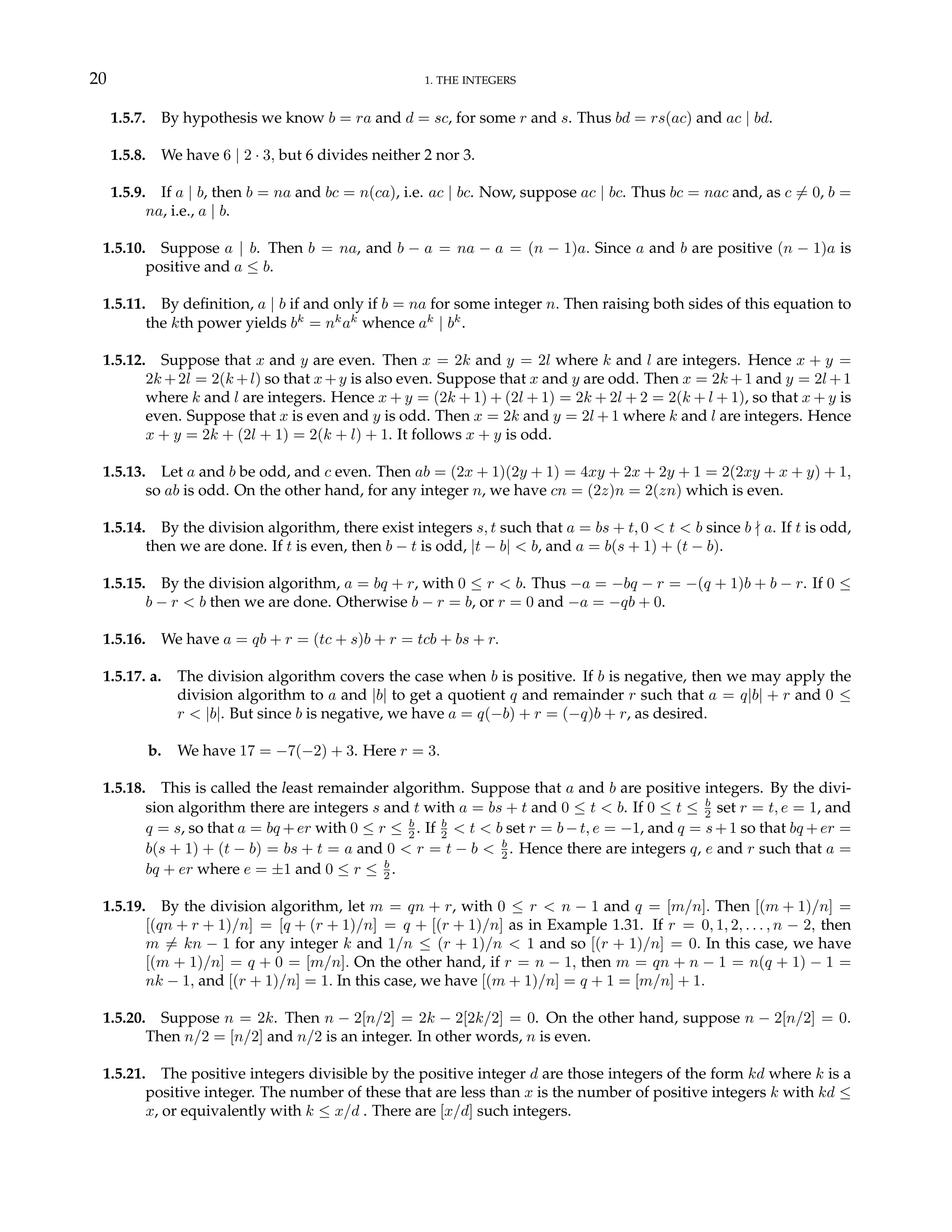 20 1. THE INTEGERS
1.5.7. By hypothesis we know b = ra and d = sc, for some r and s. Thus bd = rs(ac) and ac | bd.
1.5.8. We have 6 | 2 · 3, but 6 divides neither 2 nor 3.
1.5.9. If a | b, then b = na and bc = n(ca), i.e. ac | bc. Now, suppose ac | bc. Thus bc = nac and, as c 6= 0, b =
na, i.e., a | b.
1.5.10. Suppose a | b. Then b = na, and b − a = na − a = (n − 1)a. Since a and b are positive (n − 1)a is
positive and a ≤ b.
1.5.11. By definition, a | b if and only if b = na for some integer n. Then raising both sides of this equation to
the kth power yields bk
= nk
ak
whence ak
| bk
.
1.5.12. Suppose that x and y are even. Then x = 2k and y = 2l where k and l are integers. Hence x + y =
2k +2l = 2(k +l) so that x+y is also even. Suppose that x and y are odd. Then x = 2k +1 and y = 2l +1
where k and l are integers. Hence x + y = (2k + 1) + (2l + 1) = 2k + 2l + 2 = 2(k + l + 1), so that x + y is
even. Suppose that x is even and y is odd. Then x = 2k and y = 2l + 1 where k and l are integers. Hence
x + y = 2k + (2l + 1) = 2(k + l) + 1. It follows x + y is odd.
1.5.13. Let a and b be odd, and c even. Then ab = (2x + 1)(2y + 1) = 4xy + 2x + 2y + 1 = 2(2xy + x + y) + 1,
so ab is odd. On the other hand, for any integer n, we have cn = (2z)n = 2(zn) which is even.
1.5.14. By the division algorithm, there exist integers s, t such that a = bs + t, 0 < t < b since b - a. If t is odd,
then we are done. If t is even, then b − t is odd, |t − b| < b, and a = b(s + 1) + (t − b).
1.5.15. By the division algorithm, a = bq + r, with 0 ≤ r < b. Thus −a = −bq − r = −(q + 1)b + b − r. If 0 ≤
b − r < b then we are done. Otherwise b − r = b, or r = 0 and −a = −qb + 0.
1.5.16. We have a = qb + r = (tc + s)b + r = tcb + bs + r.
1.5.17. a. The division algorithm covers the case when b is positive. If b is negative, then we may apply the
division algorithm to a and |b| to get a quotient q and remainder r such that a = q|b| + r and 0 ≤
r < |b|. But since b is negative, we have a = q(−b) + r = (−q)b + r, as desired.
b. We have 17 = −7(−2) + 3. Here r = 3.
1.5.18. This is called the least remainder algorithm. Suppose that a and b are positive integers. By the divi-
sion algorithm there are integers s and t with a = bs + t and 0 ≤ t < b. If 0 ≤ t ≤ b
2 set r = t, e = 1, and
q = s, so that a = bq +er with 0 ≤ r ≤ b
2 . If b
2 < t < b set r = b−t, e = −1, and q = s+1 so that bq +er =
b(s + 1) + (t − b) = bs + t = a and 0 < r = t − b < b
2 . Hence there are integers q, e and r such that a =
bq + er where e = ±1 and 0 ≤ r ≤ b
2 .
1.5.19. By the division algorithm, let m = qn + r, with 0 ≤ r < n − 1 and q = [m/n]. Then [(m + 1)/n] =
[(qn + r + 1)/n] = [q + (r + 1)/n] = q + [(r + 1)/n] as in Example 1.31. If r = 0, 1, 2, . . . , n − 2, then
m 6= kn − 1 for any integer k and 1/n ≤ (r + 1)/n < 1 and so [(r + 1)/n] = 0. In this case, we have
[(m + 1)/n] = q + 0 = [m/n]. On the other hand, if r = n − 1, then m = qn + n − 1 = n(q + 1) − 1 =
nk − 1, and [(r + 1)/n] = 1. In this case, we have [(m + 1)/n] = q + 1 = [m/n] + 1.
1.5.20. Suppose n = 2k. Then n − 2[n/2] = 2k − 2[2k/2] = 0. On the other hand, suppose n − 2[n/2] = 0.
Then n/2 = [n/2] and n/2 is an integer. In other words, n is even.
1.5.21. The positive integers divisible by the positive integer d are those integers of the form kd where k is a
positive integer. The number of these that are less than x is the number of positive integers k with kd ≤
x, or equivalently with k ≤ x/d . There are [x/d] such integers.
 