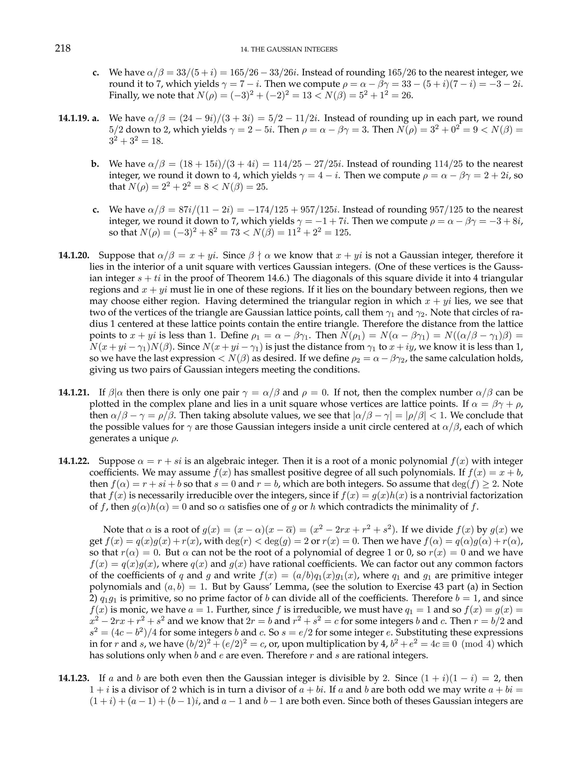 218 14. THE GAUSSIAN INTEGERS
c. We have α/β = 33/(5 + i) = 165/26 − 33/26i. Instead of rounding 165/26 to the nearest integer, we
round it to 7, which yields γ = 7 − i. Then we compute ρ = α − βγ = 33 − (5 + i)(7 − i) = −3 − 2i.
Finally, we note that N(ρ) = (−3)2
+ (−2)2
= 13 < N(β) = 52
+ 12
= 26.
14.1.19. a. We have α/β = (24 − 9i)/(3 + 3i) = 5/2 − 11/2i. Instead of rounding up in each part, we round
5/2 down to 2, which yields γ = 2 − 5i. Then ρ = α − βγ = 3. Then N(ρ) = 32
+ 02
= 9 < N(β) =
32
+ 32
= 18.
b. We have α/β = (18 + 15i)/(3 + 4i) = 114/25 − 27/25i. Instead of rounding 114/25 to the nearest
integer, we round it down to 4, which yields γ = 4 − i. Then we compute ρ = α − βγ = 2 + 2i, so
that N(ρ) = 22
+ 22
= 8 < N(β) = 25.
c. We have α/β = 87i/(11 − 2i) = −174/125 + 957/125i. Instead of rounding 957/125 to the nearest
integer, we round it down to 7, which yields γ = −1 + 7i. Then we compute ρ = α − βγ = −3 + 8i,
so that N(ρ) = (−3)2
+ 82
= 73 < N(β) = 112
+ 22
= 125.
14.1.20. Suppose that α/β = x + yi. Since β - α we know that x + yi is not a Gaussian integer, therefore it
lies in the interior of a unit square with vertices Gaussian integers. (One of these vertices is the Gauss-
ian integer s + ti in the proof of Theorem 14.6.) The diagonals of this square divide it into 4 triangular
regions and x + yi must lie in one of these regions. If it lies on the boundary between regions, then we
may choose either region. Having determined the triangular region in which x + yi lies, we see that
two of the vertices of the triangle are Gaussian lattice points, call them γ1 and γ2. Note that circles of ra-
dius 1 centered at these lattice points contain the entire triangle. Therefore the distance from the lattice
points to x + yi is less than 1. Define ρ1 = α − βγ1. Then N(ρ1) = N(α − βγ1) = N((α/β − γ1)β) =
N(x + yi − γ1)N(β). Since N(x + yi − γ1) is just the distance from γ1 to x + iy, we know it is less than 1,
so we have the last expression < N(β) as desired. If we define ρ2 = α − βγ2, the same calculation holds,
giving us two pairs of Gaussian integers meeting the conditions.
14.1.21. If β|α then there is only one pair γ = α/β and ρ = 0. If not, then the complex number α/β can be
plotted in the complex plane and lies in a unit square whose vertices are lattice points. If α = βγ + ρ,
then α/β − γ = ρ/β. Then taking absolute values, we see that |α/β − γ| = |ρ/β| < 1. We conclude that
the possible values for γ are those Gaussian integers inside a unit circle centered at α/β, each of which
generates a unique ρ.
14.1.22. Suppose α = r + si is an algebraic integer. Then it is a root of a monic polynomial f(x) with integer
coefficients. We may assume f(x) has smallest positive degree of all such polynomials. If f(x) = x + b,
then f(α) = r + si + b so that s = 0 and r = b, which are both integers. So assume that deg(f) ≥ 2. Note
that f(x) is necessarily irreducible over the integers, since if f(x) = g(x)h(x) is a nontrivial factorization
of f, then g(α)h(α) = 0 and so α satisfies one of g or h which contradicts the minimality of f.
Note that α is a root of g(x) = (x − α)(x − α) = (x2
− 2rx + r2
+ s2
). If we divide f(x) by g(x) we
get f(x) = q(x)g(x) + r(x), with deg(r) < deg(g) = 2 or r(x) = 0. Then we have f(α) = q(α)g(α) + r(α),
so that r(α) = 0. But α can not be the root of a polynomial of degree 1 or 0, so r(x) = 0 and we have
f(x) = q(x)g(x), where q(x) and g(x) have rational coefficients. We can factor out any common factors
of the coefficients of q and g and write f(x) = (a/b)q1(x)g1(x), where q1 and g1 are primitive integer
polynomials and (a, b) = 1. But by Gauss’ Lemma, (see the solution to Exercise 43 part (a) in Section
2) q1g1 is primitive, so no prime factor of b can divide all of the coefficients. Therefore b = 1, and since
f(x) is monic, we have a = 1. Further, since f is irreducible, we must have q1 = 1 and so f(x) = g(x) =
x2
− 2rx + r2
+ s2
and we know that 2r = b and r2
+ s2
= c for some integers b and c. Then r = b/2 and
s2
= (4c − b2
)/4 for some integers b and c. So s = e/2 for some integer e. Substituting these expressions
in for r and s, we have (b/2)2
+ (e/2)2
= c, or, upon multiplication by 4, b2
+ e2
= 4c ≡ 0 (mod 4) which
has solutions only when b and e are even. Therefore r and s are rational integers.
14.1.23. If a and b are both even then the Gaussian integer is divisible by 2. Since (1 + i)(1 − i) = 2, then
1 + i is a divisor of 2 which is in turn a divisor of a + bi. If a and b are both odd we may write a + bi =
(1 + i) + (a − 1) + (b − 1)i, and a − 1 and b − 1 are both even. Since both of theses Gaussian integers are
 