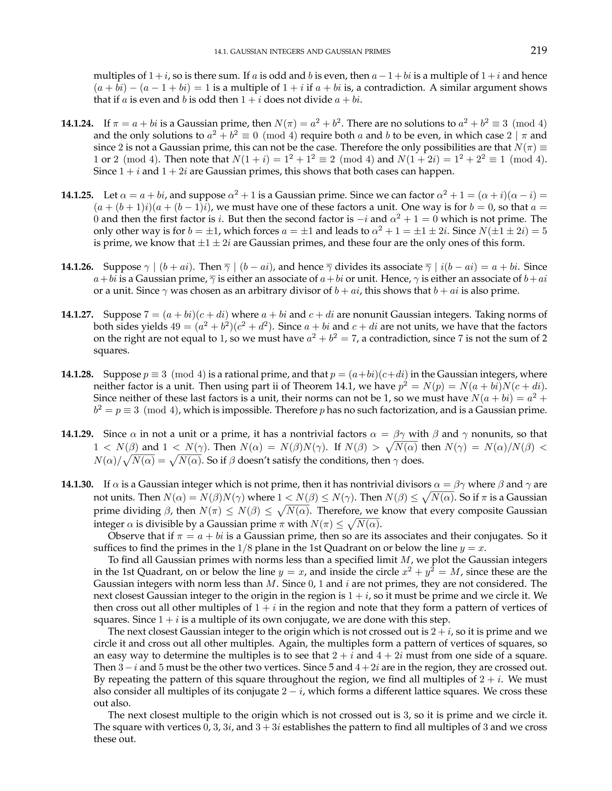 14.1. GAUSSIAN INTEGERS AND GAUSSIAN PRIMES 219
multiples of 1+i, so is there sum. If a is odd and b is even, then a−1+bi is a multiple of 1+i and hence
(a + bi) − (a − 1 + bi) = 1 is a multiple of 1 + i if a + bi is, a contradiction. A similar argument shows
that if a is even and b is odd then 1 + i does not divide a + bi.
14.1.24. If π = a + bi is a Gaussian prime, then N(π) = a2
+ b2
. There are no solutions to a2
+ b2
≡ 3 (mod 4)
and the only solutions to a2
+ b2
≡ 0 (mod 4) require both a and b to be even, in which case 2 | π and
since 2 is not a Gaussian prime, this can not be the case. Therefore the only possibilities are that N(π) ≡
1 or 2 (mod 4). Then note that N(1 + i) = 12
+ 12
≡ 2 (mod 4) and N(1 + 2i) = 12
+ 22
≡ 1 (mod 4).
Since 1 + i and 1 + 2i are Gaussian primes, this shows that both cases can happen.
14.1.25. Let α = a + bi, and suppose α2
+ 1 is a Gaussian prime. Since we can factor α2
+ 1 = (α + i)(α − i) =
(a + (b + 1)i)(a + (b − 1)i), we must have one of these factors a unit. One way is for b = 0, so that a =
0 and then the first factor is i. But then the second factor is −i and α2
+ 1 = 0 which is not prime. The
only other way is for b = ±1, which forces a = ±1 and leads to α2
+ 1 = ±1 ± 2i. Since N(±1 ± 2i) = 5
is prime, we know that ±1 ± 2i are Gaussian primes, and these four are the only ones of this form.
14.1.26. Suppose γ | (b + ai). Then γ | (b − ai), and hence γ divides its associate γ | i(b − ai) = a + bi. Since
a+bi is a Gaussian prime, γ is either an associate of a+bi or unit. Hence, γ is either an associate of b+ai
or a unit. Since γ was chosen as an arbitrary divisor of b + ai, this shows that b + ai is also prime.
14.1.27. Suppose 7 = (a + bi)(c + di) where a + bi and c + di are nonunit Gaussian integers. Taking norms of
both sides yields 49 = (a2
+ b2
)(c2
+ d2
). Since a + bi and c + di are not units, we have that the factors
on the right are not equal to 1, so we must have a2
+ b2
= 7, a contradiction, since 7 is not the sum of 2
squares.
14.1.28. Suppose p ≡ 3 (mod 4) is a rational prime, and that p = (a+bi)(c+di) in the Gaussian integers, where
neither factor is a unit. Then using part ii of Theorem 14.1, we have p2
= N(p) = N(a + bi)N(c + di).
Since neither of these last factors is a unit, their norms can not be 1, so we must have N(a + bi) = a2
+
b2
= p ≡ 3 (mod 4), which is impossible. Therefore p has no such factorization, and is a Gaussian prime.
14.1.29. Since α in not a unit or a prime, it has a nontrivial factors α = βγ with β and γ nonunits, so that
1 < N(β) and 1 < N(γ). Then N(α) = N(β)N(γ). If N(β) >
p
N(α) then N(γ) = N(α)/N(β) <
N(α)/
p
N(α) =
p
N(α). So if β doesn’t satisfy the conditions, then γ does.
14.1.30. If α is a Gaussian integer which is not prime, then it has nontrivial divisors α = βγ where β and γ are
not units. Then N(α) = N(β)N(γ) where 1 < N(β) ≤ N(γ). Then N(β) ≤
p
N(α). So if π is a Gaussian
prime dividing β, then N(π) ≤ N(β) ≤
p
N(α). Therefore, we know that every composite Gaussian
integer α is divisible by a Gaussian prime π with N(π) ≤
p
N(α).
Observe that if π = a + bi is a Gaussian prime, then so are its associates and their conjugates. So it
suffices to find the primes in the 1/8 plane in the 1st Quadrant on or below the line y = x.
To find all Gaussian primes with norms less than a specified limit M, we plot the Gaussian integers
in the 1st Quadrant, on or below the line y = x, and inside the circle x2
+ y2
= M, since these are the
Gaussian integers with norm less than M. Since 0, 1 and i are not primes, they are not considered. The
next closest Gaussian integer to the origin in the region is 1 + i, so it must be prime and we circle it. We
then cross out all other multiples of 1 + i in the region and note that they form a pattern of vertices of
squares. Since 1 + i is a multiple of its own conjugate, we are done with this step.
The next closest Gaussian integer to the origin which is not crossed out is 2 + i, so it is prime and we
circle it and cross out all other multiples. Again, the multiples form a pattern of vertices of squares, so
an easy way to determine the multiples is to see that 2 + i and 4 + 2i must from one side of a square.
Then 3−i and 5 must be the other two vertices. Since 5 and 4+2i are in the region, they are crossed out.
By repeating the pattern of this square throughout the region, we find all multiples of 2 + i. We must
also consider all multiples of its conjugate 2 − i, which forms a different lattice squares. We cross these
out also.
The next closest multiple to the origin which is not crossed out is 3, so it is prime and we circle it.
The square with vertices 0, 3, 3i, and 3 + 3i establishes the pattern to find all multiples of 3 and we cross
these out.
 