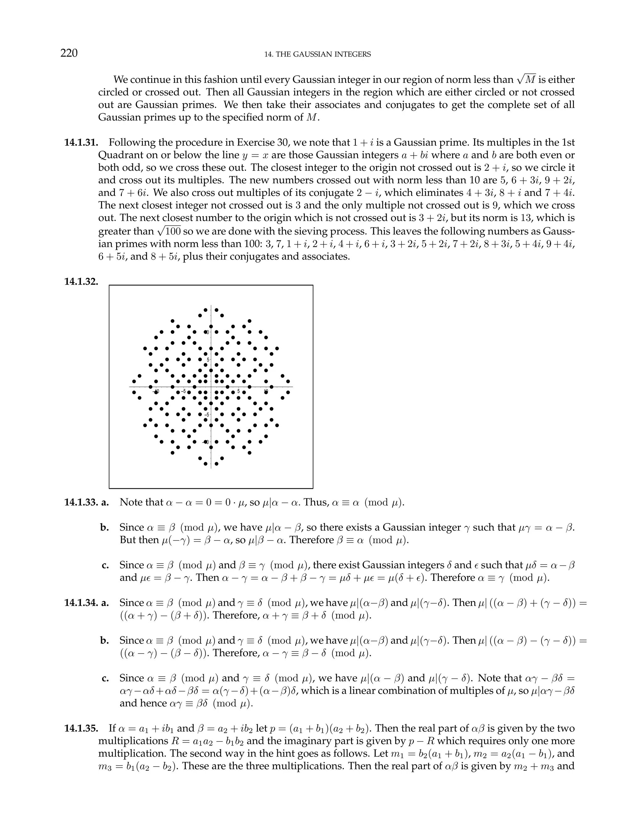 220 14. THE GAUSSIAN INTEGERS
We continue in this fashion until every Gaussian integer in our region of norm less than
√
M is either
circled or crossed out. Then all Gaussian integers in the region which are either circled or not crossed
out are Gaussian primes. We then take their associates and conjugates to get the complete set of all
Gaussian primes up to the specified norm of M.
14.1.31. Following the procedure in Exercise 30, we note that 1 + i is a Gaussian prime. Its multiples in the 1st
Quadrant on or below the line y = x are those Gaussian integers a + bi where a and b are both even or
both odd, so we cross these out. The closest integer to the origin not crossed out is 2 + i, so we circle it
and cross out its multiples. The new numbers crossed out with norm less than 10 are 5, 6 + 3i, 9 + 2i,
and 7 + 6i. We also cross out multiples of its conjugate 2 − i, which eliminates 4 + 3i, 8 + i and 7 + 4i.
The next closest integer not crossed out is 3 and the only multiple not crossed out is 9, which we cross
out. The next closest number to the origin which is not crossed out is 3 + 2i, but its norm is 13, which is
greater than
√
100 so we are done with the sieving process. This leaves the following numbers as Gauss-
ian primes with norm less than 100: 3, 7, 1 + i, 2 + i, 4 + i, 6 + i, 3 + 2i, 5 + 2i, 7 + 2i, 8 + 3i, 5 + 4i, 9 + 4i,
6 + 5i, and 8 + 5i, plus their conjugates and associates.
14.1.32.
–10
–5
5
10
–10 –5 5 10
14.1.33. a. Note that α − α = 0 = 0 · µ, so µ|α − α. Thus, α ≡ α (mod µ).
b. Since α ≡ β (mod µ), we have µ|α − β, so there exists a Gaussian integer γ such that µγ = α − β.
But then µ(−γ) = β − α, so µ|β − α. Therefore β ≡ α (mod µ).
c. Since α ≡ β (mod µ) and β ≡ γ (mod µ), there exist Gaussian integers δ and ² such that µδ = α−β
and µ² = β − γ. Then α − γ = α − β + β − γ = µδ + µ² = µ(δ + ²). Therefore α ≡ γ (mod µ).
14.1.34. a. Since α ≡ β (mod µ) and γ ≡ δ (mod µ), we have µ|(α−β) and µ|(γ−δ). Then µ| ((α − β) + (γ − δ)) =
((α + γ) − (β + δ)). Therefore, α + γ ≡ β + δ (mod µ).
b. Since α ≡ β (mod µ) and γ ≡ δ (mod µ), we have µ|(α−β) and µ|(γ−δ). Then µ| ((α − β) − (γ − δ)) =
((α − γ) − (β − δ)). Therefore, α − γ ≡ β − δ (mod µ).
c. Since α ≡ β (mod µ) and γ ≡ δ (mod µ), we have µ|(α − β) and µ|(γ − δ). Note that αγ − βδ =
αγ −αδ+αδ−βδ = α(γ −δ)+(α−β)δ, which is a linear combination of multiples of µ, so µ|αγ −βδ
and hence αγ ≡ βδ (mod µ).
14.1.35. If α = a1 + ib1 and β = a2 + ib2 let p = (a1 + b1)(a2 + b2). Then the real part of αβ is given by the two
multiplications R = a1a2 − b1b2 and the imaginary part is given by p − R which requires only one more
multiplication. The second way in the hint goes as follows. Let m1 = b2(a1 + b1), m2 = a2(a1 − b1), and
m3 = b1(a2 − b2). These are the three multiplications. Then the real part of αβ is given by m2 + m3 and
 