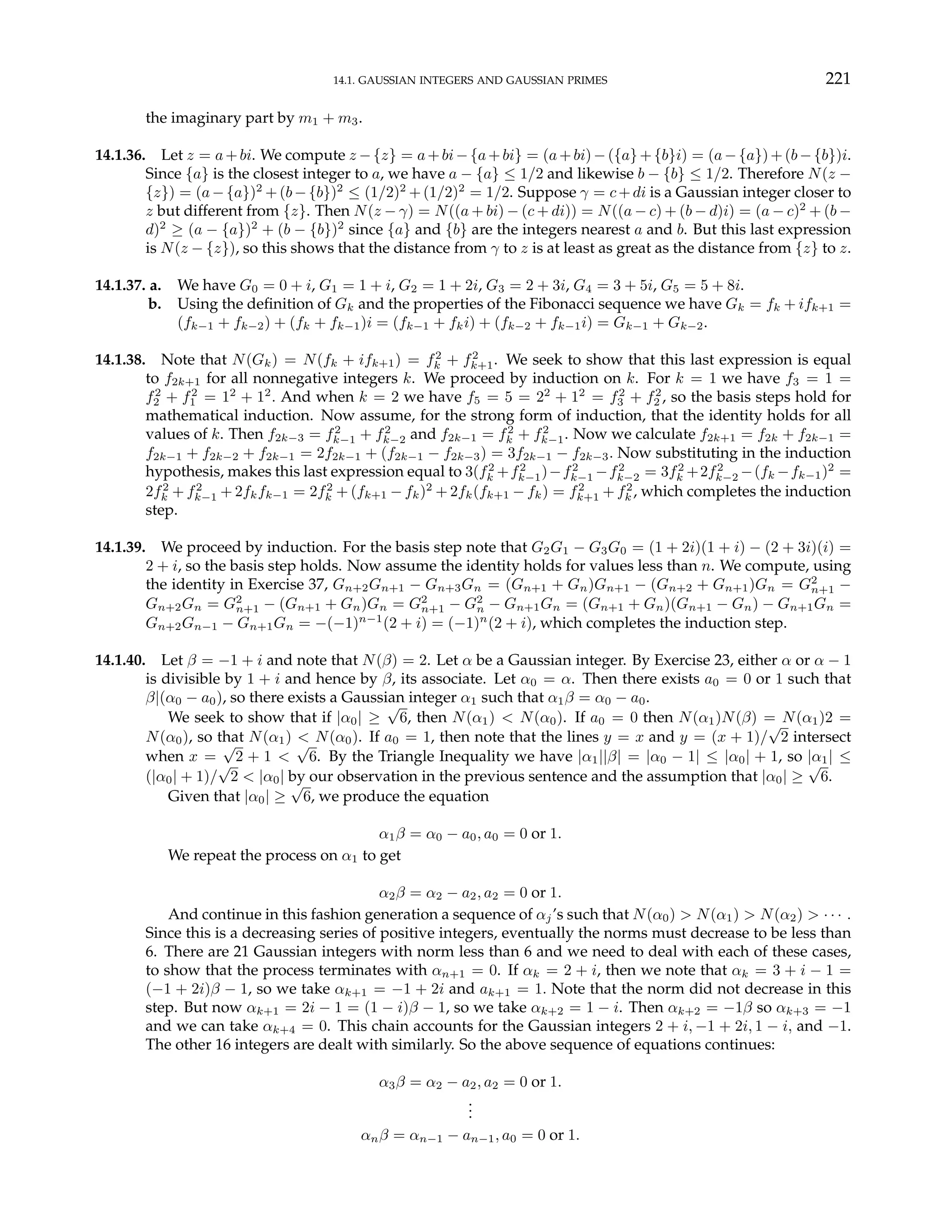 14.1. GAUSSIAN INTEGERS AND GAUSSIAN PRIMES 221
the imaginary part by m1 + m3.
14.1.36. Let z = a+bi. We compute z −{z} = a+bi−{a+bi} = (a+bi)−({a}+{b}i) = (a−{a})+(b−{b})i.
Since {a} is the closest integer to a, we have a − {a} ≤ 1/2 and likewise b − {b} ≤ 1/2. Therefore N(z −
{z}) = (a−{a})2
+(b−{b})2
≤ (1/2)2
+(1/2)2
= 1/2. Suppose γ = c+di is a Gaussian integer closer to
z but different from {z}. Then N(z − γ) = N((a + bi) − (c + di)) = N((a − c) + (b − d)i) = (a − c)2
+ (b −
d)2
≥ (a − {a})2
+ (b − {b})2
since {a} and {b} are the integers nearest a and b. But this last expression
is N(z − {z}), so this shows that the distance from γ to z is at least as great as the distance from {z} to z.
14.1.37. a. We have G0 = 0 + i, G1 = 1 + i, G2 = 1 + 2i, G3 = 2 + 3i, G4 = 3 + 5i, G5 = 5 + 8i.
b. Using the definition of Gk and the properties of the Fibonacci sequence we have Gk = fk + ifk+1 =
(fk−1 + fk−2) + (fk + fk−1)i = (fk−1 + fki) + (fk−2 + fk−1i) = Gk−1 + Gk−2.
14.1.38. Note that N(Gk) = N(fk + ifk+1) = f2
k + f2
k+1. We seek to show that this last expression is equal
to f2k+1 for all nonnegative integers k. We proceed by induction on k. For k = 1 we have f3 = 1 =
f2
2 + f2
1 = 12
+ 12
. And when k = 2 we have f5 = 5 = 22
+ 12
= f2
3 + f2
2 , so the basis steps hold for
mathematical induction. Now assume, for the strong form of induction, that the identity holds for all
values of k. Then f2k−3 = f2
k−1 + f2
k−2 and f2k−1 = f2
k + f2
k−1. Now we calculate f2k+1 = f2k + f2k−1 =
f2k−1 + f2k−2 + f2k−1 = 2f2k−1 + (f2k−1 − f2k−3) = 3f2k−1 − f2k−3. Now substituting in the induction
hypothesis, makes this last expression equal to 3(f2
k +f2
k−1)−f2
k−1 −f2
k−2 = 3f2
k +2f2
k−2 −(fk −fk−1)2
=
2f2
k + f2
k−1 + 2fkfk−1 = 2f2
k + (fk+1 − fk)2
+ 2fk(fk+1 − fk) = f2
k+1 + f2
k , which completes the induction
step.
14.1.39. We proceed by induction. For the basis step note that G2G1 − G3G0 = (1 + 2i)(1 + i) − (2 + 3i)(i) =
2 + i, so the basis step holds. Now assume the identity holds for values less than n. We compute, using
the identity in Exercise 37, Gn+2Gn+1 − Gn+3Gn = (Gn+1 + Gn)Gn+1 − (Gn+2 + Gn+1)Gn = G2
n+1 −
Gn+2Gn = G2
n+1 − (Gn+1 + Gn)Gn = G2
n+1 − G2
n − Gn+1Gn = (Gn+1 + Gn)(Gn+1 − Gn) − Gn+1Gn =
Gn+2Gn−1 − Gn+1Gn = −(−1)n−1
(2 + i) = (−1)n
(2 + i), which completes the induction step.
14.1.40. Let β = −1 + i and note that N(β) = 2. Let α be a Gaussian integer. By Exercise 23, either α or α − 1
is divisible by 1 + i and hence by β, its associate. Let α0 = α. Then there exists a0 = 0 or 1 such that
β|(α0 − a0), so there exists a Gaussian integer α1 such that α1β = α0 − a0.
We seek to show that if |α0| ≥
√
6, then N(α1) < N(α0). If a0 = 0 then N(α1)N(β) = N(α1)2 =
N(α0), so that N(α1) < N(α0). If a0 = 1, then note that the lines y = x and y = (x + 1)/
√
2 intersect
when x =
√
2 + 1 <
√
6. By the Triangle Inequality we have |α1||β| = |α0 − 1| ≤ |α0| + 1, so |α1| ≤
(|α0| + 1)/
√
2 < |α0| by our observation in the previous sentence and the assumption that |α0| ≥
√
6.
Given that |α0| ≥
√
6, we produce the equation
α1β = α0 − a0, a0 = 0 or 1.
We repeat the process on α1 to get
α2β = α2 − a2, a2 = 0 or 1.
And continue in this fashion generation a sequence of αj’s such that N(α0) > N(α1) > N(α2) > · · · .
Since this is a decreasing series of positive integers, eventually the norms must decrease to be less than
6. There are 21 Gaussian integers with norm less than 6 and we need to deal with each of these cases,
to show that the process terminates with αn+1 = 0. If αk = 2 + i, then we note that αk = 3 + i − 1 =
(−1 + 2i)β − 1, so we take αk+1 = −1 + 2i and ak+1 = 1. Note that the norm did not decrease in this
step. But now αk+1 = 2i − 1 = (1 − i)β − 1, so we take αk+2 = 1 − i. Then αk+2 = −1β so αk+3 = −1
and we can take αk+4 = 0. This chain accounts for the Gaussian integers 2 + i, −1 + 2i, 1 − i, and −1.
The other 16 integers are dealt with similarly. So the above sequence of equations continues:
α3β = α2 − a2, a2 = 0 or 1.
.
.
.
αnβ = αn−1 − an−1, a0 = 0 or 1.
 