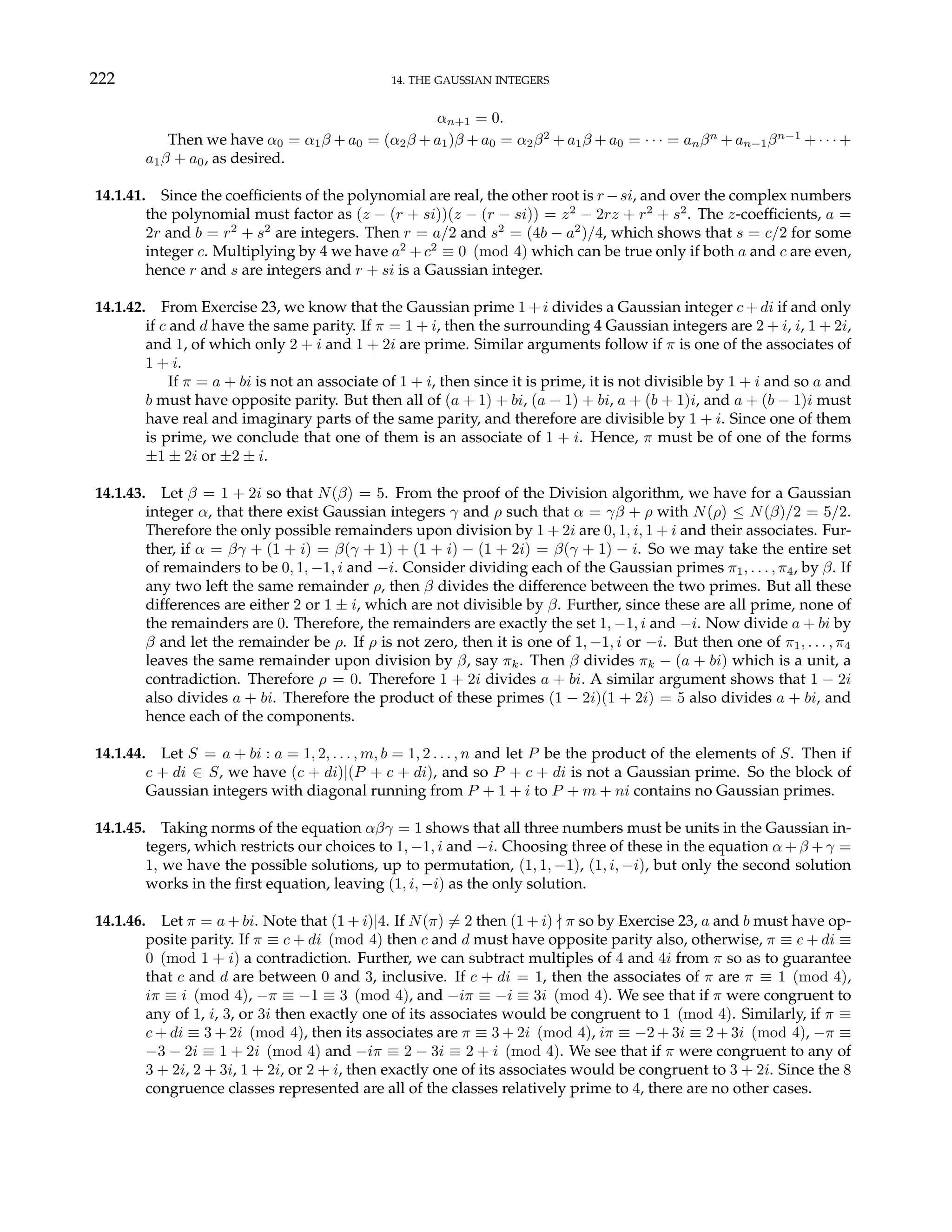 222 14. THE GAUSSIAN INTEGERS
αn+1 = 0.
Then we have α0 = α1β + a0 = (α2β + a1)β + a0 = α2β2
+ a1β + a0 = · · · = anβn
+ an−1βn−1
+ · · · +
a1β + a0, as desired.
14.1.41. Since the coefficients of the polynomial are real, the other root is r−si, and over the complex numbers
the polynomial must factor as (z − (r + si))(z − (r − si)) = z2
− 2rz + r2
+ s2
. The z-coefficients, a =
2r and b = r2
+ s2
are integers. Then r = a/2 and s2
= (4b − a2
)/4, which shows that s = c/2 for some
integer c. Multiplying by 4 we have a2
+ c2
≡ 0 (mod 4) which can be true only if both a and c are even,
hence r and s are integers and r + si is a Gaussian integer.
14.1.42. From Exercise 23, we know that the Gaussian prime 1 + i divides a Gaussian integer c + di if and only
if c and d have the same parity. If π = 1 + i, then the surrounding 4 Gaussian integers are 2 + i, i, 1 + 2i,
and 1, of which only 2 + i and 1 + 2i are prime. Similar arguments follow if π is one of the associates of
1 + i.
If π = a + bi is not an associate of 1 + i, then since it is prime, it is not divisible by 1 + i and so a and
b must have opposite parity. But then all of (a + 1) + bi, (a − 1) + bi, a + (b + 1)i, and a + (b − 1)i must
have real and imaginary parts of the same parity, and therefore are divisible by 1 + i. Since one of them
is prime, we conclude that one of them is an associate of 1 + i. Hence, π must be of one of the forms
±1 ± 2i or ±2 ± i.
14.1.43. Let β = 1 + 2i so that N(β) = 5. From the proof of the Division algorithm, we have for a Gaussian
integer α, that there exist Gaussian integers γ and ρ such that α = γβ + ρ with N(ρ) ≤ N(β)/2 = 5/2.
Therefore the only possible remainders upon division by 1 + 2i are 0, 1, i, 1 + i and their associates. Fur-
ther, if α = βγ + (1 + i) = β(γ + 1) + (1 + i) − (1 + 2i) = β(γ + 1) − i. So we may take the entire set
of remainders to be 0, 1, −1, i and −i. Consider dividing each of the Gaussian primes π1, . . . , π4, by β. If
any two left the same remainder ρ, then β divides the difference between the two primes. But all these
differences are either 2 or 1 ± i, which are not divisible by β. Further, since these are all prime, none of
the remainders are 0. Therefore, the remainders are exactly the set 1, −1, i and −i. Now divide a + bi by
β and let the remainder be ρ. If ρ is not zero, then it is one of 1, −1, i or −i. But then one of π1, . . . , π4
leaves the same remainder upon division by β, say πk. Then β divides πk − (a + bi) which is a unit, a
contradiction. Therefore ρ = 0. Therefore 1 + 2i divides a + bi. A similar argument shows that 1 − 2i
also divides a + bi. Therefore the product of these primes (1 − 2i)(1 + 2i) = 5 also divides a + bi, and
hence each of the components.
14.1.44. Let S = a + bi : a = 1, 2, . . . , m, b = 1, 2 . . . , n and let P be the product of the elements of S. Then if
c + di ∈ S, we have (c + di)|(P + c + di), and so P + c + di is not a Gaussian prime. So the block of
Gaussian integers with diagonal running from P + 1 + i to P + m + ni contains no Gaussian primes.
14.1.45. Taking norms of the equation αβγ = 1 shows that all three numbers must be units in the Gaussian in-
tegers, which restricts our choices to 1, −1, i and −i. Choosing three of these in the equation α + β + γ =
1, we have the possible solutions, up to permutation, (1, 1, −1), (1, i, −i), but only the second solution
works in the first equation, leaving (1, i, −i) as the only solution.
14.1.46. Let π = a + bi. Note that (1 + i)|4. If N(π) 6= 2 then (1 + i) - π so by Exercise 23, a and b must have op-
posite parity. If π ≡ c + di (mod 4) then c and d must have opposite parity also, otherwise, π ≡ c + di ≡
0 (mod 1 + i) a contradiction. Further, we can subtract multiples of 4 and 4i from π so as to guarantee
that c and d are between 0 and 3, inclusive. If c + di = 1, then the associates of π are π ≡ 1 (mod 4),
iπ ≡ i (mod 4), −π ≡ −1 ≡ 3 (mod 4), and −iπ ≡ −i ≡ 3i (mod 4). We see that if π were congruent to
any of 1, i, 3, or 3i then exactly one of its associates would be congruent to 1 (mod 4). Similarly, if π ≡
c + di ≡ 3 + 2i (mod 4), then its associates are π ≡ 3 + 2i (mod 4), iπ ≡ −2 + 3i ≡ 2 + 3i (mod 4), −π ≡
−3 − 2i ≡ 1 + 2i (mod 4) and −iπ ≡ 2 − 3i ≡ 2 + i (mod 4). We see that if π were congruent to any of
3 + 2i, 2 + 3i, 1 + 2i, or 2 + i, then exactly one of its associates would be congruent to 3 + 2i. Since the 8
congruence classes represented are all of the classes relatively prime to 4, there are no other cases.
 