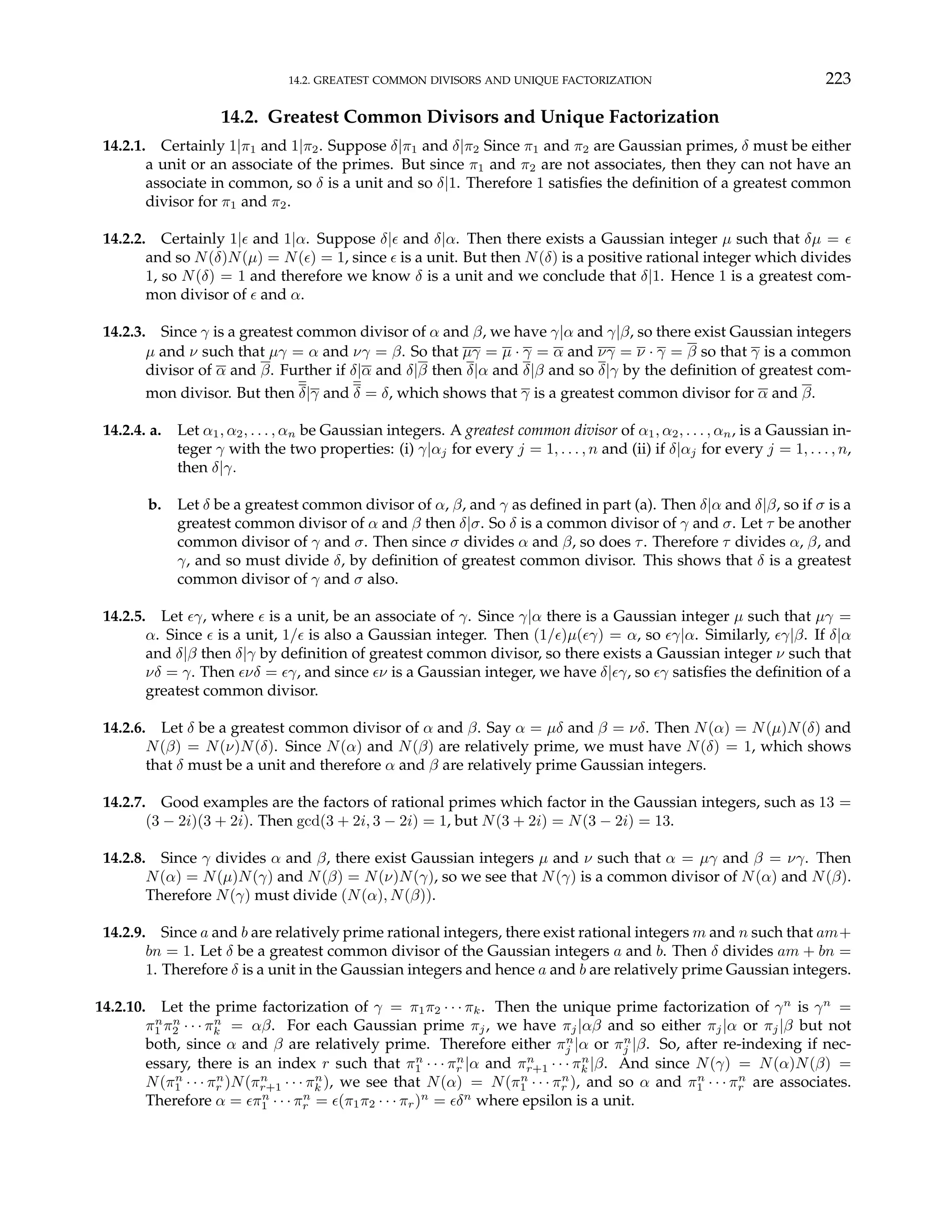 14.2. GREATEST COMMON DIVISORS AND UNIQUE FACTORIZATION 223
14.2. Greatest Common Divisors and Unique Factorization
14.2.1. Certainly 1|π1 and 1|π2. Suppose δ|π1 and δ|π2 Since π1 and π2 are Gaussian primes, δ must be either
a unit or an associate of the primes. But since π1 and π2 are not associates, then they can not have an
associate in common, so δ is a unit and so δ|1. Therefore 1 satisfies the definition of a greatest common
divisor for π1 and π2.
14.2.2. Certainly 1|² and 1|α. Suppose δ|² and δ|α. Then there exists a Gaussian integer µ such that δµ = ²
and so N(δ)N(µ) = N(²) = 1, since ² is a unit. But then N(δ) is a positive rational integer which divides
1, so N(δ) = 1 and therefore we know δ is a unit and we conclude that δ|1. Hence 1 is a greatest com-
mon divisor of ² and α.
14.2.3. Since γ is a greatest common divisor of α and β, we have γ|α and γ|β, so there exist Gaussian integers
µ and ν such that µγ = α and νγ = β. So that µγ = µ · γ = α and νγ = ν · γ = β so that γ is a common
divisor of α and β. Further if δ|α and δ|β then δ|α and δ|β and so δ|γ by the definition of greatest com-
mon divisor. But then δ|γ and δ = δ, which shows that γ is a greatest common divisor for α and β.
14.2.4. a. Let α1, α2, . . . , αn be Gaussian integers. A greatest common divisor of α1, α2, . . . , αn, is a Gaussian in-
teger γ with the two properties: (i) γ|αj for every j = 1, . . . , n and (ii) if δ|αj for every j = 1, . . . , n,
then δ|γ.
b. Let δ be a greatest common divisor of α, β, and γ as defined in part (a). Then δ|α and δ|β, so if σ is a
greatest common divisor of α and β then δ|σ. So δ is a common divisor of γ and σ. Let τ be another
common divisor of γ and σ. Then since σ divides α and β, so does τ. Therefore τ divides α, β, and
γ, and so must divide δ, by definition of greatest common divisor. This shows that δ is a greatest
common divisor of γ and σ also.
14.2.5. Let ²γ, where ² is a unit, be an associate of γ. Since γ|α there is a Gaussian integer µ such that µγ =
α. Since ² is a unit, 1/² is also a Gaussian integer. Then (1/²)µ(²γ) = α, so ²γ|α. Similarly, ²γ|β. If δ|α
and δ|β then δ|γ by definition of greatest common divisor, so there exists a Gaussian integer ν such that
νδ = γ. Then ²νδ = ²γ, and since ²ν is a Gaussian integer, we have δ|²γ, so ²γ satisfies the definition of a
greatest common divisor.
14.2.6. Let δ be a greatest common divisor of α and β. Say α = µδ and β = νδ. Then N(α) = N(µ)N(δ) and
N(β) = N(ν)N(δ). Since N(α) and N(β) are relatively prime, we must have N(δ) = 1, which shows
that δ must be a unit and therefore α and β are relatively prime Gaussian integers.
14.2.7. Good examples are the factors of rational primes which factor in the Gaussian integers, such as 13 =
(3 − 2i)(3 + 2i). Then gcd(3 + 2i, 3 − 2i) = 1, but N(3 + 2i) = N(3 − 2i) = 13.
14.2.8. Since γ divides α and β, there exist Gaussian integers µ and ν such that α = µγ and β = νγ. Then
N(α) = N(µ)N(γ) and N(β) = N(ν)N(γ), so we see that N(γ) is a common divisor of N(α) and N(β).
Therefore N(γ) must divide (N(α), N(β)).
14.2.9. Since a and b are relatively prime rational integers, there exist rational integers m and n such that am+
bn = 1. Let δ be a greatest common divisor of the Gaussian integers a and b. Then δ divides am + bn =
1. Therefore δ is a unit in the Gaussian integers and hence a and b are relatively prime Gaussian integers.
14.2.10. Let the prime factorization of γ = π1π2 · · · πk. Then the unique prime factorization of γn
is γn
=
πn
1 πn
2 · · · πn
k = αβ. For each Gaussian prime πj, we have πj|αβ and so either πj|α or πj|β but not
both, since α and β are relatively prime. Therefore either πn
j |α or πn
j |β. So, after re-indexing if nec-
essary, there is an index r such that πn
1 · · · πn
r |α and πn
r+1 · · · πn
k |β. And since N(γ) = N(α)N(β) =
N(πn
1 · · · πn
r )N(πn
r+1 · · · πn
k ), we see that N(α) = N(πn
1 · · · πn
r ), and so α and πn
1 · · · πn
r are associates.
Therefore α = ²πn
1 · · · πn
r = ²(π1π2 · · · πr)n
= ²δn
where epsilon is a unit.
 