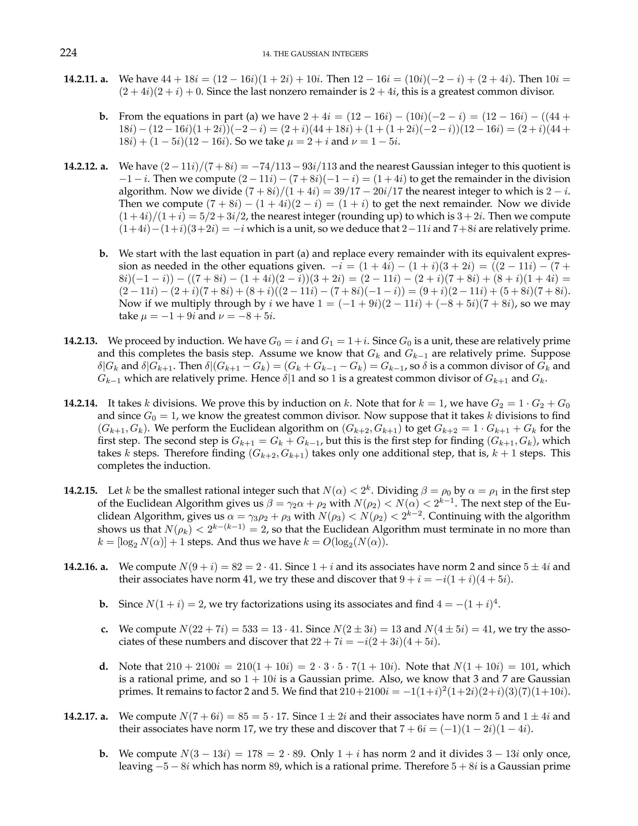 224 14. THE GAUSSIAN INTEGERS
14.2.11. a. We have 44 + 18i = (12 − 16i)(1 + 2i) + 10i. Then 12 − 16i = (10i)(−2 − i) + (2 + 4i). Then 10i =
(2 + 4i)(2 + i) + 0. Since the last nonzero remainder is 2 + 4i, this is a greatest common divisor.
b. From the equations in part (a) we have 2 + 4i = (12 − 16i) − (10i)(−2 − i) = (12 − 16i) − ((44 +
18i) − (12 − 16i)(1 + 2i))(−2 − i) = (2 + i)(44 + 18i) + (1 + (1 + 2i)(−2 − i))(12 − 16i) = (2 + i)(44 +
18i) + (1 − 5i)(12 − 16i). So we take µ = 2 + i and ν = 1 − 5i.
14.2.12. a. We have (2 − 11i)/(7 + 8i) = −74/113 − 93i/113 and the nearest Gaussian integer to this quotient is
−1 − i. Then we compute (2 − 11i) − (7 + 8i)(−1 − i) = (1 + 4i) to get the remainder in the division
algorithm. Now we divide (7 + 8i)/(1 + 4i) = 39/17 − 20i/17 the nearest integer to which is 2 − i.
Then we compute (7 + 8i) − (1 + 4i)(2 − i) = (1 + i) to get the next remainder. Now we divide
(1 + 4i)/(1 + i) = 5/2 + 3i/2, the nearest integer (rounding up) to which is 3 + 2i. Then we compute
(1+4i)−(1+i)(3+2i) = −i which is a unit, so we deduce that 2−11i and 7+8i are relatively prime.
b. We start with the last equation in part (a) and replace every remainder with its equivalent expres-
sion as needed in the other equations given. −i = (1 + 4i) − (1 + i)(3 + 2i) = ((2 − 11i) − (7 +
8i)(−1 − i)) − ((7 + 8i) − (1 + 4i)(2 − i))(3 + 2i) = (2 − 11i) − (2 + i)(7 + 8i) + (8 + i)(1 + 4i) =
(2 − 11i) − (2 + i)(7 + 8i) + (8 + i)((2 − 11i) − (7 + 8i)(−1 − i)) = (9 + i)(2 − 11i) + (5 + 8i)(7 + 8i).
Now if we multiply through by i we have 1 = (−1 + 9i)(2 − 11i) + (−8 + 5i)(7 + 8i), so we may
take µ = −1 + 9i and ν = −8 + 5i.
14.2.13. We proceed by induction. We have G0 = i and G1 = 1+i. Since G0 is a unit, these are relatively prime
and this completes the basis step. Assume we know that Gk and Gk−1 are relatively prime. Suppose
δ|Gk and δ|Gk+1. Then δ|(Gk+1 − Gk) = (Gk + Gk−1 − Gk) = Gk−1, so δ is a common divisor of Gk and
Gk−1 which are relatively prime. Hence δ|1 and so 1 is a greatest common divisor of Gk+1 and Gk.
14.2.14. It takes k divisions. We prove this by induction on k. Note that for k = 1, we have G2 = 1 · G2 + G0
and since G0 = 1, we know the greatest common divisor. Now suppose that it takes k divisions to find
(Gk+1, Gk). We perform the Euclidean algorithm on (Gk+2, Gk+1) to get Gk+2 = 1 · Gk+1 + Gk for the
first step. The second step is Gk+1 = Gk + Gk−1, but this is the first step for finding (Gk+1, Gk), which
takes k steps. Therefore finding (Gk+2, Gk+1) takes only one additional step, that is, k + 1 steps. This
completes the induction.
14.2.15. Let k be the smallest rational integer such that N(α) < 2k
. Dividing β = ρ0 by α = ρ1 in the first step
of the Euclidean Algorithm gives us β = γ2α + ρ2 with N(ρ2) < N(α) < 2k−1
. The next step of the Eu-
clidean Algorithm, gives us α = γ3ρ2 + ρ3 with N(ρ3) < N(ρ2) < 2k−2
. Continuing with the algorithm
shows us that N(ρk) < 2k−(k−1)
= 2, so that the Euclidean Algorithm must terminate in no more than
k = [log2 N(α)] + 1 steps. And thus we have k = O(log2(N(α)).
14.2.16. a. We compute N(9 + i) = 82 = 2 · 41. Since 1 + i and its associates have norm 2 and since 5 ± 4i and
their associates have norm 41, we try these and discover that 9 + i = −i(1 + i)(4 + 5i).
b. Since N(1 + i) = 2, we try factorizations using its associates and find 4 = −(1 + i)4
.
c. We compute N(22 + 7i) = 533 = 13 · 41. Since N(2 ± 3i) = 13 and N(4 ± 5i) = 41, we try the asso-
ciates of these numbers and discover that 22 + 7i = −i(2 + 3i)(4 + 5i).
d. Note that 210 + 2100i = 210(1 + 10i) = 2 · 3 · 5 · 7(1 + 10i). Note that N(1 + 10i) = 101, which
is a rational prime, and so 1 + 10i is a Gaussian prime. Also, we know that 3 and 7 are Gaussian
primes. It remains to factor 2 and 5. We find that 210+2100i = −1(1+i)2
(1+2i)(2+i)(3)(7)(1+10i).
14.2.17. a. We compute N(7 + 6i) = 85 = 5 · 17. Since 1 ± 2i and their associates have norm 5 and 1 ± 4i and
their associates have norm 17, we try these and discover that 7 + 6i = (−1)(1 − 2i)(1 − 4i).
b. We compute N(3 − 13i) = 178 = 2 · 89. Only 1 + i has norm 2 and it divides 3 − 13i only once,
leaving −5 − 8i which has norm 89, which is a rational prime. Therefore 5 + 8i is a Gaussian prime
 