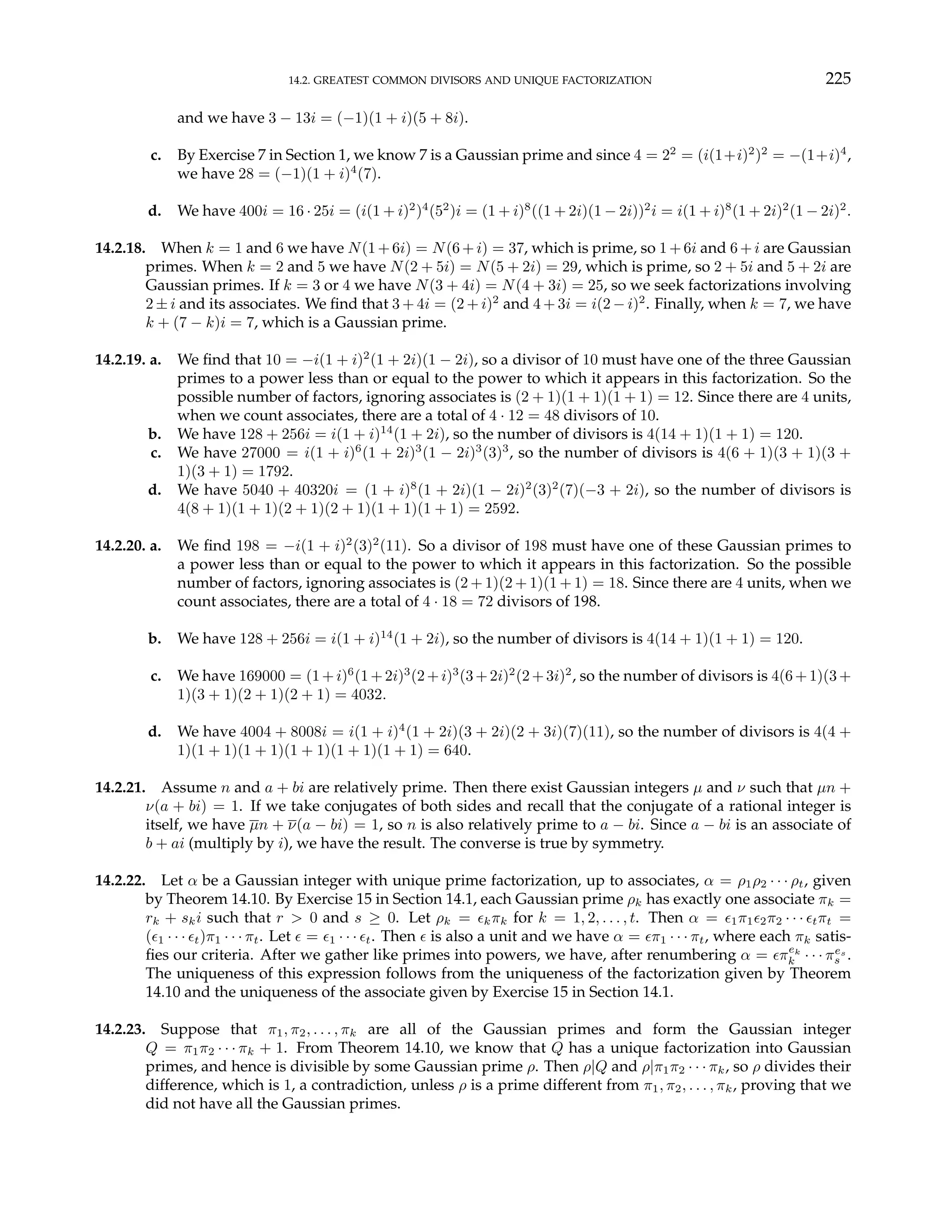 14.2. GREATEST COMMON DIVISORS AND UNIQUE FACTORIZATION 225
and we have 3 − 13i = (−1)(1 + i)(5 + 8i).
c. By Exercise 7 in Section 1, we know 7 is a Gaussian prime and since 4 = 22
= (i(1+i)2
)2
= −(1+i)4
,
we have 28 = (−1)(1 + i)4
(7).
d. We have 400i = 16 · 25i = (i(1 + i)2
)4
(52
)i = (1 + i)8
((1 + 2i)(1 − 2i))2
i = i(1 + i)8
(1 + 2i)2
(1 − 2i)2
.
14.2.18. When k = 1 and 6 we have N(1+6i) = N(6+i) = 37, which is prime, so 1+6i and 6+i are Gaussian
primes. When k = 2 and 5 we have N(2 + 5i) = N(5 + 2i) = 29, which is prime, so 2 + 5i and 5 + 2i are
Gaussian primes. If k = 3 or 4 we have N(3 + 4i) = N(4 + 3i) = 25, so we seek factorizations involving
2 ± i and its associates. We find that 3 + 4i = (2 + i)2
and 4 + 3i = i(2 − i)2
. Finally, when k = 7, we have
k + (7 − k)i = 7, which is a Gaussian prime.
14.2.19. a. We find that 10 = −i(1 + i)2
(1 + 2i)(1 − 2i), so a divisor of 10 must have one of the three Gaussian
primes to a power less than or equal to the power to which it appears in this factorization. So the
possible number of factors, ignoring associates is (2 + 1)(1 + 1)(1 + 1) = 12. Since there are 4 units,
when we count associates, there are a total of 4 · 12 = 48 divisors of 10.
b. We have 128 + 256i = i(1 + i)14
(1 + 2i), so the number of divisors is 4(14 + 1)(1 + 1) = 120.
c. We have 27000 = i(1 + i)6
(1 + 2i)3
(1 − 2i)3
(3)3
, so the number of divisors is 4(6 + 1)(3 + 1)(3 +
1)(3 + 1) = 1792.
d. We have 5040 + 40320i = (1 + i)8
(1 + 2i)(1 − 2i)2
(3)2
(7)(−3 + 2i), so the number of divisors is
4(8 + 1)(1 + 1)(2 + 1)(2 + 1)(1 + 1)(1 + 1) = 2592.
14.2.20. a. We find 198 = −i(1 + i)2
(3)2
(11). So a divisor of 198 must have one of these Gaussian primes to
a power less than or equal to the power to which it appears in this factorization. So the possible
number of factors, ignoring associates is (2 + 1)(2 + 1)(1 + 1) = 18. Since there are 4 units, when we
count associates, there are a total of 4 · 18 = 72 divisors of 198.
b. We have 128 + 256i = i(1 + i)14
(1 + 2i), so the number of divisors is 4(14 + 1)(1 + 1) = 120.
c. We have 169000 = (1+i)6
(1+2i)3
(2+i)3
(3+2i)2
(2+3i)2
, so the number of divisors is 4(6+1)(3+
1)(3 + 1)(2 + 1)(2 + 1) = 4032.
d. We have 4004 + 8008i = i(1 + i)4
(1 + 2i)(3 + 2i)(2 + 3i)(7)(11), so the number of divisors is 4(4 +
1)(1 + 1)(1 + 1)(1 + 1)(1 + 1)(1 + 1) = 640.
14.2.21. Assume n and a + bi are relatively prime. Then there exist Gaussian integers µ and ν such that µn +
ν(a + bi) = 1. If we take conjugates of both sides and recall that the conjugate of a rational integer is
itself, we have µn + ν(a − bi) = 1, so n is also relatively prime to a − bi. Since a − bi is an associate of
b + ai (multiply by i), we have the result. The converse is true by symmetry.
14.2.22. Let α be a Gaussian integer with unique prime factorization, up to associates, α = ρ1ρ2 · · · ρt, given
by Theorem 14.10. By Exercise 15 in Section 14.1, each Gaussian prime ρk has exactly one associate πk =
rk + ski such that r > 0 and s ≥ 0. Let ρk = ²kπk for k = 1, 2, . . . , t. Then α = ²1π1²2π2 · · · ²tπt =
(²1 · · · ²t)π1 · · · πt. Let ² = ²1 · · · ²t. Then ² is also a unit and we have α = ²π1 · · · πt, where each πk satis-
fies our criteria. After we gather like primes into powers, we have, after renumbering α = ²πek
k · · · πes
s .
The uniqueness of this expression follows from the uniqueness of the factorization given by Theorem
14.10 and the uniqueness of the associate given by Exercise 15 in Section 14.1.
14.2.23. Suppose that π1, π2, . . . , πk are all of the Gaussian primes and form the Gaussian integer
Q = π1π2 · · · πk + 1. From Theorem 14.10, we know that Q has a unique factorization into Gaussian
primes, and hence is divisible by some Gaussian prime ρ. Then ρ|Q and ρ|π1π2 · · · πk, so ρ divides their
difference, which is 1, a contradiction, unless ρ is a prime different from π1, π2, . . . , πk, proving that we
did not have all the Gaussian primes.
 