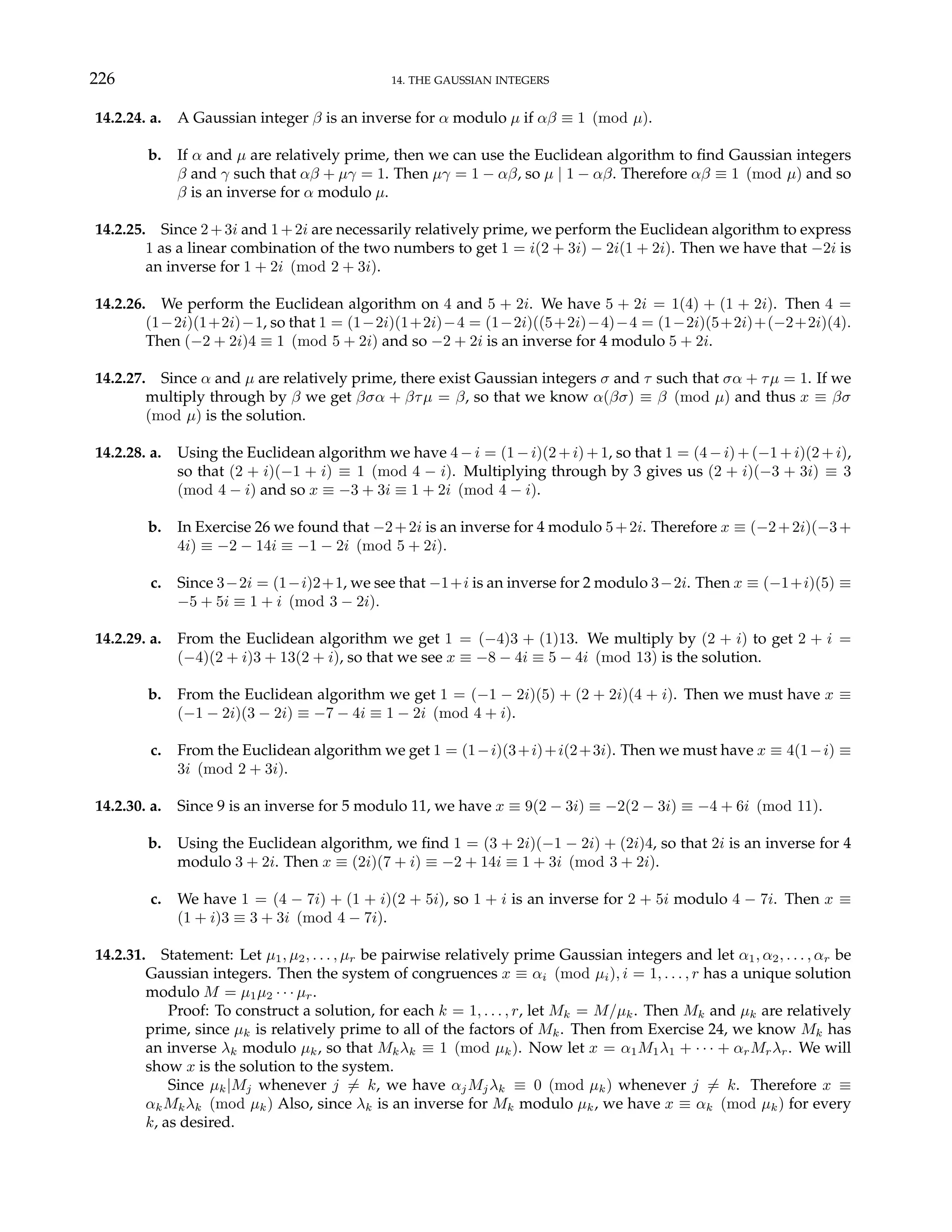 226 14. THE GAUSSIAN INTEGERS
14.2.24. a. A Gaussian integer β is an inverse for α modulo µ if αβ ≡ 1 (mod µ).
b. If α and µ are relatively prime, then we can use the Euclidean algorithm to find Gaussian integers
β and γ such that αβ + µγ = 1. Then µγ = 1 − αβ, so µ | 1 − αβ. Therefore αβ ≡ 1 (mod µ) and so
β is an inverse for α modulo µ.
14.2.25. Since 2+3i and 1+2i are necessarily relatively prime, we perform the Euclidean algorithm to express
1 as a linear combination of the two numbers to get 1 = i(2 + 3i) − 2i(1 + 2i). Then we have that −2i is
an inverse for 1 + 2i (mod 2 + 3i).
14.2.26. We perform the Euclidean algorithm on 4 and 5 + 2i. We have 5 + 2i = 1(4) + (1 + 2i). Then 4 =
(1−2i)(1+2i)−1, so that 1 = (1−2i)(1+2i)−4 = (1−2i)((5+2i)−4)−4 = (1−2i)(5+2i)+(−2+2i)(4).
Then (−2 + 2i)4 ≡ 1 (mod 5 + 2i) and so −2 + 2i is an inverse for 4 modulo 5 + 2i.
14.2.27. Since α and µ are relatively prime, there exist Gaussian integers σ and τ such that σα + τµ = 1. If we
multiply through by β we get βσα + βτµ = β, so that we know α(βσ) ≡ β (mod µ) and thus x ≡ βσ
(mod µ) is the solution.
14.2.28. a. Using the Euclidean algorithm we have 4−i = (1−i)(2+i)+1, so that 1 = (4−i)+(−1+i)(2+i),
so that (2 + i)(−1 + i) ≡ 1 (mod 4 − i). Multiplying through by 3 gives us (2 + i)(−3 + 3i) ≡ 3
(mod 4 − i) and so x ≡ −3 + 3i ≡ 1 + 2i (mod 4 − i).
b. In Exercise 26 we found that −2+2i is an inverse for 4 modulo 5+2i. Therefore x ≡ (−2+2i)(−3+
4i) ≡ −2 − 14i ≡ −1 − 2i (mod 5 + 2i).
c. Since 3−2i = (1−i)2+1, we see that −1+i is an inverse for 2 modulo 3−2i. Then x ≡ (−1+i)(5) ≡
−5 + 5i ≡ 1 + i (mod 3 − 2i).
14.2.29. a. From the Euclidean algorithm we get 1 = (−4)3 + (1)13. We multiply by (2 + i) to get 2 + i =
(−4)(2 + i)3 + 13(2 + i), so that we see x ≡ −8 − 4i ≡ 5 − 4i (mod 13) is the solution.
b. From the Euclidean algorithm we get 1 = (−1 − 2i)(5) + (2 + 2i)(4 + i). Then we must have x ≡
(−1 − 2i)(3 − 2i) ≡ −7 − 4i ≡ 1 − 2i (mod 4 + i).
c. From the Euclidean algorithm we get 1 = (1−i)(3+i)+i(2+3i). Then we must have x ≡ 4(1−i) ≡
3i (mod 2 + 3i).
14.2.30. a. Since 9 is an inverse for 5 modulo 11, we have x ≡ 9(2 − 3i) ≡ −2(2 − 3i) ≡ −4 + 6i (mod 11).
b. Using the Euclidean algorithm, we find 1 = (3 + 2i)(−1 − 2i) + (2i)4, so that 2i is an inverse for 4
modulo 3 + 2i. Then x ≡ (2i)(7 + i) ≡ −2 + 14i ≡ 1 + 3i (mod 3 + 2i).
c. We have 1 = (4 − 7i) + (1 + i)(2 + 5i), so 1 + i is an inverse for 2 + 5i modulo 4 − 7i. Then x ≡
(1 + i)3 ≡ 3 + 3i (mod 4 − 7i).
14.2.31. Statement: Let µ1, µ2, . . . , µr be pairwise relatively prime Gaussian integers and let α1, α2, . . . , αr be
Gaussian integers. Then the system of congruences x ≡ αi (mod µi), i = 1, . . . , r has a unique solution
modulo M = µ1µ2 · · · µr.
Proof: To construct a solution, for each k = 1, . . . , r, let Mk = M/µk. Then Mk and µk are relatively
prime, since µk is relatively prime to all of the factors of Mk. Then from Exercise 24, we know Mk has
an inverse λk modulo µk, so that Mkλk ≡ 1 (mod µk). Now let x = α1M1λ1 + · · · + αrMrλr. We will
show x is the solution to the system.
Since µk|Mj whenever j 6= k, we have αjMjλk ≡ 0 (mod µk) whenever j 6= k. Therefore x ≡
αkMkλk (mod µk) Also, since λk is an inverse for Mk modulo µk, we have x ≡ αk (mod µk) for every
k, as desired.
 