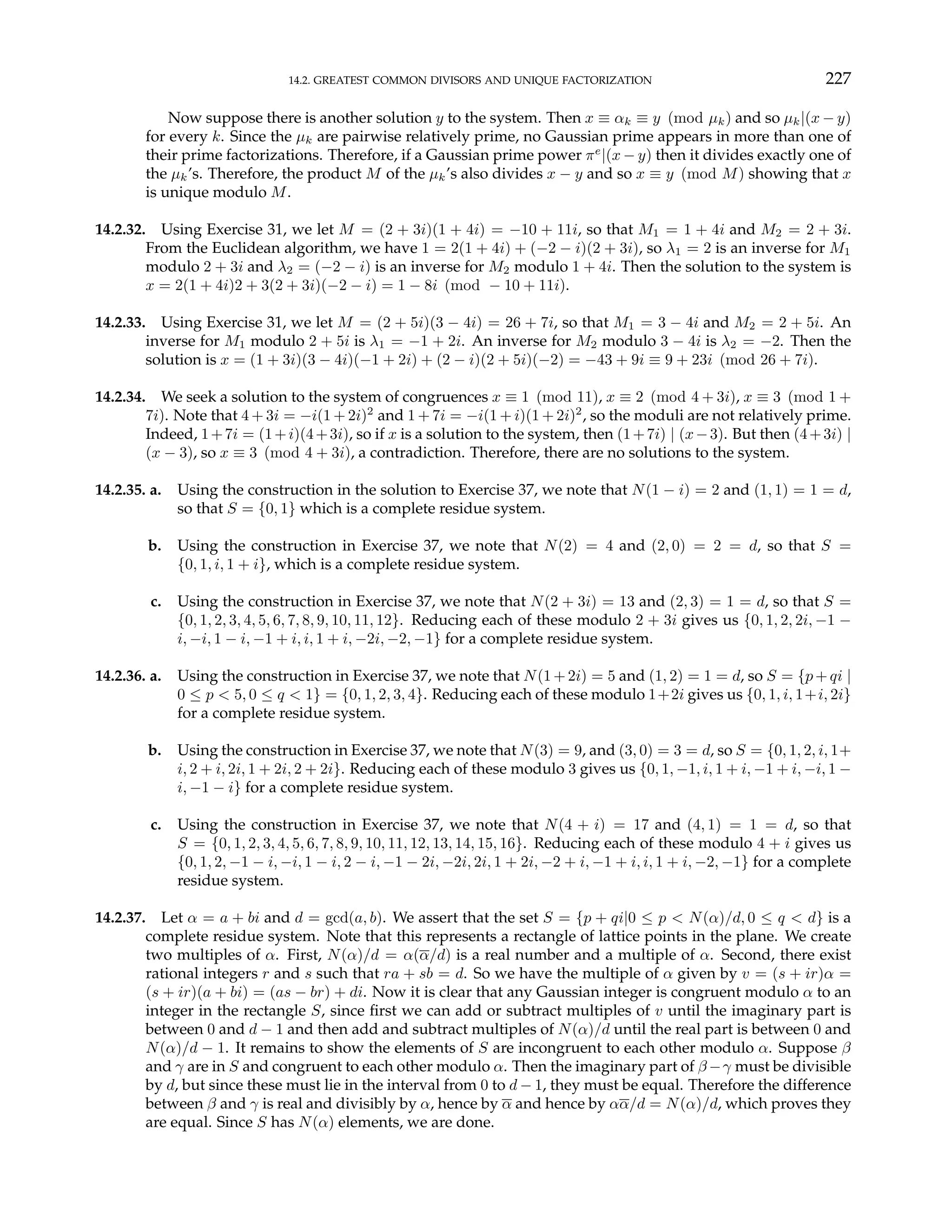14.2. GREATEST COMMON DIVISORS AND UNIQUE FACTORIZATION 227
Now suppose there is another solution y to the system. Then x ≡ αk ≡ y (mod µk) and so µk|(x − y)
for every k. Since the µk are pairwise relatively prime, no Gaussian prime appears in more than one of
their prime factorizations. Therefore, if a Gaussian prime power πe
|(x − y) then it divides exactly one of
the µk’s. Therefore, the product M of the µk’s also divides x − y and so x ≡ y (mod M) showing that x
is unique modulo M.
14.2.32. Using Exercise 31, we let M = (2 + 3i)(1 + 4i) = −10 + 11i, so that M1 = 1 + 4i and M2 = 2 + 3i.
From the Euclidean algorithm, we have 1 = 2(1 + 4i) + (−2 − i)(2 + 3i), so λ1 = 2 is an inverse for M1
modulo 2 + 3i and λ2 = (−2 − i) is an inverse for M2 modulo 1 + 4i. Then the solution to the system is
x = 2(1 + 4i)2 + 3(2 + 3i)(−2 − i) = 1 − 8i (mod − 10 + 11i).
14.2.33. Using Exercise 31, we let M = (2 + 5i)(3 − 4i) = 26 + 7i, so that M1 = 3 − 4i and M2 = 2 + 5i. An
inverse for M1 modulo 2 + 5i is λ1 = −1 + 2i. An inverse for M2 modulo 3 − 4i is λ2 = −2. Then the
solution is x = (1 + 3i)(3 − 4i)(−1 + 2i) + (2 − i)(2 + 5i)(−2) = −43 + 9i ≡ 9 + 23i (mod 26 + 7i).
14.2.34. We seek a solution to the system of congruences x ≡ 1 (mod 11), x ≡ 2 (mod 4 + 3i), x ≡ 3 (mod 1 +
7i). Note that 4 + 3i = −i(1 + 2i)2
and 1 + 7i = −i(1 + i)(1 + 2i)2
, so the moduli are not relatively prime.
Indeed, 1+7i = (1+i)(4+3i), so if x is a solution to the system, then (1+7i) | (x−3). But then (4+3i) |
(x − 3), so x ≡ 3 (mod 4 + 3i), a contradiction. Therefore, there are no solutions to the system.
14.2.35. a. Using the construction in the solution to Exercise 37, we note that N(1 − i) = 2 and (1, 1) = 1 = d,
so that S = {0, 1} which is a complete residue system.
b. Using the construction in Exercise 37, we note that N(2) = 4 and (2, 0) = 2 = d, so that S =
{0, 1, i, 1 + i}, which is a complete residue system.
c. Using the construction in Exercise 37, we note that N(2 + 3i) = 13 and (2, 3) = 1 = d, so that S =
{0, 1, 2, 3, 4, 5, 6, 7, 8, 9, 10, 11, 12}. Reducing each of these modulo 2 + 3i gives us {0, 1, 2, 2i, −1 −
i, −i, 1 − i, −1 + i, i, 1 + i, −2i, −2, −1} for a complete residue system.
14.2.36. a. Using the construction in Exercise 37, we note that N(1+2i) = 5 and (1, 2) = 1 = d, so S = {p+qi |
0 ≤ p < 5, 0 ≤ q < 1} = {0, 1, 2, 3, 4}. Reducing each of these modulo 1+2i gives us {0, 1, i, 1+i, 2i}
for a complete residue system.
b. Using the construction in Exercise 37, we note that N(3) = 9, and (3, 0) = 3 = d, so S = {0, 1, 2, i, 1+
i, 2 + i, 2i, 1 + 2i, 2 + 2i}. Reducing each of these modulo 3 gives us {0, 1, −1, i, 1 + i, −1 + i, −i, 1 −
i, −1 − i} for a complete residue system.
c. Using the construction in Exercise 37, we note that N(4 + i) = 17 and (4, 1) = 1 = d, so that
S = {0, 1, 2, 3, 4, 5, 6, 7, 8, 9, 10, 11, 12, 13, 14, 15, 16}. Reducing each of these modulo 4 + i gives us
{0, 1, 2, −1 − i, −i, 1 − i, 2 − i, −1 − 2i, −2i, 2i, 1 + 2i, −2 + i, −1 + i, i, 1 + i, −2, −1} for a complete
residue system.
14.2.37. Let α = a + bi and d = gcd(a, b). We assert that the set S = {p + qi|0 ≤ p < N(α)/d, 0 ≤ q < d} is a
complete residue system. Note that this represents a rectangle of lattice points in the plane. We create
two multiples of α. First, N(α)/d = α(α/d) is a real number and a multiple of α. Second, there exist
rational integers r and s such that ra + sb = d. So we have the multiple of α given by v = (s + ir)α =
(s + ir)(a + bi) = (as − br) + di. Now it is clear that any Gaussian integer is congruent modulo α to an
integer in the rectangle S, since first we can add or subtract multiples of v until the imaginary part is
between 0 and d − 1 and then add and subtract multiples of N(α)/d until the real part is between 0 and
N(α)/d − 1. It remains to show the elements of S are incongruent to each other modulo α. Suppose β
and γ are in S and congruent to each other modulo α. Then the imaginary part of β −γ must be divisible
by d, but since these must lie in the interval from 0 to d − 1, they must be equal. Therefore the difference
between β and γ is real and divisibly by α, hence by α and hence by αα/d = N(α)/d, which proves they
are equal. Since S has N(α) elements, we are done.
 