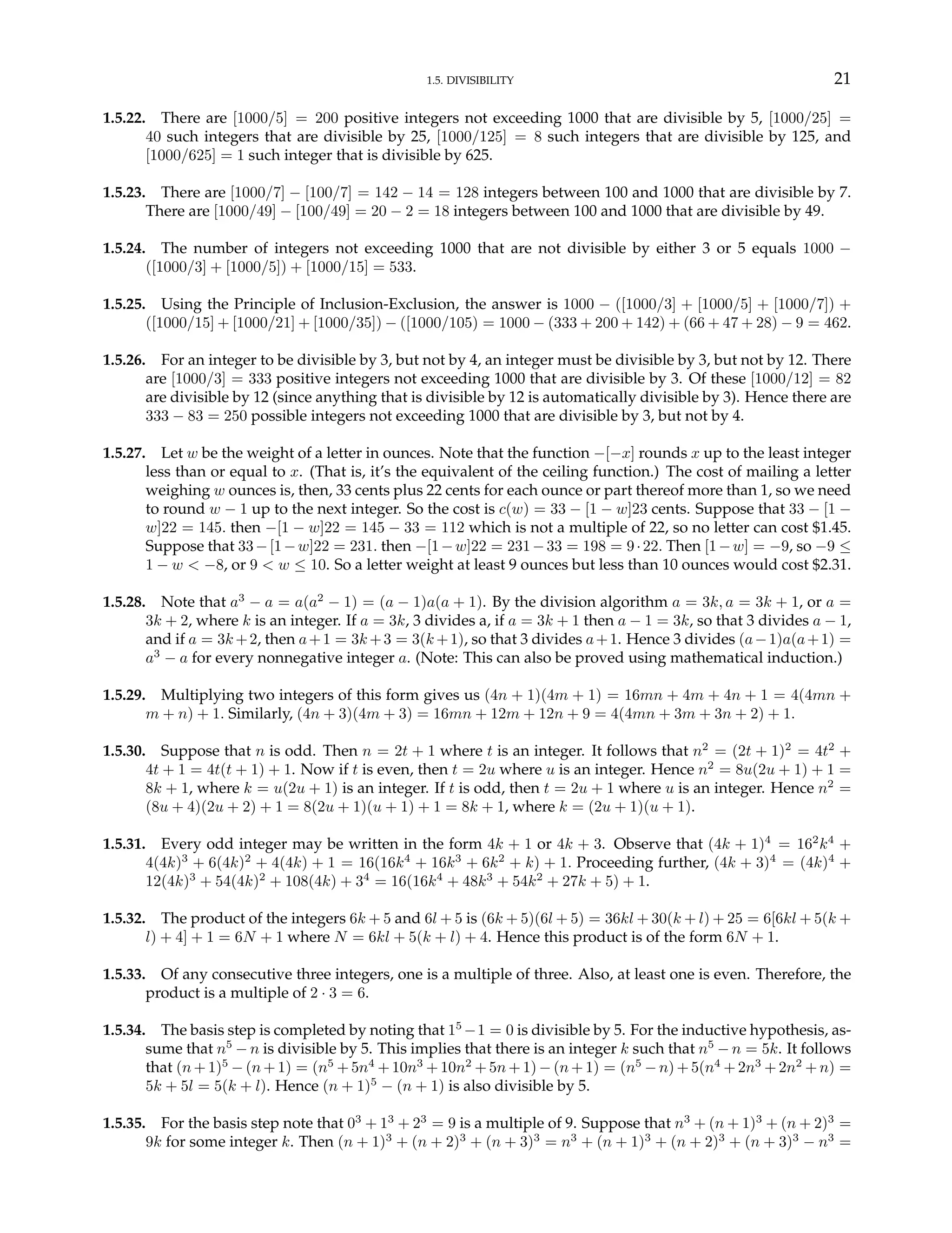 1.5. DIVISIBILITY 21
1.5.22. There are [1000/5] = 200 positive integers not exceeding 1000 that are divisible by 5, [1000/25] =
40 such integers that are divisible by 25, [1000/125] = 8 such integers that are divisible by 125, and
[1000/625] = 1 such integer that is divisible by 625.
1.5.23. There are [1000/7] − [100/7] = 142 − 14 = 128 integers between 100 and 1000 that are divisible by 7.
There are [1000/49] − [100/49] = 20 − 2 = 18 integers between 100 and 1000 that are divisible by 49.
1.5.24. The number of integers not exceeding 1000 that are not divisible by either 3 or 5 equals 1000 −
([1000/3] + [1000/5]) + [1000/15] = 533.
1.5.25. Using the Principle of Inclusion-Exclusion, the answer is 1000 − ([1000/3] + [1000/5] + [1000/7]) +
([1000/15] + [1000/21] + [1000/35]) − ([1000/105) = 1000 − (333 + 200 + 142) + (66 + 47 + 28) − 9 = 462.
1.5.26. For an integer to be divisible by 3, but not by 4, an integer must be divisible by 3, but not by 12. There
are [1000/3] = 333 positive integers not exceeding 1000 that are divisible by 3. Of these [1000/12] = 82
are divisible by 12 (since anything that is divisible by 12 is automatically divisible by 3). Hence there are
333 − 83 = 250 possible integers not exceeding 1000 that are divisible by 3, but not by 4.
1.5.27. Let w be the weight of a letter in ounces. Note that the function −[−x] rounds x up to the least integer
less than or equal to x. (That is, it’s the equivalent of the ceiling function.) The cost of mailing a letter
weighing w ounces is, then, 33 cents plus 22 cents for each ounce or part thereof more than 1, so we need
to round w − 1 up to the next integer. So the cost is c(w) = 33 − [1 − w]23 cents. Suppose that 33 − [1 −
w]22 = 145. then −[1 − w]22 = 145 − 33 = 112 which is not a multiple of 22, so no letter can cost $1.45.
Suppose that 33−[1−w]22 = 231. then −[1−w]22 = 231−33 = 198 = 9·22. Then [1−w] = −9, so −9 ≤
1 − w < −8, or 9 < w ≤ 10. So a letter weight at least 9 ounces but less than 10 ounces would cost $2.31.
1.5.28. Note that a3
− a = a(a2
− 1) = (a − 1)a(a + 1). By the division algorithm a = 3k, a = 3k + 1, or a =
3k + 2, where k is an integer. If a = 3k, 3 divides a, if a = 3k + 1 then a − 1 = 3k, so that 3 divides a − 1,
and if a = 3k +2, then a+1 = 3k +3 = 3(k +1), so that 3 divides a+1. Hence 3 divides (a−1)a(a+1) =
a3
− a for every nonnegative integer a. (Note: This can also be proved using mathematical induction.)
1.5.29. Multiplying two integers of this form gives us (4n + 1)(4m + 1) = 16mn + 4m + 4n + 1 = 4(4mn +
m + n) + 1. Similarly, (4n + 3)(4m + 3) = 16mn + 12m + 12n + 9 = 4(4mn + 3m + 3n + 2) + 1.
1.5.30. Suppose that n is odd. Then n = 2t + 1 where t is an integer. It follows that n2
= (2t + 1)2
= 4t2
+
4t + 1 = 4t(t + 1) + 1. Now if t is even, then t = 2u where u is an integer. Hence n2
= 8u(2u + 1) + 1 =
8k + 1, where k = u(2u + 1) is an integer. If t is odd, then t = 2u + 1 where u is an integer. Hence n2
=
(8u + 4)(2u + 2) + 1 = 8(2u + 1)(u + 1) + 1 = 8k + 1, where k = (2u + 1)(u + 1).
1.5.31. Every odd integer may be written in the form 4k + 1 or 4k + 3. Observe that (4k + 1)4
= 162
k4
+
4(4k)3
+ 6(4k)2
+ 4(4k) + 1 = 16(16k4
+ 16k3
+ 6k2
+ k) + 1. Proceeding further, (4k + 3)4
= (4k)4
+
12(4k)3
+ 54(4k)2
+ 108(4k) + 34
= 16(16k4
+ 48k3
+ 54k2
+ 27k + 5) + 1.
1.5.32. The product of the integers 6k + 5 and 6l + 5 is (6k + 5)(6l + 5) = 36kl + 30(k + l) + 25 = 6[6kl + 5(k +
l) + 4] + 1 = 6N + 1 where N = 6kl + 5(k + l) + 4. Hence this product is of the form 6N + 1.
1.5.33. Of any consecutive three integers, one is a multiple of three. Also, at least one is even. Therefore, the
product is a multiple of 2 · 3 = 6.
1.5.34. The basis step is completed by noting that 15
−1 = 0 is divisible by 5. For the inductive hypothesis, as-
sume that n5
− n is divisible by 5. This implies that there is an integer k such that n5
− n = 5k. It follows
that (n + 1)5
− (n + 1) = (n5
+ 5n4
+ 10n3
+ 10n2
+ 5n + 1) − (n + 1) = (n5
− n) + 5(n4
+ 2n3
+ 2n2
+ n) =
5k + 5l = 5(k + l). Hence (n + 1)5
− (n + 1) is also divisible by 5.
1.5.35. For the basis step note that 03
+ 13
+ 23
= 9 is a multiple of 9. Suppose that n3
+ (n + 1)3
+ (n + 2)3
=
9k for some integer k. Then (n + 1)3
+ (n + 2)3
+ (n + 3)3
= n3
+ (n + 1)3
+ (n + 2)3
+ (n + 3)3
− n3
=
 