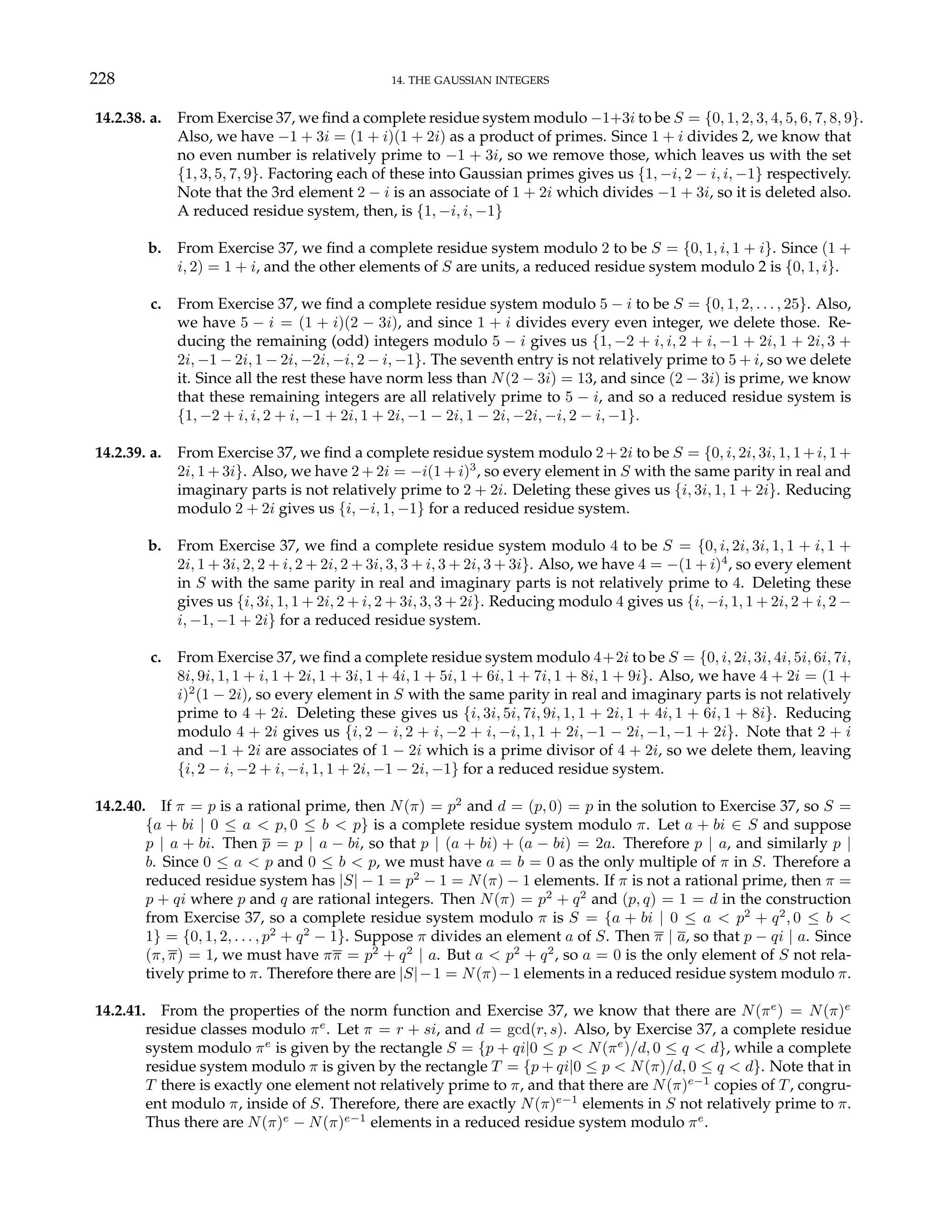 228 14. THE GAUSSIAN INTEGERS
14.2.38. a. From Exercise 37, we find a complete residue system modulo −1+3i to be S = {0, 1, 2, 3, 4, 5, 6, 7, 8, 9}.
Also, we have −1 + 3i = (1 + i)(1 + 2i) as a product of primes. Since 1 + i divides 2, we know that
no even number is relatively prime to −1 + 3i, so we remove those, which leaves us with the set
{1, 3, 5, 7, 9}. Factoring each of these into Gaussian primes gives us {1, −i, 2 − i, i, −1} respectively.
Note that the 3rd element 2 − i is an associate of 1 + 2i which divides −1 + 3i, so it is deleted also.
A reduced residue system, then, is {1, −i, i, −1}
b. From Exercise 37, we find a complete residue system modulo 2 to be S = {0, 1, i, 1 + i}. Since (1 +
i, 2) = 1 + i, and the other elements of S are units, a reduced residue system modulo 2 is {0, 1, i}.
c. From Exercise 37, we find a complete residue system modulo 5 − i to be S = {0, 1, 2, . . . , 25}. Also,
we have 5 − i = (1 + i)(2 − 3i), and since 1 + i divides every even integer, we delete those. Re-
ducing the remaining (odd) integers modulo 5 − i gives us {1, −2 + i, i, 2 + i, −1 + 2i, 1 + 2i, 3 +
2i, −1 − 2i, 1 − 2i, −2i, −i, 2 − i, −1}. The seventh entry is not relatively prime to 5 + i, so we delete
it. Since all the rest these have norm less than N(2 − 3i) = 13, and since (2 − 3i) is prime, we know
that these remaining integers are all relatively prime to 5 − i, and so a reduced residue system is
{1, −2 + i, i, 2 + i, −1 + 2i, 1 + 2i, −1 − 2i, 1 − 2i, −2i, −i, 2 − i, −1}.
14.2.39. a. From Exercise 37, we find a complete residue system modulo 2+2i to be S = {0, i, 2i, 3i, 1, 1+i, 1+
2i, 1 + 3i}. Also, we have 2 + 2i = −i(1 + i)3
, so every element in S with the same parity in real and
imaginary parts is not relatively prime to 2 + 2i. Deleting these gives us {i, 3i, 1, 1 + 2i}. Reducing
modulo 2 + 2i gives us {i, −i, 1, −1} for a reduced residue system.
b. From Exercise 37, we find a complete residue system modulo 4 to be S = {0, i, 2i, 3i, 1, 1 + i, 1 +
2i, 1 + 3i, 2, 2 + i, 2 + 2i, 2 + 3i, 3, 3 + i, 3 + 2i, 3 + 3i}. Also, we have 4 = −(1 + i)4
, so every element
in S with the same parity in real and imaginary parts is not relatively prime to 4. Deleting these
gives us {i, 3i, 1, 1 + 2i, 2 + i, 2 + 3i, 3, 3 + 2i}. Reducing modulo 4 gives us {i, −i, 1, 1 + 2i, 2 + i, 2 −
i, −1, −1 + 2i} for a reduced residue system.
c. From Exercise 37, we find a complete residue system modulo 4+2i to be S = {0, i, 2i, 3i, 4i, 5i, 6i, 7i,
8i, 9i, 1, 1 + i, 1 + 2i, 1 + 3i, 1 + 4i, 1 + 5i, 1 + 6i, 1 + 7i, 1 + 8i, 1 + 9i}. Also, we have 4 + 2i = (1 +
i)2
(1 − 2i), so every element in S with the same parity in real and imaginary parts is not relatively
prime to 4 + 2i. Deleting these gives us {i, 3i, 5i, 7i, 9i, 1, 1 + 2i, 1 + 4i, 1 + 6i, 1 + 8i}. Reducing
modulo 4 + 2i gives us {i, 2 − i, 2 + i, −2 + i, −i, 1, 1 + 2i, −1 − 2i, −1, −1 + 2i}. Note that 2 + i
and −1 + 2i are associates of 1 − 2i which is a prime divisor of 4 + 2i, so we delete them, leaving
{i, 2 − i, −2 + i, −i, 1, 1 + 2i, −1 − 2i, −1} for a reduced residue system.
14.2.40. If π = p is a rational prime, then N(π) = p2
and d = (p, 0) = p in the solution to Exercise 37, so S =
{a + bi | 0 ≤ a < p, 0 ≤ b < p} is a complete residue system modulo π. Let a + bi ∈ S and suppose
p | a + bi. Then p = p | a − bi, so that p | (a + bi) + (a − bi) = 2a. Therefore p | a, and similarly p |
b. Since 0 ≤ a < p and 0 ≤ b < p, we must have a = b = 0 as the only multiple of π in S. Therefore a
reduced residue system has |S| − 1 = p2
− 1 = N(π) − 1 elements. If π is not a rational prime, then π =
p + qi where p and q are rational integers. Then N(π) = p2
+ q2
and (p, q) = 1 = d in the construction
from Exercise 37, so a complete residue system modulo π is S = {a + bi | 0 ≤ a < p2
+ q2
, 0 ≤ b <
1} = {0, 1, 2, . . . , p2
+ q2
− 1}. Suppose π divides an element a of S. Then π | a, so that p − qi | a. Since
(π, π) = 1, we must have ππ = p2
+ q2
| a. But a < p2
+ q2
, so a = 0 is the only element of S not rela-
tively prime to π. Therefore there are |S|−1 = N(π)−1 elements in a reduced residue system modulo π.
14.2.41. From the properties of the norm function and Exercise 37, we know that there are N(πe
) = N(π)e
residue classes modulo πe
. Let π = r + si, and d = gcd(r, s). Also, by Exercise 37, a complete residue
system modulo πe
is given by the rectangle S = {p + qi|0 ≤ p < N(πe
)/d, 0 ≤ q < d}, while a complete
residue system modulo π is given by the rectangle T = {p + qi|0 ≤ p < N(π)/d, 0 ≤ q < d}. Note that in
T there is exactly one element not relatively prime to π, and that there are N(π)e−1
copies of T, congru-
ent modulo π, inside of S. Therefore, there are exactly N(π)e−1
elements in S not relatively prime to π.
Thus there are N(π)e
− N(π)e−1
elements in a reduced residue system modulo πe
.
 