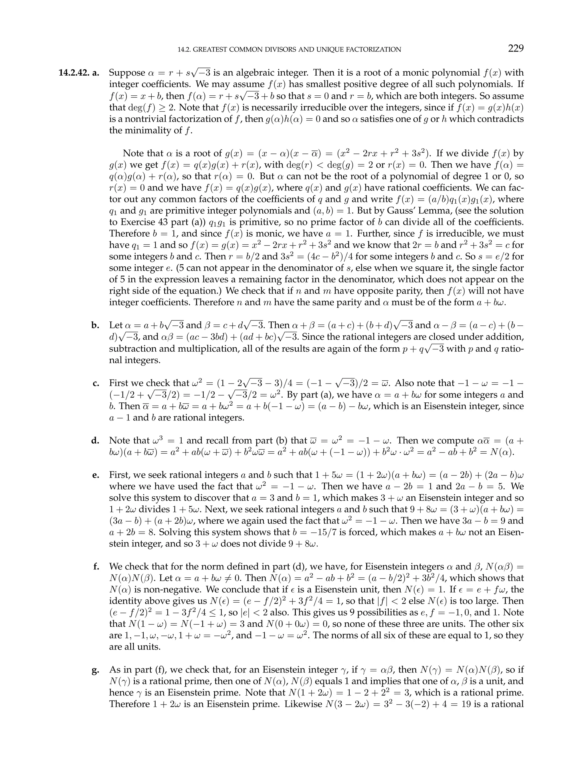 14.2. GREATEST COMMON DIVISORS AND UNIQUE FACTORIZATION 229
14.2.42. a. Suppose α = r + s
√
−3 is an algebraic integer. Then it is a root of a monic polynomial f(x) with
integer coefficients. We may assume f(x) has smallest positive degree of all such polynomials. If
f(x) = x + b, then f(α) = r + s
√
−3 + b so that s = 0 and r = b, which are both integers. So assume
that deg(f) ≥ 2. Note that f(x) is necessarily irreducible over the integers, since if f(x) = g(x)h(x)
is a nontrivial factorization of f, then g(α)h(α) = 0 and so α satisfies one of g or h which contradicts
the minimality of f.
Note that α is a root of g(x) = (x − α)(x − α) = (x2
− 2rx + r2
+ 3s2
). If we divide f(x) by
g(x) we get f(x) = q(x)g(x) + r(x), with deg(r) < deg(g) = 2 or r(x) = 0. Then we have f(α) =
q(α)g(α) + r(α), so that r(α) = 0. But α can not be the root of a polynomial of degree 1 or 0, so
r(x) = 0 and we have f(x) = q(x)g(x), where q(x) and g(x) have rational coefficients. We can fac-
tor out any common factors of the coefficients of q and g and write f(x) = (a/b)q1(x)g1(x), where
q1 and g1 are primitive integer polynomials and (a, b) = 1. But by Gauss’ Lemma, (see the solution
to Exercise 43 part (a)) q1g1 is primitive, so no prime factor of b can divide all of the coefficients.
Therefore b = 1, and since f(x) is monic, we have a = 1. Further, since f is irreducible, we must
have q1 = 1 and so f(x) = g(x) = x2
− 2rx + r2
+ 3s2
and we know that 2r = b and r2
+ 3s2
= c for
some integers b and c. Then r = b/2 and 3s2
= (4c − b2
)/4 for some integers b and c. So s = e/2 for
some integer e. (5 can not appear in the denominator of s, else when we square it, the single factor
of 5 in the expression leaves a remaining factor in the denominator, which does not appear on the
right side of the equation.) We check that if n and m have opposite parity, then f(x) will not have
integer coefficients. Therefore n and m have the same parity and α must be of the form a + bω.
b. Let α = a + b
√
−3 and β = c + d
√
−3. Then α + β = (a + c) + (b + d)
√
−3 and α − β = (a − c) + (b −
d)
√
−3, and αβ = (ac − 3bd) + (ad + bc)
√
−3. Since the rational integers are closed under addition,
subtraction and multiplication, all of the results are again of the form p + q
√
−3 with p and q ratio-
nal integers.
c. First we check that ω2
= (1 − 2
√
−3 − 3)/4 = (−1 −
√
−3)/2 = ω. Also note that −1 − ω = −1 −
(−1/2 +
√
−3/2) = −1/2 −
√
−3/2 = ω2
. By part (a), we have α = a + bω for some integers a and
b. Then α = a + bω = a + bω2
= a + b(−1 − ω) = (a − b) − bω, which is an Eisenstein integer, since
a − 1 and b are rational integers.
d. Note that ω3
= 1 and recall from part (b) that ω = ω2
= −1 − ω. Then we compute αα = (a +
bω)(a + bω) = a2
+ ab(ω + ω) + b2
ωω = a2
+ ab(ω + (−1 − ω)) + b2
ω · ω2
= a2
− ab + b2
= N(α).
e. First, we seek rational integers a and b such that 1 + 5ω = (1 + 2ω)(a + bω) = (a − 2b) + (2a − b)ω
where we have used the fact that ω2
= −1 − ω. Then we have a − 2b = 1 and 2a − b = 5. We
solve this system to discover that a = 3 and b = 1, which makes 3 + ω an Eisenstein integer and so
1 + 2ω divides 1 + 5ω. Next, we seek rational integers a and b such that 9 + 8ω = (3 + ω)(a + bω) =
(3a − b) + (a + 2b)ω, where we again used the fact that ω2
= −1 − ω. Then we have 3a − b = 9 and
a + 2b = 8. Solving this system shows that b = −15/7 is forced, which makes a + bω not an Eisen-
stein integer, and so 3 + ω does not divide 9 + 8ω.
f. We check that for the norm defined in part (d), we have, for Eisenstein integers α and β, N(αβ) =
N(α)N(β). Let α = a + bω 6= 0. Then N(α) = a2
− ab + b2
= (a − b/2)2
+ 3b2
/4, which shows that
N(α) is non-negative. We conclude that if ² is a Eisenstein unit, then N(²) = 1. If ² = e + fω, the
identity above gives us N(²) = (e − f/2)2
+ 3f2
/4 = 1, so that |f| < 2 else N(²) is too large. Then
(e − f/2)2
= 1 − 3f2
/4 ≤ 1, so |e| < 2 also. This gives us 9 possibilities as e, f = −1, 0, and 1. Note
that N(1 − ω) = N(−1 + ω) = 3 and N(0 + 0ω) = 0, so none of these three are units. The other six
are 1, −1, ω, −ω, 1 + ω = −ω2
, and −1 − ω = ω2
. The norms of all six of these are equal to 1, so they
are all units.
g. As in part (f), we check that, for an Eisenstein integer γ, if γ = αβ, then N(γ) = N(α)N(β), so if
N(γ) is a rational prime, then one of N(α), N(β) equals 1 and implies that one of α, β is a unit, and
hence γ is an Eisenstein prime. Note that N(1 + 2ω) = 1 − 2 + 22
= 3, which is a rational prime.
Therefore 1 + 2ω is an Eisenstein prime. Likewise N(3 − 2ω) = 32
− 3(−2) + 4 = 19 is a rational
 