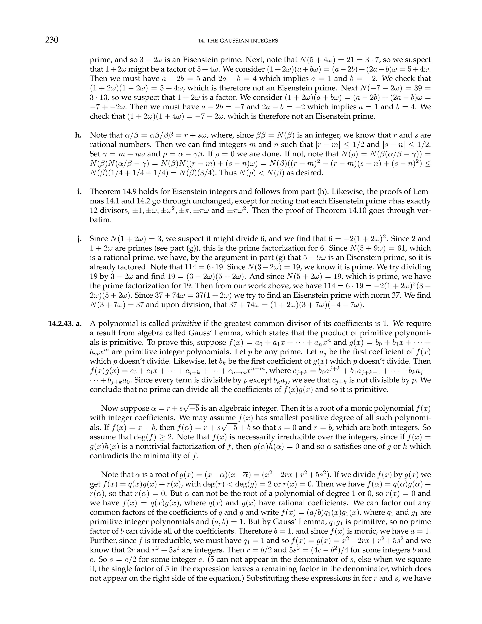 230 14. THE GAUSSIAN INTEGERS
prime, and so 3 − 2ω is an Eisenstein prime. Next, note that N(5 + 4ω) = 21 = 3 · 7, so we suspect
that 1+2ω might be a factor of 5+4ω. We consider (1+2ω)(a+bω) = (a−2b)+(2a−b)ω = 5+4ω.
Then we must have a − 2b = 5 and 2a − b = 4 which implies a = 1 and b = −2. We check that
(1 + 2ω)(1 − 2ω) = 5 + 4ω, which is therefore not an Eisenstein prime. Next N(−7 − 2ω) = 39 =
3 · 13, so we suspect that 1 + 2ω is a factor. We consider (1 + 2ω)(a + bω) = (a − 2b) + (2a − b)ω =
−7 + −2ω. Then we must have a − 2b = −7 and 2a − b = −2 which implies a = 1 and b = 4. We
check that (1 + 2ω)(1 + 4ω) = −7 − 2ω, which is therefore not an Eisenstein prime.
h. Note that α/β = αβ/ββ = r + sω, where, since ββ = N(β) is an integer, we know that r and s are
rational numbers. Then we can find integers m and n such that |r − m| ≤ 1/2 and |s − n| ≤ 1/2.
Set γ = m + nω and ρ = α − γβ. If ρ = 0 we are done. If not, note that N(ρ) = N(β(α/β − γ)) =
N(β)N(α/β − γ) = N(β)N((r − m) + (s − n)ω) = N(β)((r − m)2
− (r − m)(s − n) + (s − n)2
) ≤
N(β)(1/4 + 1/4 + 1/4) = N(β)(3/4). Thus N(ρ) < N(β) as desired.
i. Theorem 14.9 holds for Eisenstein integers and follows from part (h). Likewise, the proofs of Lem-
mas 14.1 and 14.2 go through unchanged, except for noting that each Eisenstein prime πhas exactly
12 divisors, ±1, ±ω, ±ω2
, ±π, ±πω and ±πω2
. Then the proof of Theorem 14.10 goes through ver-
batim.
j. Since N(1 + 2ω) = 3, we suspect it might divide 6, and we find that 6 = −2(1 + 2ω)2
. Since 2 and
1 + 2ω are primes (see part (g)), this is the prime factorization for 6. Since N(5 + 9ω) = 61, which
is a rational prime, we have, by the argument in part (g) that 5 + 9ω is an Eisenstein prime, so it is
already factored. Note that 114 = 6·19. Since N(3−2ω) = 19, we know it is prime. We try dividing
19 by 3 − 2ω and find 19 = (3 − 2ω)(5 + 2ω). And since N(5 + 2ω) = 19, which is prime, we have
the prime factorization for 19. Then from our work above, we have 114 = 6 · 19 = −2(1 + 2ω)2
(3 −
2ω)(5 + 2ω). Since 37 + 74ω = 37(1 + 2ω) we try to find an Eisenstein prime with norm 37. We find
N(3 + 7ω) = 37 and upon division, that 37 + 74ω = (1 + 2ω)(3 + 7ω)(−4 − 7ω).
14.2.43. a. A polynomial is called primitive if the greatest common divisor of its coefficients is 1. We require
a result from algebra called Gauss’ Lemma, which states that the product of primitive polynomi-
als is primitive. To prove this, suppose f(x) = a0 + a1x + · · · + anxn
and g(x) = b0 + b1x + · · · +
bmxm
are primitive integer polynomials. Let p be any prime. Let aj be the first coefficient of f(x)
which p doesn’t divide. Likewise, let bk be the first coefficient of g(x) which p doesn’t divide. Then
f(x)g(x) = c0 + c1x + · · · + cj+k + · · · + cn+mxn+m
, where cj+k = b0aj+k
+ b1aj+k−1 + · · · + bkaj +
· · · + bj+ka0. Since every term is divisible by p except bkaj, we see that cj+k is not divisible by p. We
conclude that no prime can divide all the coefficients of f(x)g(x) and so it is primitive.
Now suppose α = r + s
√
−5 is an algebraic integer. Then it is a root of a monic polynomial f(x)
with integer coefficients. We may assume f(x) has smallest positive degree of all such polynomi-
als. If f(x) = x + b, then f(α) = r + s
√
−5 + b so that s = 0 and r = b, which are both integers. So
assume that deg(f) ≥ 2. Note that f(x) is necessarily irreducible over the integers, since if f(x) =
g(x)h(x) is a nontrivial factorization of f, then g(α)h(α) = 0 and so α satisfies one of g or h which
contradicts the minimality of f.
Note that α is a root of g(x) = (x−α)(x−α) = (x2
−2rx+r2
+5s2
). If we divide f(x) by g(x) we
get f(x) = q(x)g(x) + r(x), with deg(r) < deg(g) = 2 or r(x) = 0. Then we have f(α) = q(α)g(α) +
r(α), so that r(α) = 0. But α can not be the root of a polynomial of degree 1 or 0, so r(x) = 0 and
we have f(x) = q(x)g(x), where q(x) and g(x) have rational coefficients. We can factor out any
common factors of the coefficients of q and g and write f(x) = (a/b)q1(x)g1(x), where q1 and g1 are
primitive integer polynomials and (a, b) = 1. But by Gauss’ Lemma, q1g1 is primitive, so no prime
factor of b can divide all of the coefficients. Therefore b = 1, and since f(x) is monic, we have a = 1.
Further, since f is irreducible, we must have q1 = 1 and so f(x) = g(x) = x2
−2rx+r2
+5s2
and we
know that 2r and r2
+ 5s2
are integers. Then r = b/2 and 5s2
= (4c − b2
)/4 for some integers b and
c. So s = e/2 for some integer e. (5 can not appear in the denominator of s, else when we square
it, the single factor of 5 in the expression leaves a remaining factor in the denominator, which does
not appear on the right side of the equation.) Substituting these expressions in for r and s, we have
 