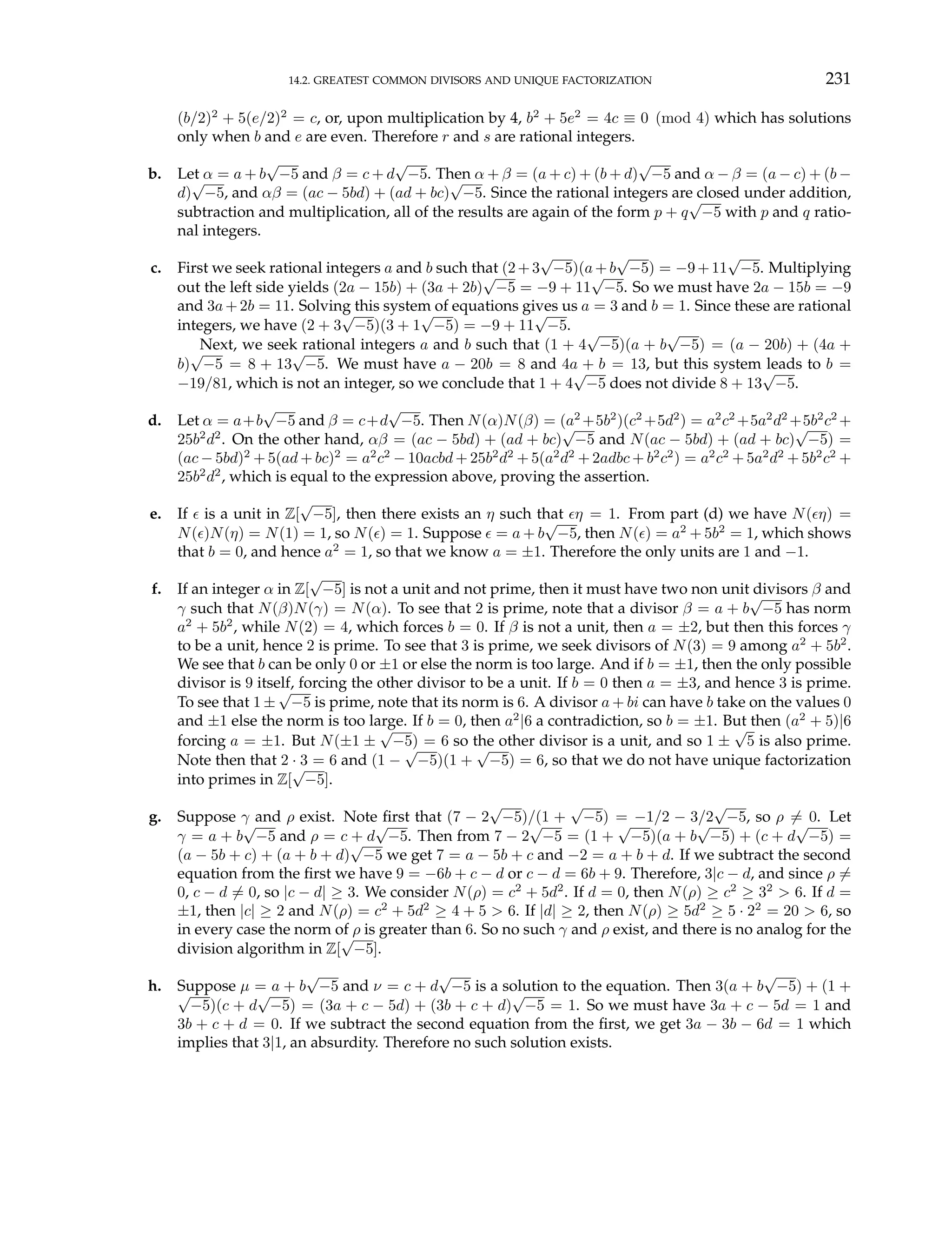 14.2. GREATEST COMMON DIVISORS AND UNIQUE FACTORIZATION 231
(b/2)2
+ 5(e/2)2
= c, or, upon multiplication by 4, b2
+ 5e2
= 4c ≡ 0 (mod 4) which has solutions
only when b and e are even. Therefore r and s are rational integers.
b. Let α = a + b
√
−5 and β = c + d
√
−5. Then α + β = (a + c) + (b + d)
√
−5 and α − β = (a − c) + (b −
d)
√
−5, and αβ = (ac − 5bd) + (ad + bc)
√
−5. Since the rational integers are closed under addition,
subtraction and multiplication, all of the results are again of the form p + q
√
−5 with p and q ratio-
nal integers.
c. First we seek rational integers a and b such that (2+3
√
−5)(a+b
√
−5) = −9+11
√
−5. Multiplying
out the left side yields (2a − 15b) + (3a + 2b)
√
−5 = −9 + 11
√
−5. So we must have 2a − 15b = −9
and 3a+2b = 11. Solving this system of equations gives us a = 3 and b = 1. Since these are rational
integers, we have (2 + 3
√
−5)(3 + 1
√
−5) = −9 + 11
√
−5.
Next, we seek rational integers a and b such that (1 + 4
√
−5)(a + b
√
−5) = (a − 20b) + (4a +
b)
√
−5 = 8 + 13
√
−5. We must have a − 20b = 8 and 4a + b = 13, but this system leads to b =
−19/81, which is not an integer, so we conclude that 1 + 4
√
−5 does not divide 8 + 13
√
−5.
d. Let α = a+b
√
−5 and β = c+d
√
−5. Then N(α)N(β) = (a2
+5b2
)(c2
+5d2
) = a2
c2
+5a2
d2
+5b2
c2
+
25b2
d2
. On the other hand, αβ = (ac − 5bd) + (ad + bc)
√
−5 and N(ac − 5bd) + (ad + bc)
√
−5) =
(ac − 5bd)2
+ 5(ad + bc)2
= a2
c2
− 10acbd + 25b2
d2
+ 5(a2
d2
+ 2adbc + b2
c2
) = a2
c2
+ 5a2
d2
+ 5b2
c2
+
25b2
d2
, which is equal to the expression above, proving the assertion.
e. If ² is a unit in Z[
√
−5], then there exists an η such that ²η = 1. From part (d) we have N(²η) =
N(²)N(η) = N(1) = 1, so N(²) = 1. Suppose ² = a + b
√
−5, then N(²) = a2
+ 5b2
= 1, which shows
that b = 0, and hence a2
= 1, so that we know a = ±1. Therefore the only units are 1 and −1.
f. If an integer α in Z[
√
−5] is not a unit and not prime, then it must have two non unit divisors β and
γ such that N(β)N(γ) = N(α). To see that 2 is prime, note that a divisor β = a + b
√
−5 has norm
a2
+ 5b2
, while N(2) = 4, which forces b = 0. If β is not a unit, then a = ±2, but then this forces γ
to be a unit, hence 2 is prime. To see that 3 is prime, we seek divisors of N(3) = 9 among a2
+ 5b2
.
We see that b can be only 0 or ±1 or else the norm is too large. And if b = ±1, then the only possible
divisor is 9 itself, forcing the other divisor to be a unit. If b = 0 then a = ±3, and hence 3 is prime.
To see that 1 ±
√
−5 is prime, note that its norm is 6. A divisor a + bi can have b take on the values 0
and ±1 else the norm is too large. If b = 0, then a2
|6 a contradiction, so b = ±1. But then (a2
+ 5)|6
forcing a = ±1. But N(±1 ±
√
−5) = 6 so the other divisor is a unit, and so 1 ±
√
5 is also prime.
Note then that 2 · 3 = 6 and (1 −
√
−5)(1 +
√
−5) = 6, so that we do not have unique factorization
into primes in Z[
√
−5].
g. Suppose γ and ρ exist. Note first that (7 − 2
√
−5)/(1 +
√
−5) = −1/2 − 3/2
√
−5, so ρ 6= 0. Let
γ = a + b
√
−5 and ρ = c + d
√
−5. Then from 7 − 2
√
−5 = (1 +
√
−5)(a + b
√
−5) + (c + d
√
−5) =
(a − 5b + c) + (a + b + d)
√
−5 we get 7 = a − 5b + c and −2 = a + b + d. If we subtract the second
equation from the first we have 9 = −6b + c − d or c − d = 6b + 9. Therefore, 3|c − d, and since ρ 6=
0, c − d 6= 0, so |c − d| ≥ 3. We consider N(ρ) = c2
+ 5d2
. If d = 0, then N(ρ) ≥ c2
≥ 32
> 6. If d =
±1, then |c| ≥ 2 and N(ρ) = c2
+ 5d2
≥ 4 + 5 > 6. If |d| ≥ 2, then N(ρ) ≥ 5d2
≥ 5 · 22
= 20 > 6, so
in every case the norm of ρ is greater than 6. So no such γ and ρ exist, and there is no analog for the
division algorithm in Z[
√
−5].
h. Suppose µ = a + b
√
−5 and ν = c + d
√
−5 is a solution to the equation. Then 3(a + b
√
−5) + (1 +
√
−5)(c + d
√
−5) = (3a + c − 5d) + (3b + c + d)
√
−5 = 1. So we must have 3a + c − 5d = 1 and
3b + c + d = 0. If we subtract the second equation from the first, we get 3a − 3b − 6d = 1 which
implies that 3|1, an absurdity. Therefore no such solution exists.
 
