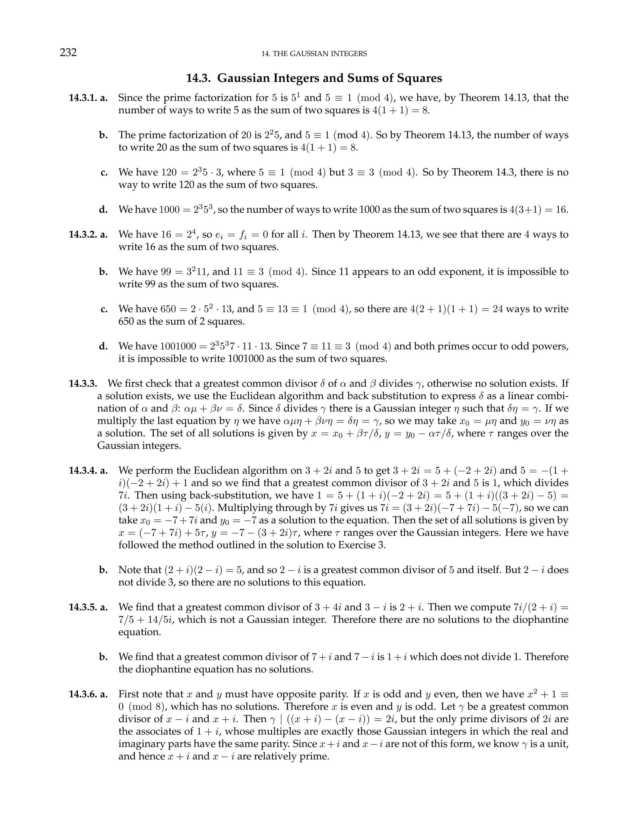232 14. THE GAUSSIAN INTEGERS
14.3. Gaussian Integers and Sums of Squares
14.3.1. a. Since the prime factorization for 5 is 51
and 5 ≡ 1 (mod 4), we have, by Theorem 14.13, that the
number of ways to write 5 as the sum of two squares is 4(1 + 1) = 8.
b. The prime factorization of 20 is 22
5, and 5 ≡ 1 (mod 4). So by Theorem 14.13, the number of ways
to write 20 as the sum of two squares is 4(1 + 1) = 8.
c. We have 120 = 23
5 · 3, where 5 ≡ 1 (mod 4) but 3 ≡ 3 (mod 4). So by Theorem 14.3, there is no
way to write 120 as the sum of two squares.
d. We have 1000 = 23
53
, so the number of ways to write 1000 as the sum of two squares is 4(3+1) = 16.
14.3.2. a. We have 16 = 24
, so ei = fi = 0 for all i. Then by Theorem 14.13, we see that there are 4 ways to
write 16 as the sum of two squares.
b. We have 99 = 32
11, and 11 ≡ 3 (mod 4). Since 11 appears to an odd exponent, it is impossible to
write 99 as the sum of two squares.
c. We have 650 = 2 · 52
· 13, and 5 ≡ 13 ≡ 1 (mod 4), so there are 4(2 + 1)(1 + 1) = 24 ways to write
650 as the sum of 2 squares.
d. We have 1001000 = 23
53
7 · 11 · 13. Since 7 ≡ 11 ≡ 3 (mod 4) and both primes occur to odd powers,
it is impossible to write 1001000 as the sum of two squares.
14.3.3. We first check that a greatest common divisor δ of α and β divides γ, otherwise no solution exists. If
a solution exists, we use the Euclidean algorithm and back substitution to express δ as a linear combi-
nation of α and β: αµ + βν = δ. Since δ divides γ there is a Gaussian integer η such that δη = γ. If we
multiply the last equation by η we have αµη + βνη = δη = γ, so we may take x0 = µη and y0 = νη as
a solution. The set of all solutions is given by x = x0 + βτ/δ, y = y0 − ατ/δ, where τ ranges over the
Gaussian integers.
14.3.4. a. We perform the Euclidean algorithm on 3 + 2i and 5 to get 3 + 2i = 5 + (−2 + 2i) and 5 = −(1 +
i)(−2 + 2i) + 1 and so we find that a greatest common divisor of 3 + 2i and 5 is 1, which divides
7i. Then using back-substitution, we have 1 = 5 + (1 + i)(−2 + 2i) = 5 + (1 + i)((3 + 2i) − 5) =
(3 + 2i)(1 + i) − 5(i). Multiplying through by 7i gives us 7i = (3 + 2i)(−7 + 7i) − 5(−7), so we can
take x0 = −7 + 7i and y0 = −7 as a solution to the equation. Then the set of all solutions is given by
x = (−7 + 7i) + 5τ, y = −7 − (3 + 2i)τ, where τ ranges over the Gaussian integers. Here we have
followed the method outlined in the solution to Exercise 3.
b. Note that (2 + i)(2 − i) = 5, and so 2 − i is a greatest common divisor of 5 and itself. But 2 − i does
not divide 3, so there are no solutions to this equation.
14.3.5. a. We find that a greatest common divisor of 3 + 4i and 3 − i is 2 + i. Then we compute 7i/(2 + i) =
7/5 + 14/5i, which is not a Gaussian integer. Therefore there are no solutions to the diophantine
equation.
b. We find that a greatest common divisor of 7 + i and 7 − i is 1 + i which does not divide 1. Therefore
the diophantine equation has no solutions.
14.3.6. a. First note that x and y must have opposite parity. If x is odd and y even, then we have x2
+ 1 ≡
0 (mod 8), which has no solutions. Therefore x is even and y is odd. Let γ be a greatest common
divisor of x − i and x + i. Then γ | ((x + i) − (x − i)) = 2i, but the only prime divisors of 2i are
the associates of 1 + i, whose multiples are exactly those Gaussian integers in which the real and
imaginary parts have the same parity. Since x+i and x−i are not of this form, we know γ is a unit,
and hence x + i and x − i are relatively prime.
 