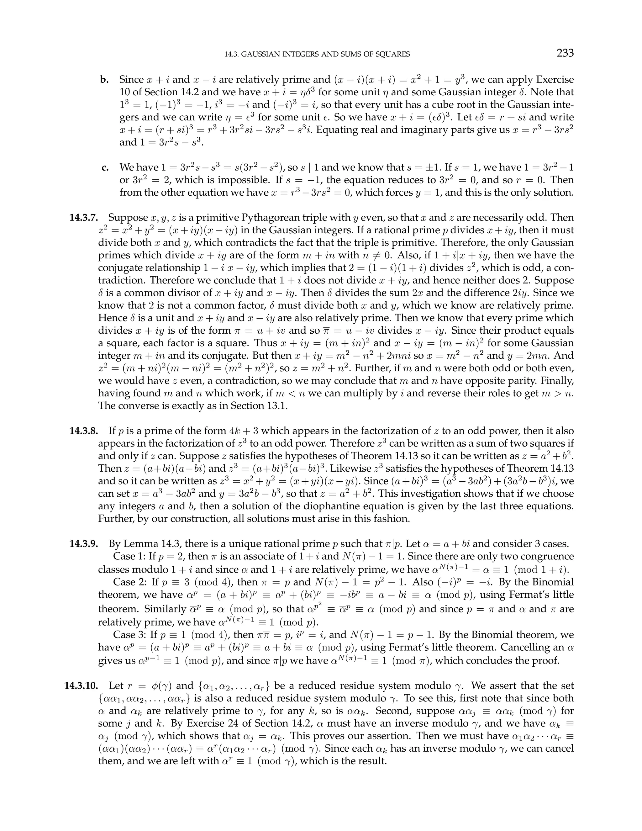 14.3. GAUSSIAN INTEGERS AND SUMS OF SQUARES 233
b. Since x + i and x − i are relatively prime and (x − i)(x + i) = x2
+ 1 = y3
, we can apply Exercise
10 of Section 14.2 and we have x + i = ηδ3
for some unit η and some Gaussian integer δ. Note that
13
= 1, (−1)3
= −1, i3
= −i and (−i)3
= i, so that every unit has a cube root in the Gaussian inte-
gers and we can write η = ²3
for some unit ². So we have x + i = (²δ)3
. Let ²δ = r + si and write
x + i = (r + si)3
= r3
+ 3r2
si − 3rs2
− s3
i. Equating real and imaginary parts give us x = r3
− 3rs2
and 1 = 3r2
s − s3
.
c. We have 1 = 3r2
s−s3
= s(3r2
−s2
), so s | 1 and we know that s = ±1. If s = 1, we have 1 = 3r2
−1
or 3r2
= 2, which is impossible. If s = −1, the equation reduces to 3r2
= 0, and so r = 0. Then
from the other equation we have x = r3
−3rs2
= 0, which forces y = 1, and this is the only solution.
14.3.7. Suppose x, y, z is a primitive Pythagorean triple with y even, so that x and z are necessarily odd. Then
z2
= x2
+ y2
= (x + iy)(x − iy) in the Gaussian integers. If a rational prime p divides x + iy, then it must
divide both x and y, which contradicts the fact that the triple is primitive. Therefore, the only Gaussian
primes which divide x + iy are of the form m + in with n 6= 0. Also, if 1 + i|x + iy, then we have the
conjugate relationship 1 − i|x − iy, which implies that 2 = (1 − i)(1 + i) divides z2
, which is odd, a con-
tradiction. Therefore we conclude that 1 + i does not divide x + iy, and hence neither does 2. Suppose
δ is a common divisor of x + iy and x − iy. Then δ divides the sum 2x and the difference 2iy. Since we
know that 2 is not a common factor, δ must divide both x and y, which we know are relatively prime.
Hence δ is a unit and x + iy and x − iy are also relatively prime. Then we know that every prime which
divides x + iy is of the form π = u + iv and so π = u − iv divides x − iy. Since their product equals
a square, each factor is a square. Thus x + iy = (m + in)2
and x − iy = (m − in)2
for some Gaussian
integer m + in and its conjugate. But then x + iy = m2
− n2
+ 2mni so x = m2
− n2
and y = 2mn. And
z2
= (m + ni)2
(m − ni)2
= (m2
+ n2
)2
, so z = m2
+ n2
. Further, if m and n were both odd or both even,
we would have z even, a contradiction, so we may conclude that m and n have opposite parity. Finally,
having found m and n which work, if m < n we can multiply by i and reverse their roles to get m > n.
The converse is exactly as in Section 13.1.
14.3.8. If p is a prime of the form 4k + 3 which appears in the factorization of z to an odd power, then it also
appears in the factorization of z3
to an odd power. Therefore z3
can be written as a sum of two squares if
and only if z can. Suppose z satisfies the hypotheses of Theorem 14.13 so it can be written as z = a2
+b2
.
Then z = (a+bi)(a−bi) and z3
= (a+bi)3
(a−bi)3
. Likewise z3
satisfies the hypotheses of Theorem 14.13
and so it can be written as z3
= x2
+y2
= (x+yi)(x−yi). Since (a+bi)3
= (a3
−3ab2
)+(3a2
b−b3
)i, we
can set x = a3
− 3ab2
and y = 3a2
b − b3
, so that z = a2
+ b2
. This investigation shows that if we choose
any integers a and b, then a solution of the diophantine equation is given by the last three equations.
Further, by our construction, all solutions must arise in this fashion.
14.3.9. By Lemma 14.3, there is a unique rational prime p such that π|p. Let α = a + bi and consider 3 cases.
Case 1: If p = 2, then π is an associate of 1 + i and N(π) − 1 = 1. Since there are only two congruence
classes modulo 1 + i and since α and 1 + i are relatively prime, we have αN(π)−1
= α ≡ 1 (mod 1 + i).
Case 2: If p ≡ 3 (mod 4), then π = p and N(π) − 1 = p2
− 1. Also (−i)p
= −i. By the Binomial
theorem, we have αp
= (a + bi)p
≡ ap
+ (bi)p
≡ −ibp
≡ a − bi ≡ α (mod p), using Fermat’s little
theorem. Similarly αp
≡ α (mod p), so that αp2
≡ αp
≡ α (mod p) and since p = π and α and π are
relatively prime, we have αN(π)−1
≡ 1 (mod p).
Case 3: If p ≡ 1 (mod 4), then ππ = p, ip
= i, and N(π) − 1 = p − 1. By the Binomial theorem, we
have αp
= (a + bi)p
≡ ap
+ (bi)p
≡ a + bi ≡ α (mod p), using Fermat’s little theorem. Cancelling an α
gives us αp−1
≡ 1 (mod p), and since π|p we have αN(π)−1
≡ 1 (mod π), which concludes the proof.
14.3.10. Let r = φ(γ) and {α1, α2, . . . , αr} be a reduced residue system modulo γ. We assert that the set
{αα1, αα2, . . . , ααr} is also a reduced residue system modulo γ. To see this, first note that since both
α and αk are relatively prime to γ, for any k, so is ααk. Second, suppose ααj ≡ ααk (mod γ) for
some j and k. By Exercise 24 of Section 14.2, α must have an inverse modulo γ, and we have αk ≡
αj (mod γ), which shows that αj = αk. This proves our assertion. Then we must have α1α2 · · · αr ≡
(αα1)(αα2) · · · (ααr) ≡ αr
(α1α2 · · · αr) (mod γ). Since each αk has an inverse modulo γ, we can cancel
them, and we are left with αr
≡ 1 (mod γ), which is the result.
 