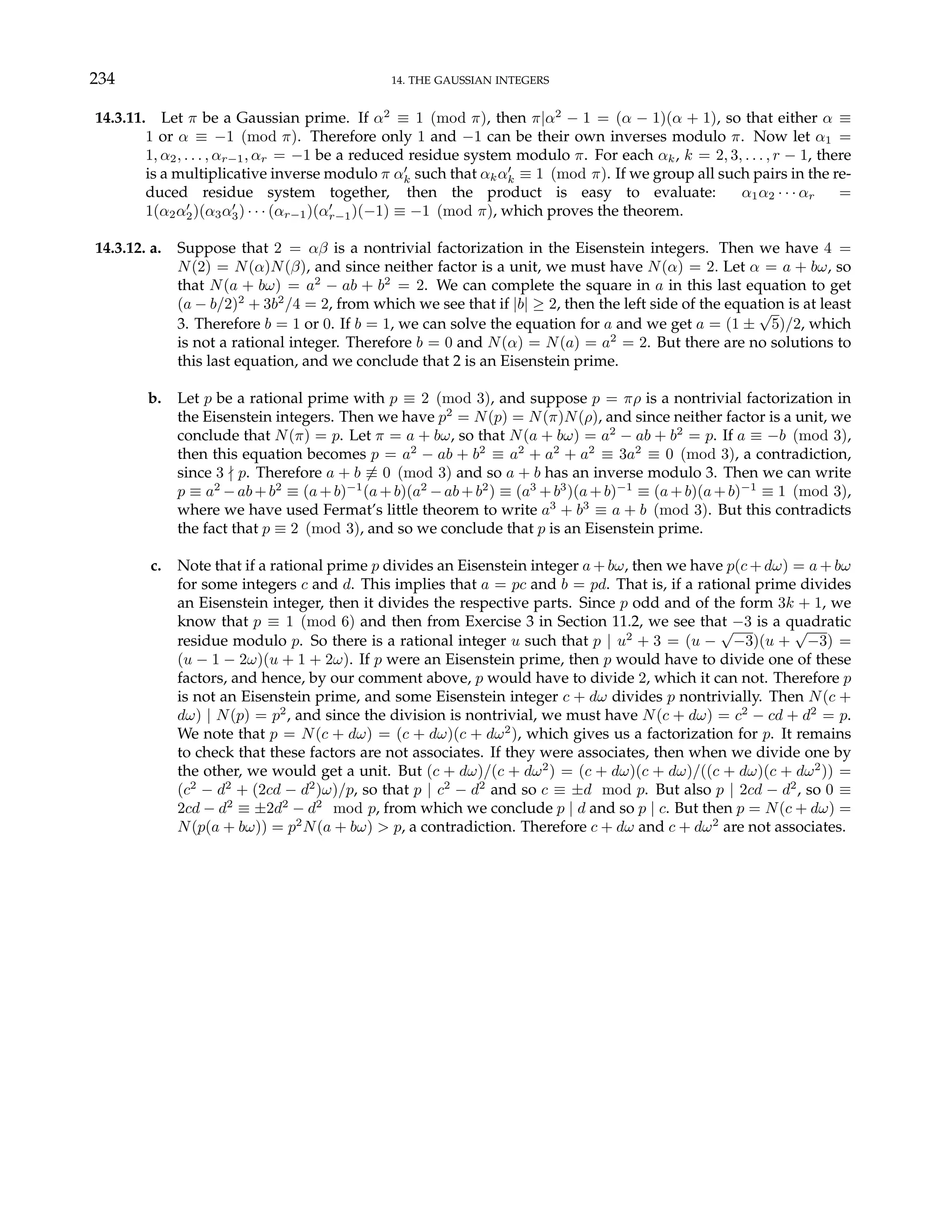 234 14. THE GAUSSIAN INTEGERS
14.3.11. Let π be a Gaussian prime. If α2
≡ 1 (mod π), then π|α2
− 1 = (α − 1)(α + 1), so that either α ≡
1 or α ≡ −1 (mod π). Therefore only 1 and −1 can be their own inverses modulo π. Now let α1 =
1, α2, . . . , αr−1, αr = −1 be a reduced residue system modulo π. For each αk, k = 2, 3, . . . , r − 1, there
is a multiplicative inverse modulo π α0
k such that αkα0
k ≡ 1 (mod π). If we group all such pairs in the re-
duced residue system together, then the product is easy to evaluate: α1α2 · · · αr =
1(α2α0
2)(α3α0
3) · · · (αr−1)(α0
r−1)(−1) ≡ −1 (mod π), which proves the theorem.
14.3.12. a. Suppose that 2 = αβ is a nontrivial factorization in the Eisenstein integers. Then we have 4 =
N(2) = N(α)N(β), and since neither factor is a unit, we must have N(α) = 2. Let α = a + bω, so
that N(a + bω) = a2
− ab + b2
= 2. We can complete the square in a in this last equation to get
(a − b/2)2
+ 3b2
/4 = 2, from which we see that if |b| ≥ 2, then the left side of the equation is at least
3. Therefore b = 1 or 0. If b = 1, we can solve the equation for a and we get a = (1 ±
√
5)/2, which
is not a rational integer. Therefore b = 0 and N(α) = N(a) = a2
= 2. But there are no solutions to
this last equation, and we conclude that 2 is an Eisenstein prime.
b. Let p be a rational prime with p ≡ 2 (mod 3), and suppose p = πρ is a nontrivial factorization in
the Eisenstein integers. Then we have p2
= N(p) = N(π)N(ρ), and since neither factor is a unit, we
conclude that N(π) = p. Let π = a + bω, so that N(a + bω) = a2
− ab + b2
= p. If a ≡ −b (mod 3),
then this equation becomes p = a2
− ab + b2
≡ a2
+ a2
+ a2
≡ 3a2
≡ 0 (mod 3), a contradiction,
since 3 - p. Therefore a + b 6≡ 0 (mod 3) and so a + b has an inverse modulo 3. Then we can write
p ≡ a2
−ab+b2
≡ (a+b)−1
(a+b)(a2
−ab+b2
) ≡ (a3
+b3
)(a+b)−1
≡ (a+b)(a+b)−1
≡ 1 (mod 3),
where we have used Fermat’s little theorem to write a3
+ b3
≡ a + b (mod 3). But this contradicts
the fact that p ≡ 2 (mod 3), and so we conclude that p is an Eisenstein prime.
c. Note that if a rational prime p divides an Eisenstein integer a + bω, then we have p(c + dω) = a + bω
for some integers c and d. This implies that a = pc and b = pd. That is, if a rational prime divides
an Eisenstein integer, then it divides the respective parts. Since p odd and of the form 3k + 1, we
know that p ≡ 1 (mod 6) and then from Exercise 3 in Section 11.2, we see that −3 is a quadratic
residue modulo p. So there is a rational integer u such that p | u2
+ 3 = (u −
√
−3)(u +
√
−3) =
(u − 1 − 2ω)(u + 1 + 2ω). If p were an Eisenstein prime, then p would have to divide one of these
factors, and hence, by our comment above, p would have to divide 2, which it can not. Therefore p
is not an Eisenstein prime, and some Eisenstein integer c + dω divides p nontrivially. Then N(c +
dω) | N(p) = p2
, and since the division is nontrivial, we must have N(c + dω) = c2
− cd + d2
= p.
We note that p = N(c + dω) = (c + dω)(c + dω2
), which gives us a factorization for p. It remains
to check that these factors are not associates. If they were associates, then when we divide one by
the other, we would get a unit. But (c + dω)/(c + dω2
) = (c + dω)(c + dω)/((c + dω)(c + dω2
)) =
(c2
− d2
+ (2cd − d2
)ω)/p, so that p | c2
− d2
and so c ≡ ±d mod p. But also p | 2cd − d2
, so 0 ≡
2cd − d2
≡ ±2d2
− d2
mod p, from which we conclude p | d and so p | c. But then p = N(c + dω) =
N(p(a + bω)) = p2
N(a + bω) > p, a contradiction. Therefore c + dω and c + dω2
are not associates.
 