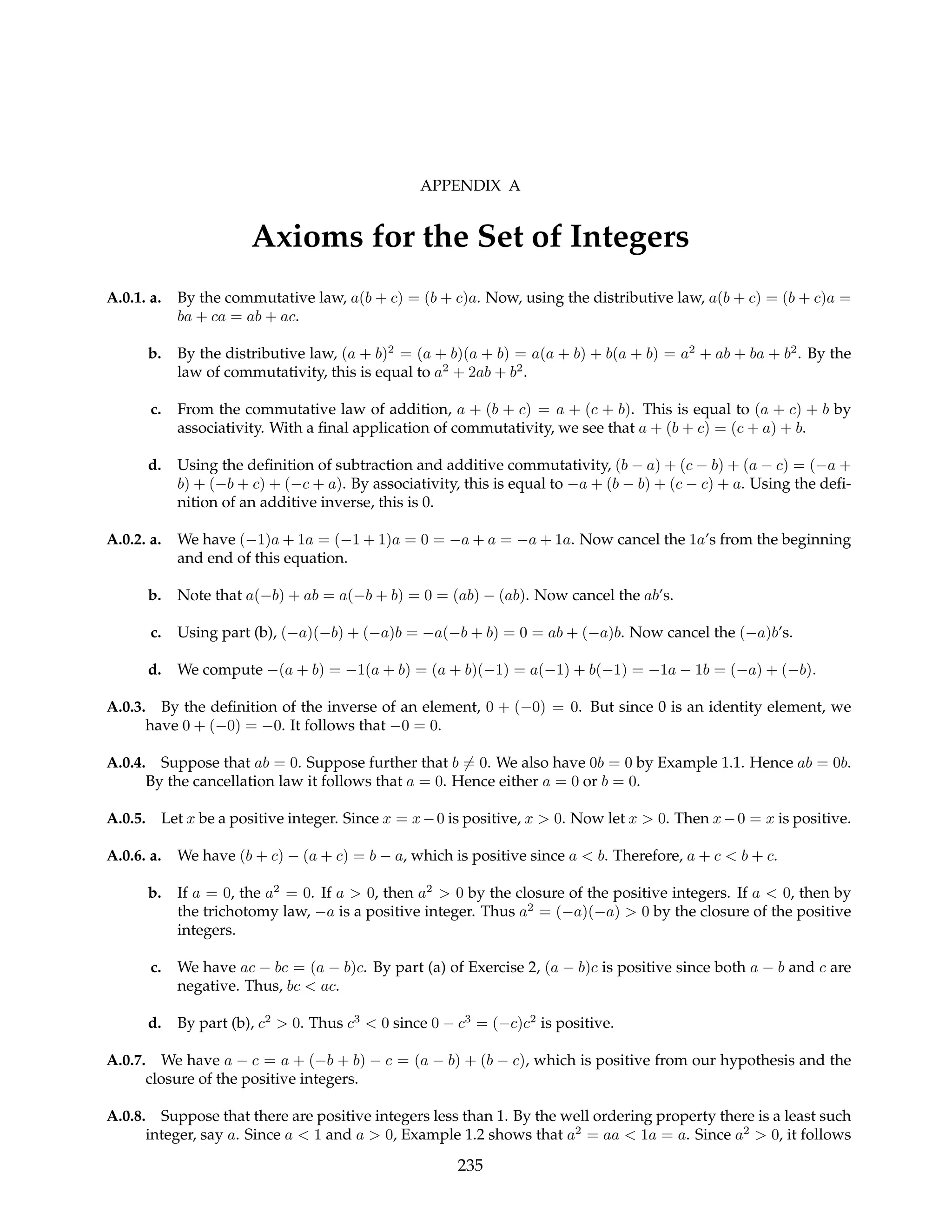 APPENDIX A
Axioms for the Set of Integers
A.0.1. a. By the commutative law, a(b + c) = (b + c)a. Now, using the distributive law, a(b + c) = (b + c)a =
ba + ca = ab + ac.
b. By the distributive law, (a + b)2
= (a + b)(a + b) = a(a + b) + b(a + b) = a2
+ ab + ba + b2
. By the
law of commutativity, this is equal to a2
+ 2ab + b2
.
c. From the commutative law of addition, a + (b + c) = a + (c + b). This is equal to (a + c) + b by
associativity. With a final application of commutativity, we see that a + (b + c) = (c + a) + b.
d. Using the definition of subtraction and additive commutativity, (b − a) + (c − b) + (a − c) = (−a +
b) + (−b + c) + (−c + a). By associativity, this is equal to −a + (b − b) + (c − c) + a. Using the defi-
nition of an additive inverse, this is 0.
A.0.2. a. We have (−1)a + 1a = (−1 + 1)a = 0 = −a + a = −a + 1a. Now cancel the 1a’s from the beginning
and end of this equation.
b. Note that a(−b) + ab = a(−b + b) = 0 = (ab) − (ab). Now cancel the ab’s.
c. Using part (b), (−a)(−b) + (−a)b = −a(−b + b) = 0 = ab + (−a)b. Now cancel the (−a)b’s.
d. We compute −(a + b) = −1(a + b) = (a + b)(−1) = a(−1) + b(−1) = −1a − 1b = (−a) + (−b).
A.0.3. By the definition of the inverse of an element, 0 + (−0) = 0. But since 0 is an identity element, we
have 0 + (−0) = −0. It follows that −0 = 0.
A.0.4. Suppose that ab = 0. Suppose further that b 6= 0. We also have 0b = 0 by Example 1.1. Hence ab = 0b.
By the cancellation law it follows that a = 0. Hence either a = 0 or b = 0.
A.0.5. Let x be a positive integer. Since x = x−0 is positive, x > 0. Now let x > 0. Then x−0 = x is positive.
A.0.6. a. We have (b + c) − (a + c) = b − a, which is positive since a < b. Therefore, a + c < b + c.
b. If a = 0, the a2
= 0. If a > 0, then a2
> 0 by the closure of the positive integers. If a < 0, then by
the trichotomy law, −a is a positive integer. Thus a2
= (−a)(−a) > 0 by the closure of the positive
integers.
c. We have ac − bc = (a − b)c. By part (a) of Exercise 2, (a − b)c is positive since both a − b and c are
negative. Thus, bc < ac.
d. By part (b), c2
> 0. Thus c3
< 0 since 0 − c3
= (−c)c2
is positive.
A.0.7. We have a − c = a + (−b + b) − c = (a − b) + (b − c), which is positive from our hypothesis and the
closure of the positive integers.
A.0.8. Suppose that there are positive integers less than 1. By the well ordering property there is a least such
integer, say a. Since a < 1 and a > 0, Example 1.2 shows that a2
= aa < 1a = a. Since a2
> 0, it follows
235
 