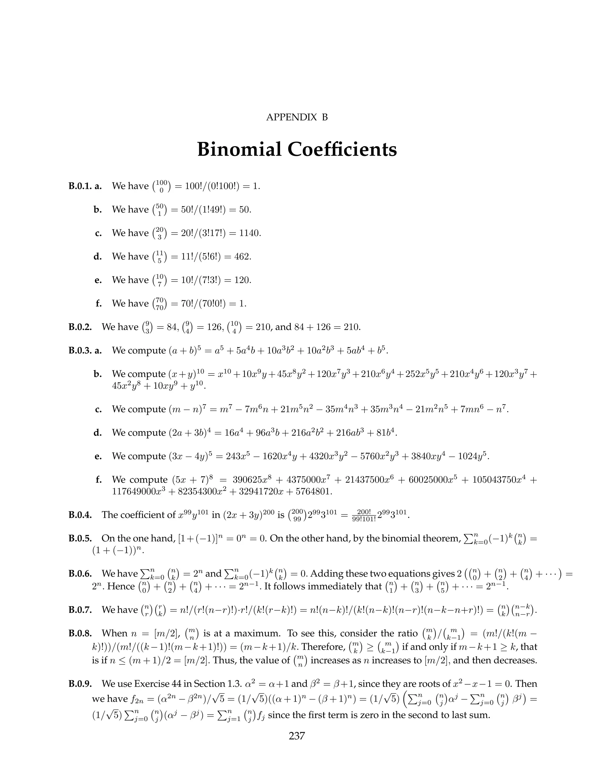 APPENDIX B
Binomial Coefficients
B.0.1. a. We have
¡100
0
¢
= 100!/(0!100!) = 1.
b. We have
¡50
1
¢
= 50!/(1!49!) = 50.
c. We have
¡20
3
¢
= 20!/(3!17!) = 1140.
d. We have
¡11
5
¢
= 11!/(5!6!) = 462.
e. We have
¡10
7
¢
= 10!/(7!3!) = 120.
f. We have
¡70
70
¢
= 70!/(70!0!) = 1.
B.0.2. We have
¡9
3
¢
= 84,
¡9
4
¢
= 126,
¡10
4
¢
= 210, and 84 + 126 = 210.
B.0.3. a. We compute (a + b)5
= a5
+ 5a4
b + 10a3
b2
+ 10a2
b3
+ 5ab4
+ b5
.
b. We compute (x+y)10
= x10
+10x9
y +45x8
y2
+120x7
y3
+210x6
y4
+252x5
y5
+210x4
y6
+120x3
y7
+
45x2
y8
+ 10xy9
+ y10
.
c. We compute (m − n)7
= m7
− 7m6
n + 21m5
n2
− 35m4
n3
+ 35m3
n4
− 21m2
n5
+ 7mn6
− n7
.
d. We compute (2a + 3b)4
= 16a4
+ 96a3
b + 216a2
b2
+ 216ab3
+ 81b4
.
e. We compute (3x − 4y)5
= 243x5
− 1620x4
y + 4320x3
y2
− 5760x2
y3
+ 3840xy4
− 1024y5
.
f. We compute (5x + 7)8
= 390625x8
+ 4375000x7
+ 21437500x6
+ 60025000x5
+ 105043750x4
+
117649000x3
+ 82354300x2
+ 32941720x + 5764801.
B.0.4. The coefficient of x99
y101
in (2x + 3y)200
is
¡200
99
¢
299
3101
= 200!
99!101! 299
3101
.
B.0.5. On the one hand, [1+(−1)]n
= 0n
= 0. On the other hand, by the binomial theorem,
Pn
k=0(−1)k
¡n
k
¢
=
(1 + (−1))n
.
B.0.6. We have
Pn
k=0
¡n
k
¢
= 2n
and
Pn
k=0(−1)k
¡n
k
¢
= 0. Adding these two equations gives 2
¡¡n
0
¢
+
¡n
2
¢
+
¡n
4
¢
+ · · ·
¢
=
2n
. Hence
¡n
0
¢
+
¡n
2
¢
+
¡n
4
¢
+ · · · = 2n−1
. It follows immediately that
¡n
1
¢
+
¡n
3
¢
+
¡n
5
¢
+ · · · = 2n−1
.
B.0.7. We have
¡n
r
¢¡r
k
¢
= n!/(r!(n−r)!)·r!/(k!(r−k)!) = n!(n−k)!/(k!(n−k)!(n−r)!(n−k−n+r)!) =
¡n
k
¢¡n−k
n−r
¢
.
B.0.8. When n = [m/2],
¡m
n
¢
is at a maximum. To see this, consider the ratio
¡m
k
¢
/
¡ m
k−1
¢
= (m!/(k!(m −
k)!))/(m!/((k−1)!(m−k+1)!)) = (m−k+1)/k. Therefore,
¡m
k
¢
≥
¡ m
k−1
¢
if and only if m−k+1 ≥ k, that
is if n ≤ (m + 1)/2 = [m/2]. Thus, the value of
¡m
n
¢
increases as n increases to [m/2], and then decreases.
B.0.9. We use Exercise 44 in Section 1.3. α2
= α+1 and β2
= β+1, since they are roots of x2
−x−1 = 0. Then
we have f2n = (α2n
− β2n
)/
√
5 = (1/
√
5)((α + 1)n
− (β + 1)n
) = (1/
√
5)
³Pn
j=0
¡n
j
¢
αj
−
Pn
j=0
¡n
j
¢
βj
¢
=
(1/
√
5)
Pn
j=0
¡n
j
¢
(αj
− βj
) =
Pn
j=1
¡n
j
¢
fj since the first term is zero in the second to last sum.
237
 