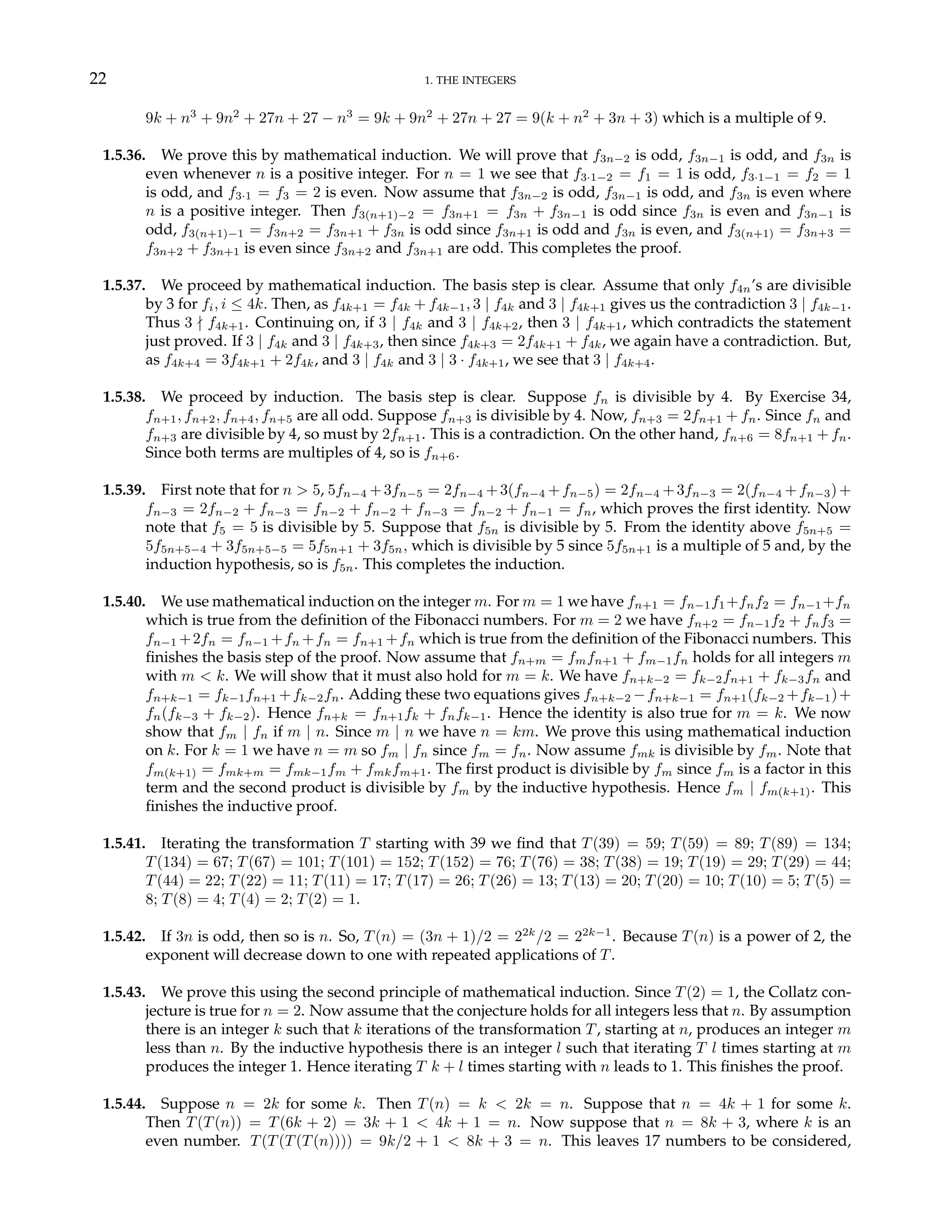 22 1. THE INTEGERS
9k + n3
+ 9n2
+ 27n + 27 − n3
= 9k + 9n2
+ 27n + 27 = 9(k + n2
+ 3n + 3) which is a multiple of 9.
1.5.36. We prove this by mathematical induction. We will prove that f3n−2 is odd, f3n−1 is odd, and f3n is
even whenever n is a positive integer. For n = 1 we see that f3·1−2 = f1 = 1 is odd, f3·1−1 = f2 = 1
is odd, and f3·1 = f3 = 2 is even. Now assume that f3n−2 is odd, f3n−1 is odd, and f3n is even where
n is a positive integer. Then f3(n+1)−2 = f3n+1 = f3n + f3n−1 is odd since f3n is even and f3n−1 is
odd, f3(n+1)−1 = f3n+2 = f3n+1 + f3n is odd since f3n+1 is odd and f3n is even, and f3(n+1) = f3n+3 =
f3n+2 + f3n+1 is even since f3n+2 and f3n+1 are odd. This completes the proof.
1.5.37. We proceed by mathematical induction. The basis step is clear. Assume that only f4n’s are divisible
by 3 for fi, i ≤ 4k. Then, as f4k+1 = f4k + f4k−1, 3 | f4k and 3 | f4k+1 gives us the contradiction 3 | f4k−1.
Thus 3 - f4k+1. Continuing on, if 3 | f4k and 3 | f4k+2, then 3 | f4k+1, which contradicts the statement
just proved. If 3 | f4k and 3 | f4k+3, then since f4k+3 = 2f4k+1 + f4k, we again have a contradiction. But,
as f4k+4 = 3f4k+1 + 2f4k, and 3 | f4k and 3 | 3 · f4k+1, we see that 3 | f4k+4.
1.5.38. We proceed by induction. The basis step is clear. Suppose fn is divisible by 4. By Exercise 34,
fn+1, fn+2, fn+4, fn+5 are all odd. Suppose fn+3 is divisible by 4. Now, fn+3 = 2fn+1 + fn. Since fn and
fn+3 are divisible by 4, so must by 2fn+1. This is a contradiction. On the other hand, fn+6 = 8fn+1 + fn.
Since both terms are multiples of 4, so is fn+6.
1.5.39. First note that for n > 5, 5fn−4 +3fn−5 = 2fn−4 +3(fn−4 +fn−5) = 2fn−4 +3fn−3 = 2(fn−4 +fn−3)+
fn−3 = 2fn−2 + fn−3 = fn−2 + fn−2 + fn−3 = fn−2 + fn−1 = fn, which proves the first identity. Now
note that f5 = 5 is divisible by 5. Suppose that f5n is divisible by 5. From the identity above f5n+5 =
5f5n+5−4 + 3f5n+5−5 = 5f5n+1 + 3f5n, which is divisible by 5 since 5f5n+1 is a multiple of 5 and, by the
induction hypothesis, so is f5n. This completes the induction.
1.5.40. We use mathematical induction on the integer m. For m = 1 we have fn+1 = fn−1f1+fnf2 = fn−1+fn
which is true from the definition of the Fibonacci numbers. For m = 2 we have fn+2 = fn−1f2 + fnf3 =
fn−1 +2fn = fn−1 +fn +fn = fn+1 +fn which is true from the definition of the Fibonacci numbers. This
finishes the basis step of the proof. Now assume that fn+m = fmfn+1 + fm−1fn holds for all integers m
with m < k. We will show that it must also hold for m = k. We have fn+k−2 = fk−2fn+1 + fk−3fn and
fn+k−1 = fk−1fn+1 +fk−2fn. Adding these two equations gives fn+k−2 −fn+k−1 = fn+1(fk−2 +fk−1)+
fn(fk−3 + fk−2). Hence fn+k = fn+1fk + fnfk−1. Hence the identity is also true for m = k. We now
show that fm | fn if m | n. Since m | n we have n = km. We prove this using mathematical induction
on k. For k = 1 we have n = m so fm | fn since fm = fn. Now assume fmk is divisible by fm. Note that
fm(k+1) = fmk+m = fmk−1fm + fmkfm+1. The first product is divisible by fm since fm is a factor in this
term and the second product is divisible by fm by the inductive hypothesis. Hence fm | fm(k+1). This
finishes the inductive proof.
1.5.41. Iterating the transformation T starting with 39 we find that T(39) = 59; T(59) = 89; T(89) = 134;
T(134) = 67; T(67) = 101; T(101) = 152; T(152) = 76; T(76) = 38; T(38) = 19; T(19) = 29; T(29) = 44;
T(44) = 22; T(22) = 11; T(11) = 17; T(17) = 26; T(26) = 13; T(13) = 20; T(20) = 10; T(10) = 5; T(5) =
8; T(8) = 4; T(4) = 2; T(2) = 1.
1.5.42. If 3n is odd, then so is n. So, T(n) = (3n + 1)/2 = 22k
/2 = 22k−1
. Because T(n) is a power of 2, the
exponent will decrease down to one with repeated applications of T.
1.5.43. We prove this using the second principle of mathematical induction. Since T(2) = 1, the Collatz con-
jecture is true for n = 2. Now assume that the conjecture holds for all integers less that n. By assumption
there is an integer k such that k iterations of the transformation T, starting at n, produces an integer m
less than n. By the inductive hypothesis there is an integer l such that iterating T l times starting at m
produces the integer 1. Hence iterating T k + l times starting with n leads to 1. This finishes the proof.
1.5.44. Suppose n = 2k for some k. Then T(n) = k < 2k = n. Suppose that n = 4k + 1 for some k.
Then T(T(n)) = T(6k + 2) = 3k + 1 < 4k + 1 = n. Now suppose that n = 8k + 3, where k is an
even number. T(T(T(T(n)))) = 9k/2 + 1 < 8k + 3 = n. This leaves 17 numbers to be considered,
 